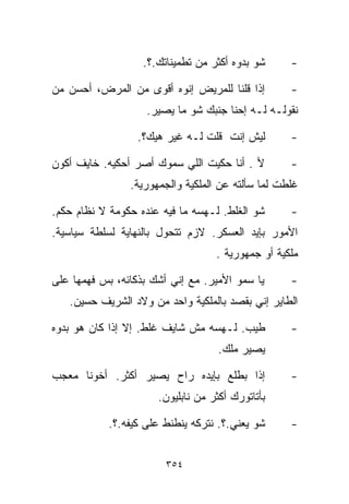 ‫ﺸﻭ ﺒ ‪‬ﻭﻩ ﺃﻜﺜﺭ ﻤﻥ ﺘﻁﻤﻴﻨﺎﺘﻙ.؟.‬
                                         ‫ﺩ‬         ‫-‬

‫ﺇﺫﺍ ﻗﻠﻨﺎ ﻟﻠﻤﺭﻴﺽ ﺇﻨﻭﻩ ﺃﻗﻭﻯ ﻤﻥ ﺍﻟﻤﺭﺽ، ﺃﺤﺴﻥ ﻤﻥ‬        ‫-‬
                    ‫ﻨﻘﻭﻟـﻪ ﻟـﻪ ﺇﺤﻨﺎ ﺠﻨﺒﻙ ﺸﻭ ﻤﺎ ﻴﺼﻴﺭ.‬

                  ‫ﻟﻴﺵ ﺇﻨﺕ ﻗﻠﺕ ﻟـﻪ ﻏﻴﺭ ﻫﻴﻙ؟.‬        ‫-‬

‫ﻷ . ﺃﻨﺎ ﺤﻜﻴﺕ ﺍﻟﻠﻲ ﺴ ‪‬ﻭﻙ ﺃﺼﺭ ﺃﺤﻜﻴﻪ. ﺨﺎﻴﻑ ﺃﻜﻭﻥ‬
                       ‫ﻤ‬                           ‫-‬
                ‫ﻏﻠﻁﺕ ﻟﻤﺎ ﺴﺄﻟﺘﻪ ﻋﻥ ﺍﻟﻤﻠﻜﻴﺔ ﻭﺍﻟﺠﻤﻬﻭﺭﻴﺔ.‬

‫ﺸﻭ ﺍﻟﻐﻠﻁ. ﻟـﻬﺴﻪ ﻤﺎ ﻓﻴﻪ ﻋﻨﺩﻩ ﺤﻜﻭﻤﺔ ﻻ ﻨﻅﺎﻡ ﺤﻜﻡ.‬      ‫-‬
‫ﺍﻷﻤﻭﺭ ﺒﺈﻴﺩ ﺍﻟﻌﺴﻜﺭ. ﻻﺯﻡ ﺘﺘﺤﻭل ﺒﺎﻟﻨﻬﺎﻴﺔ ﻟﺴﻠﻁﺔ ﺴﻴﺎﺴﻴﺔ.‬
                                   ‫ﻤﻠﻜﻴﺔ ﺃﻭ ﺠﻤﻬﻭﺭﻴﺔ .‬

‫ﻴﺎ ﺴﻤﻭ ﺍﻷﻤﻴﺭ. ﻤﻊ ﺇﻨﻲ ﺃﺸﻙ ﺒﺫﻜﺎﺌﻪ، ﺒﺱ ﻓﻬﻤﻬﺎ ﻋﻠﻰ‬      ‫-‬
   ‫ﺍﻟﻁﺎﻴﺭ ﺇﻨﻲ ﺒﻘﺼﺩ ﺒﺎﻟﻤﻠﻜﻴﺔ ﻭﺍﺤﺩ ﻤﻥ ﻭﻻﺩ ﺍﻟﺸﺭﻴﻑ ﺤﺴﻴﻥ.‬

‫ﻁﻴﺏ. ﻟـﻬﺴﻪ ﻤﺵ ﺸﺎﻴﻑ ﻏﻠﻁ. ﺇﻻ ﺇﺫﺍ ﻜﺎﻥ ﻫﻭ ﺒ ‪‬ﻭﻩ‬
  ‫ﺩ‬                                                ‫-‬
                                    ‫ﻴﺼﻴﺭ ﻤﻠﻙ.‬

‫ﺇﺫﺍ ﺒﻁﻠﻊ ﺒﺈﻴﺩﻩ ﺭﺍﺡ ﻴﺼﻴﺭ ﺃﻜﺜﺭ. ﺃﺨﻭﻨﺎ ﻤﻌﺠﺏ‬           ‫-‬
                      ‫ﺒﺄﺘﺎﺘﻭﺭﻙ ﺃﻜﺜﺭ ﻤﻥ ﻨﺎﺒﻠﻴﻭﻥ.‬

            ‫ﺸﻭ ﻴﻌﻨﻲ.؟. ﻨﺘﺭﻜﻪ ﻴﻨﻁﻨﻁ ﻋﻠﻰ ﻜﻴﻔﻪ.؟.‬     ‫-‬


                        ‫٤٥٣‬
 