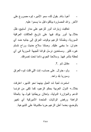 ‫ﺃﻋﻭﺫ ﺒﺎﷲ. ﺒﻘﻭل ﻟﻙ، ﺴﻤﻭ ﺍﻷﻤﻴﺭ، ﺇﻨﻭﻩ ﻤﺼﺭﻭﻉ ﻋﻠﻰ‬         ‫-‬
         ‫ﺍﻵﺨﺭ. ﻭﺍﷲ ﺍﻟﻤﺼﺎﺭﻭﺓ ﺒﻴﺎﻜﻠﻭﻩ ﻗﺒل ﻤﺎ ﻴﺴ ‪‬ﻭﺍ ﻋﻠﻴﻪ.‬
                 ‫ﻤ‬

‫ﺘﻌﺎﻗﺒﺕ ﺯﻴﺎﺭﺍﺕ ﺃﻨﻭﺭ ﻟﻠﺯﻋﻴﻡ ﻋﻠﻰ ﻤﺩﺍﺭ ﺃﺴﺎﺒﻴﻊ، ﻅل‬
‫ﺨﻼﻟـﻬﺎ ﺃﻨﻭﺭ ﻴﺅﻜﺩ ﻓﻴﻬﺎ ﻋﻠﻰ ﺘﺎﺭﻴﺦ ﺍﻟﻌﻼﻗﺎﺕ ﺍﻟﻌﺭﺍﻗﻴﺔ‬
‫ﺍﻟﺴﻭﺭﻴﺔ، ﻭﻁﻤﺄﻨﺔ ﺍﻟﺯﻋﻴﻡ ﺒﻭﻗﻭﻑ ﺍﻟﻌﺭﺍﻕ ﺇﻟﻰ ﺠﺎﻨﺒﻪ ﻀﺩ ﺃﻱ‬
‫ﻋﺩﻭﺍﻥ: ﻤﺎ ﺒﺨﺒﻲ ﻋﻠﻴﻙ. ﻭﺼﻠﻨﺎ ﺴﻼﺡ ﺤﺩﻴﺙ ﻭﺭﺍﺡ ﻨﺘﺴﻠﻡ‬
‫ﻏﻴﺭﻩ ﻜﺜﻴﺭ. ﻭﻤﺴﺘﻌﺩﻴﻥ ﻨﺭﺴل ﻗﻭﺍﺘﻨﺎ ﻟﻠﺠﺒﻬﺔ ﺍﻟﺴﻭﺭﻴﺔ ﻓﻲ ﺃﻱ‬
     ‫ﻟﺤﻅﺔ ﺒﺘﺄﻤﺭ ﻓﻴﻬﺎ. ﻭﺴﻼﺤﻨﺎ ﺍﻟﺠﻭﻱ ﺩﺍﺌﻤﺎ ﺘﺤﺕ ﺘﺼﺭﻓﻙ.‬
                ‫ﹰ‬

                                   ‫ﻤﻘﺎﺒل ﺸﻭ .؟.‬      ‫-‬

‫ﻭﻟﻭ، ﺠﻨﺭﺍل. ﻋﻠﻰ ﺤﺴﺎﺏ، ﺇﻨﺕ ﺍﻟﻠﻲ ﻗﻠﺕ ﺇﻨﻭﻩ ﺍﻟﻌﺭﺍﻕ‬       ‫-‬
                               ‫ﻭﺴﻭﺭﻴﺎ ﺒﻠﺩ ﻭﺍﺤﺩ.‬

‫ﺍﺴﺘﻤﺭﺕ ﻟﻌﺒﺔ ﺸﺩ ﺍﻟﺤﺒل ﺒﻴﻨﻬﻤﺎ ﻨﺤﻭ ﺍﻟﺸﻬﺭ، ﺍﻋﺘﺭﻓﺕ‬
‫ﺨﻼﻟـﻪ ﺍﻟﺩﻭل ﺍﻟﻌﺭﺒﻴﺔ ﺒﺤﻜﻡ ﺍﻟﺯﻋﻴﻡ، ﻜﻤﺎ ﺘﻠﻘﻰ ﻤﻥ ﻓﺭﻨﺴﺎ‬
‫ﺍﻟﺩﻋﻡ ﻭﺍﻟﻤﺅﺍﺯﺭﺓ ﺍﻟﺩﻭﻟﻴﺔ، ﺒﺈﻋﻼﻥ ﺒﺭﻴﻁﺎﻨﻴﺎ ﻗﺒﻭﻟـﻬﺎ ﺒﺎﻟﺤﺎﻟﺔ‬
‫ﺍﻟﺭﺍﻫﻨﺔ ﻭﺭﻓﺽ ﺍﻟﻭﻻﻴﺎﺕ ﺍﻟﻤﺘﺤﺩﺓ ﺍﻷﻤﻴﺭﻜﻴﺔ ﺃﻱ ﺘﻐﻴﻴﺭ‬
  ‫ﺒﺎﻟﻭﻀﻊ، ﺒﻌﺩﻤﺎ ﺃﻋﻠﻥ ﺍﻟﺯﻋﻴﻡ ﺤﺭﺒﺎ ﻤﻜﺸﻭﻓﺔ ﻋﻠﻰ ﺍﻟﺸﻴﻭﻋﻴﺔ.‬
                       ‫ﹰ‬



                         ‫٥٥٣‬
 