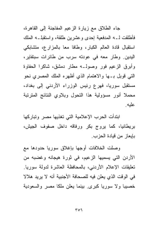 ‫ﺠﺎﺀ ﺍﻟﻁﻼﻕ ﻤﻊ ﺯﻴﺎﺭﺓ ﺍﻟﺯﻋﻴﻡ ﺍﻟﻤﻔﺎﺠﺌﺔ ﺇﻟﻰ ﺍﻟﻘﺎﻫﺭﺓ،‬
‫ﻓﺄﻁﻠﻘﺕ ﻟـﻪ ﺍﻟﻤﺩﻓﻌﻴﺔ ﺇﺤﺩﻯ ﻭﻋﺸﺭﻴﻥ ﻁﻠﻘﺔ، ﻭﺍﺴﺘﻘﺒﻠـﻪ ﺍﻟﻤﻠﻙ‬
‫ﺍﺴﺘﻘﺒﺎل ﻗﺎﺩﺓ ﺍﻟﻌﺎﻟﻡ ﺍﻟﻜﺒﺎﺭ، ﻭﻁﺎﻓﺎ ﻤﻌﺎ ﺒﺎﻟﻤﺯﺍﺭﻉ، ﻤﺘﺸﺎﺒﻜﻲ‬
                  ‫ﹰ‬
‫ﺍﻟﻴﺩﻴﻥ. ﻭﻁﺎﺭ ﻤﻌﻪ ﻓﻲ ﻋﻭﺩﺘﻪ ﺴﺭﺏ ﻤﻥ ﻁﺎﺌﺭﺍﺕ ﺴﺒﺘﻔﺎﻴﺭ،‬
‫ﻭﺃﺒﺭﻕ ﺍﻟﺯﻋﻴﻡ ﻓﻭﺭ ﻭﺼﻭﻟـﻪ ﻤﻁﺎﺭ ﺩﻤﺸﻕ، ﺸﺎﻜﺭﺍ ﺍﻟﺤﻔﺎﻭﺓ‬
        ‫ﹰ‬
‫ﺍﻟﺘﻲ ﻗﻭﺒل ﺒـﻬﺎ ﻭﺍﻻﻫﺘﻤﺎﻡ ﺍﻟﺫﻱ ﺃﻅﻬﺭﻩ ﺍﻟﻤﻠﻙ ﺍﻟﻤﺼﺭﻱ ﻨﺤﻭ‬
‫ﻤﺴﺘﻘﺒل ﺴﻭﺭﻴﺎ، ﻓﻬﺭﻉ ﺭﺌﻴﺱ ﺍﻟﻭﺯﺭﺍﺀ ﺍﻷﺭﺩﻨﻲ ﺇﻟﻰ ﺒﻐﺩﺍﺩ،‬
‫ﻤﺤﻤﻼ ﺃﻨﻭﺭ ﻤﺴﺅﻭﻟﻴﺔ ﻫﺫﺍ ﺍﻟﺘﺤﻭل ﻭﺒﻼﻭﻱ ﺍﻟﻨﺘﺎﺌﺞ ﺍﻟﻤﺘﺭﺘﺒﺔ‬
                                               ‫ﹰ‬
                                                  ‫ﻋﻠﻴﻪ.‬

‫ﺍﺒﺘﺩﺃﺕ ﺍﻟﺤﺭﺏ ﺍﻹﻋﻼﻤﻴﺔ ﺍﻟﺘﻲ ﺘﻐﺫﻴﻬﺎ ﻤﺼﺭ ﻭﺘﺒﺎﺭﻜﻬﺎ‬
‫ﺒﺭﻴﻁﺎﻨﻴﺎ، ﻜﻤﺎ ﻴﺭ ‪‬ﺝ ﺒﻜﺭ ﻭﺭﻓﺎﻗﻪ ﺩﺍﺨل ﺼﻔﻭﻑ ﺍﻟﺠﻴﺵ،‬
                             ‫ﻭ‬
                                 ‫ﺒﺈﻴﻌﺎﺯ ﻤﻥ ﻗﻴﺎﺩﺓ ﺍﻟﺤﺯﺏ.‬

‫ﻭﺼﻠﺕ ﺍﻟﺨﻼﻓﺎﺕ ﺃﻭﺠﻬﺎ ﺒﺈﻏﻼﻕ ﺴﻭﺭﻴﺎ ﺤﺩﻭﺩﻫﺎ ﻤﻊ‬
‫ﺍﻷﺭﺩﻥ ﺍﻟﺘﻲ ﻴﺴﻤﻴﻬﺎ ﺍﻟﺯﻋﻴﻡ، ﻓﻲ ﺜﻭﺭﺓ ﻫﻴﺠﺎﻨﻪ ﻭﻏﻀﺒﻪ ﻤﻥ‬
‫ﺘﻌﻠﻴﻘﺎﺕ ﺍﻹﻋﻼﻡ ﺍﻷﺭﺩﻨﻲ، ﺒﺎﻟﻤﺤﺎﻓﻅﺔ ﺍﻟﻌﺎﺸﺭﺓ ﻟﺩﻭﻟﺔ ﺴﻭﺭﻴﺎ.‬
‫ﻓﻲ ﺍﻟﻭﻗﺕ ﺍﻟﺫﻱ ﻴﻌﻠﻥ ﻓﻴﻪ ﻟﻠﺼﺤﺎﻓﺔ ﺍﻷﺠﻨﺒﻴﺔ ﺃﻨﻪ ﻻ ﻴﺭﻴﺩ ﻫﻼﻻ‬
‫ﹰ‬
‫ﺨﺼﻴﺒﺎ ﻭﻻ ﺴﻭﺭﻴﺎ ﻜﺒﺭﻯ. ﺒﻴﻨﻤﺎ ﻴﻌﻠﻥ ﻤﻠﻜﺎ ﻤﺼﺭ ﻭﺍﻟﺴﻌﻭﺩﻴﺔ‬
                                             ‫ﹰ‬



                         ‫٦٥٣‬
 