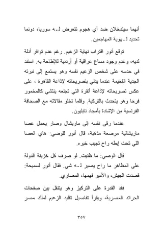 ‫ﺃﻨﻬﻤﺎ ﺴﻴﺘﺩﺨﻼﻥ ﻀﺩ ﺃﻱ ﻫﺠﻭﻡ ﺘﺘﻌﺭﺽ ﻟـﻪ ﺴﻭﺭﻴﺎ، ﺩﻭﻨﻤﺎ‬
                                ‫ﺘﺤﺩﻴﺩ ﻟـﻬﻭﻴﺔ ﺍﻟﻤﻬﺎﺠﻤﻴﻥ.‬

‫ﺘﻭﻗﻊ ﺃﻨﻭﺭ ﺍﻗﺘﺭﺍﺏ ﻨﻬﺎﻴﺔ ﺍﻟﺯﻋﻴﻡ. ﺭﻏﻡ ﻋﺩﻡ ﺘﻭﺍﻓﺭ ﺃﺩﻟﺔ‬
‫ﻟﺩﻴﻪ، ﻭﻋﺩﻡ ﻭﺠﻭﺩ ﻤﺴﺎﻉ ﻋﺭﺍﻗﻴﺔ ﺃﻭ ﺃﺭﺩﻨﻴﺔ ﻟﻺﻁﺎﺤﺔ ﺒﻪ. ﺍﺴﺘﻨﺩ‬
                                  ‫ٍ‬
‫ﻓﻲ ﺤﺩﺴﻪ ﻋﻠﻰ ﺸﺨﺹ ﺍﻟﺯﻋﻴﻡ ﻨﻔﺴﻪ ﻭﻫﻭ ﻴﺴﺘﻤﻊ ﺇﻟﻰ ﻨﺒﺭﺘﻪ‬
‫ﺍﻟﺠ ‪‬ﻴﺔ ﺍﻟﻔﺨﻴﻤﺔ ﻋﻨﺩﻤﺎ ﻴﺩﻟﻲ ﺒﺘﺼﺭﻴﺤﺎﺘﻪ ﻹﺫﺍﻋﺔ ﺍﻟﻘﺎﻫﺭﺓ ، ﻋﻠﻰ‬
                                                   ‫ﺩ‬
‫ﻋﻜﺱ ﺘﺼﺭﻴﺤﺎﺘﻪ ﻹﺫﺍﻋﺔ ﺃﻨﻘﺭﺓ ﺍﻟﺘﻲ ﺘﺠﻠﻌﻪ ﻴﻨﺘﺸﻲ ﻜﺎﻟﻤﺨﻤﻭﺭ‬
‫ﻓﺭﺤﺎ ﻭﻫﻭ ﻴﺘﺤﺩﺙ ﺒﺎﻟﺘﺭﻜﻴﺔ. ﻭﻗﻠﻤﺎ ﺘﺨﻠﻭ ﻤﻘﺎﻻﺘﻪ ﻤﻊ ﺍﻟﺼﺤﺎﻓﺔ‬
                                                 ‫ﹰ‬
                       ‫ﺍﻟﻔﺭﻨﺴﻴﺔ ﻤﻥ ﺍﻹﺸﺎﺩﺓ ﺒﺄﻤﺠﺎﺩ ﻨﺎﺒﻠﻴﻭﻥ.‬

‫ﻋﻨﺩﻤﺎ ﺭﻗﻰ ﻨﻔﺴﻪ ﺇﻟﻰ ﻤﺎﺭﻴﺸﺎل ﻭﺼﺎﺭ ﻴﺤﻤل ﻋﺼﺎ‬
‫ﻤﺎﺭﻴﺸﺎﻟﻴﺔ ﻤﺭ ‪‬ﻌﺔ ﻤﺫﻫ ‪‬ﺔ، ﻗﺎل ﺃﻨﻭﺭ ﻟﻠﻭﺼﻲ: ﻫﺎﻱ ﺍﻟﻌﺼﺎ‬
                            ‫ﺒ‬       ‫ﺼ‬
                         ‫ﺍﻟﻠﻲ ﺘﺤﺕ ﺇﺒﻁﻪ ﺭﺍﺡ ﺘﺠﻴﺏ ﺨﺒﺭﻩ.‬

‫ﻗﺎل ﺍﻟﻭﺼﻲ: ﻤﺎ ﻅﻨﻴﺕ. ﻟﻭ ﺼﺭﻑ ﻜل ﺨﺯﻴﻨﺔ ﺍﻟﺩﻭﻟﺔ‬
‫ﻋﻠﻰ ﺍﻟﻤﻅﺎﻫﺭ ﻤﺎ ﺭﺍﺡ ﻴﺼﻴﺭ ﻟـﻪ ﺸﻲ. ﻓﻘﺎل ﺃﻨﻭﺭ ﻟﺴﻤﻴﺤﺔ:‬
                 ‫ﻗﺼﺩﺕ ﺍﻟﺠﻴﺵ، ﻭﺍﻷﻤﻴﺭ ﻓﻬﻤﻬﺎ، ﺍﻟﻤﺼﺎﺭﻱ.‬

‫ﻓﻘﺩ ﺍﻟﻘﺩﺭﺓ ﻋﻠﻰ ﺍﻟﺘﺭﻜﻴﺯ ﻭﻫﻭ ﻴﺘﻨﻘل ﺒﻴﻥ ﺼﻔﺤﺎﺕ‬
‫ﺍﻟﺠﺭﺍﺌﺩ ﺍﻟﻤﺼﺭﻴﺔ، ﻭﻴﻘﺭﺃ ﺘﻔﺎﺼﻴل ﺘﻘﻠﻴﺩ ﺍﻟﺯﻋﻴﻡ ﻟﻤﻠﻙ ﻤﺼﺭ‬


                          ‫٧٥٣‬
 