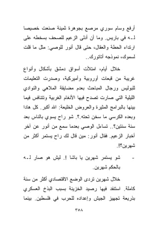 ‫ﺃﺭﻓﻊ ﻭﺴﺎﻡ ﺴﻭﺭﻱ ﻤﺭ ‪‬ﻊ ﺒﺠﻭﻫﺭﺓ ﺜﻤﻴﻨﺔ ﺼﻨﻌﺕ ﺨﺼﻴﺼﺎ‬
‫ﹰ‬                        ‫ﺼ‬
‫ﻟـﻪ ﻓﻲ ﺒﺎﺭﻴﺱ. ﻭﻤﺎ ﺃﻥ ﺃﺩﻟﻰ ﺍﻟﺯﻋﻴﻡ ﻟﻠﺼﺤﻑ ﺒﺴﺨﻁﻪ ﻋﻠﻰ‬
‫ﺍﺭﺘﺩﺍﺀ ﺍﻟﺤﻁﺔ ﻭﺍﻟﻌﻘﺎل، ﺤﺘﻰ ﻗﺎل ﺃﻨﻭﺭ ﻟﻠﻭﺼﻲ: ﻤﺜل ﻤﺎ ﻗﻠﺕ‬
                               ‫ﻟﺴﻤﻭﻙ، ﻨﻤﻭﺫﺠﻪ ﺃﺘﺎﺘﻭﺭﻙ..‬

‫ﺨﻼل ﺃﻴﺎﻡ، ﺍﻤﺘﻸﺕ ﺃﺴﻭﺍﻕ ﺩﻤﺸﻕ ﺒﺄﺸﻜﺎل ﻭﺃﻨﻭﺍﻉ‬
‫ﻏﺭﻴﺒﺔ ﻤﻥ ﻗﺒﻌﺎﺕ ﺃﻭﺭﻭﺒﻴﺔ ﻭﺃﻤﻴﺭﻜﻴﺔ، ﻭﺼﺩﺭﺕ ﺍﻟﺘﻌﻠﻴﻤﺎﺕ‬
‫ﻟﻠﺒﻭﻟﻴﺱ ﻭﺭﺠﺎل ﺍﻟﻤﺒﺎﺤﺙ ﺒﻌﺩﻡ ﻤﻀﺎﻴﻘﺔ ﺍﻟﻤﻼﻫﻲ ﻭﺍﻟﻨﻭﺍﺩﻱ‬
‫ﺍﻟﻠﻴﻠﻴﺔ ﺍﻟﺘﻲ ﺼﺎﺭﺕ ﺘﺼﺩﺡ ﻓﻴﻬﺎ ﺍﻷﻨﻐﺎﻡ ﺍﻟﻐﺭﺒﻴﺔ ﻭﺘﺘﻨﺎﻓﺱ ﻓﻴﻤﺎ‬
‫ﺒﻴﻨﻬﺎ ﺒﺎﻟﺒﺭﺍﻤﺞ ﺍﻟﻤﺜﻴﺭﺓ ﻭﺍﻟﻌﺭﻭﺽ ﺍﻟﺨﻠﻴﻌﺔ: ﺍﷲ ﺃﻜﺒﺭ. ﻜل ﻫﺎﺩﺍ‬
‫ﻭﺒﻌﺩﻩ ﺍﻟﻜﺭﺴﻲ ﻤﺎ ﺴﺨﻥ ﺘﺤﺘﻪ.؟. ﺸﻭ ﺭﺍﺡ ﻴﺴﻭﻱ ﺒﺎﻟﻨﺎﺱ ﺒﻌﺩ‬
‫ﺴﻨﺔ ﺴﻨﺘﻴﻥ؟.. ﺘﺴﺎﺀل ﺍﻟﻭﺼﻲ ﺒﻌﺩﻤﺎ ﺴﻤﻊ ﻤﻥ ﺃﻨﻭﺭ ﻋﻥ ﺁﺨﺭ‬
‫ﺃﺨﺒﺎﺭ ﺍﻟﺯﻋﻴﻡ. ﻓﻘﺎل ﺃﻨﻭﺭ: ﻤﻴﻥ ﻗﺎل ﻟﻙ ﺭﺍﺡ ﻴﺴﺘﻤﺭ ﺃﻜﺜﺭ ﻤﻥ‬
                                              ‫ﺸﻬﺭﻴﻥ؟!.‬

‫ﺸﻭ ﻴﺴﺘﻤﺭ ﺸﻬﺭﻴﻥ ﻴﺎ ﺒﺎﺸﺎ !. ﻟﻴﺵ ﻫﻭ ﺼﺎﺭ ﻟـﻪ‬              ‫-‬
                                  ‫ﺒﺎﻟﺤﻜﻡ ﺸﻬﺭﻴﻥ.‬

‫ﺨﻼل ﺸﻬﺭﻴﻥ ﺘﺭﺩﻯ ﺍﻟﻭﻀﻊ ﺍﻻﻗﺘﺼﺎﺩﻱ ﺃﻜﺜﺭ ﻤﻥ ﺴﻨﺔ‬
‫ﻜﺎﻤﻠﺔ. ﺍﺴﺘﻨﻔﺩ ﻓﻴﻬﺎ ﺭﺼﻴﺩ ﺍﻟﺨﺯﻴﻨﺔ ﺒﺴﺒﺏ ﺍﻟﺒﺫﺥ ﺍﻟﻌﺴﻜﺭﻱ‬
‫ﺒﺫﺭﻴﻌﺔ ﺘﺠﻬﻴﺯ ﺍﻟﺠﻴﺵ ﻭﺇﻋﺩﺍﺩﻩ ﻟﻠﺤﺭﺏ ﻓﻲ ﻓﻠﺴﻁﻴﻥ. ﺒﻴﻨﻤﺎ‬

                         ‫٨٥٣‬
 