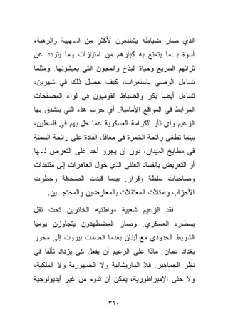 ‫ﺍﻟﺫﻱ ﺼﺎﺭ ﻀﺒﺎﻁﻪ ﻴﺘﻁﻠﻌﻭﻥ ﻷﻜﺜﺭ ﻤﻥ ﺍﻟـﻬﻴﺒﺔ ﻭﺍﻟﺭﻫﺒﺔ،‬
‫ﺃﺴﻭﺓ ﺒـﻤﺎ ﻴﺘﻤﺘﻊ ﺒﻪ ﻜﺒﺎﺭﻫﻡ ﻤﻥ ﺍﻤﺘﻴﺎﺯﺍﺕ ﻭﻤﺎ ﻴﺘﺭﺩﺩ ﻋﻥ‬
‫ﺜﺭﺍﺌﻬﻡ ﺍﻟﺴﺭﻴﻊ ﻭﺤﻴﺎﺓ ﺍﻟﺒﺫﺥ ﻭﺍﻟﻤﺠﻭﻥ ﺍﻟﺘﻲ ﻴﻌﻴﺸﻭﻨﻬﺎ. ﻭﻤﺜﻠﻤﺎ‬
‫ﺘﺴﺎﺀل ﺍﻟﻭﺼﻲ ﺒﺎﺴﺘﻐﺭﺍﺏ، ﻜﻴﻑ ﺤﺼل ﺫﻟﻙ ﻓﻲ ﺸﻬﺭﻴﻥ،‬
‫ﺘﺴﺎﺀل ﺃﻴﻀﺎ ﺒﻜﺭ ﻭﺍﻟﻀﺒﺎﻁ ﺍﻟﻘﻭﻤﻴﻭﻥ ﻓﻲ ﻟﻭﺍﺀ ﺍﻟﻤﺼﻔﺤﺎﺕ‬
                                      ‫ﹰ‬
‫ﺍﻟﻤﺭﺍﺒﻁ ﻓﻲ ﺍﻟﻤﻭﺍﻗﻊ ﺍﻷﻤﺎﻤﻴﺔ. ﺃﻱ ﺤﺭﺏ ﻫﺫﻩ ﺍﻟﺘﻲ ﻴﺘﺸﺩﻕ ﺒﻬﺎ‬
‫ﺍﻟﺯﻋﻴﻡ ﻭﺃﻱ ﺜﺄﺭ ﻟﻠﻜﺭﺍﻤﺔ ﺍﻟﻌﺴﻜﺭﻴﺔ ﻋﻤﺎ ﺤل ﺒﻬﻡ ﻓﻲ ﻓﻠﺴﻁﻴﻥ،‬
‫ﺒﻴﻨﻤﺎ ﺘﻁﻐﻰ ﺭﺍﺌﺤﺔ ﺍﻟﺨﻤﺭﺓ ﻓﻲ ﻤﻌﺎﻗل ﺍﻟﻘﺎﺩﺓ ﻋﻠﻰ ﺭﺍﺌﺤﺔ ﺍﻟﺴﻤﻨﺔ‬
‫ﻓﻲ ﻤﻁﺎﺒﺦ ﺍﻟﻤﻴﺩﺍﻥ، ﺩﻭﻥ ﺃﻥ ﻴﺠﺭﺅ ﺃﺤﺩ ﻋﻠﻰ ﺍﻟﺘﻌﺭﺽ ﻟـﻬﺎ‬
‫ﺃﻭ ﺍﻟﺘﻌﺭﻴﺽ ﺒﺎﻟﻔﺴﺎﺩ ﺍﻟﻌﻠﻨﻲ ﺍﻟﺫﻱ ﺤﻭل ﺍﻟﻌﺎﻫﺭﺍﺕ ﺇﻟﻰ ﻤﺘﻨﻔﺫﺍﺕ‬
‫ﻭﺼﺎﺤﺒﺎﺕ ﺴﻠﻁﺔ ﻭﻗﺭﺍﺭ. ﺒﻴﻨﻤﺎ ﻗﻴﺩﺕ ﺍﻟﺼﺤﺎﻓﺔ ﻭﺤﻅﺭﺕ‬
    ‫ﺍﻷﺤﺯﺍﺏ ﻭﺍﻤﺘﻸﺕ ﺍﻟﻤﻌﺘﻘﻼﺕ ﺒﺎﻟﻤﻌﺎﺭﻀﻴﻥ ﻭﺍﻟﻤﺤﺘﺠـﻴﻥ.‬

‫ﻓﻘﺩ ﺍﻟﺯﻋﻴﻡ ﺸﻌﺒﻴﺔ ﻤﻭﺍﻁﻨﻴﻪ ﺍﻟﺨﺎﺌﺭﻴﻥ ﺘﺤﺕ ﺜﻘل‬
‫ﺒﺴﻁﺎﺭﻩ ﺍﻟﻌﺴﻜﺭﻱ. ﻭﺼﺎﺭ ﺍﻟﻤﻀﻁﻬﺩﻭﻥ ﻴﺘﺠﺎﻭﺯﻥ ﻴﻭﻤﻴﺎ‬
‫ﹰ‬
‫ﺍﻟﺸﺭﻴﻁ ﺍﻟﺤﺩﻭﺩﻱ ﻤﻊ ﻟﺒﻨﺎﻥ ﺒﻌﺩﻤﺎ ﺍﻨﻀﻤﺕ ﺒﻴﺭﻭﺕ ﺇﻟﻰ ﻤﺤﻭﺭ‬
‫ﺒﻐﺩﺍﺩ ﻋﻤﺎﻥ. ﻤﺎﺫﺍ ﻋﻠﻰ ﺍﻟﺯﻋﻴﻡ ﺃﻥ ﻴﻔﻌل ﻜﻲ ﻴﺯﺩﺍﺩ ﺘﺄﻟﻘﺎ ﻓﻲ‬
   ‫ﹰ‬
‫ﻨﻅﺭ ﺍﻟﺠﻤﺎﻫﻴﺭ. ﻓﻼ ﺍﻟﻤﺎﺭﻴﺸﺎﻟﻴﺔ ﻭﻻ ﺍﻟﺠﻤﻬﻭﺭﻴﺔ ﻭﻻ ﺍﻟﻤﻠﻜﻴﺔ،‬
‫ﻭﻻ ﺤﺘﻰ ﺍﻹﻤﺒﺭﺍﻁﻭﺭﻴﺔ، ﻴﻤﻜﻥ ﺃﻥ ﺘﺩﻭﻡ ﻤﻥ ﻏﻴﺭ ﺃﻴﺩﻴﻭﻟﻭﺠﻴﺔ‬

                         ‫٠٦٣‬
 