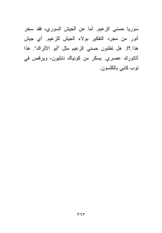 ‫ﺴﻭﺭﻴﺎ ﺤﺴﻨﻲ ﺍﻟﺯﻋﻴﻡ. ﺃﻤﺎ ﻋﻥ ﺍﻟﺠﻴﺵ ﺍﻟﺴﻭﺭﻱ، ﻓﻘﺩ ﺴﺨﺭ‬
‫ﺃﻨﻭﺭ ﻤﻥ ﻤﺠﺭﺩ ﺍﻟﺘﻔﻜﻴﺭ ﺒﻭﻻﺀ ﺍﻟﺠﻴﺵ ﻟﻠﺯﻋﻴﻡ. ﺃﻱ ﺠﻴﺵ‬
‫ﻫﺫﺍ.؟!. ﻫل ﺘﻅﻨﻭﻥ ﺤﺴﻨﻲ ﺍﻟﺯﻋﻴﻡ ﻤﺜل "ﺃﺒﻭ ﺍﻷﺘﺭﺍﻙ". ﻫﺫﺍ‬
‫ﺃﺘﺎﺘﻭﺭﻙ ﻋﺼﺭﻱ. ﻴﺴﻜﺭ ﻤﻥ ﻜﻭﻨﻴﺎﻙ ﻨﺎﺒﻠﻴﻭﻥ، ﻭﻴﺭﻗﺹ ﻓﻲ‬
                                ‫ﺘﻭﺏ ﻜﺎﺒﻲ ﺒﺎﻟﻜﻠﺴﻭﻥ.‬




                       ‫٣٦٣‬
 