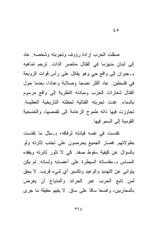 ‫٥٤‬



‫ﺼﻘﻠﺕ ﺍﻟﺤﺭﺏ ﺇﺭﺍﺩﺓ ﺭﺅﻭﻑ ﻭﺘﺠﺭﺒﺘﻪ ﻭﺸﺨﺼﻪ. ﻋﺎﺩ‬
‫ﺇﻟﻰ ﻟﺒﻨﺎﻥ ﻤﻨﻬﺯﻤﺎ ﻓﻲ ﺍﻟﻘﺘﺎل ﻤﻨﺘﺼﺭ ﺍﻟﺫﺍﺕ. ﺘﺭﺠﻡ ﺘﻤﺎﻫﻴﻪ‬
                                   ‫ﹰ‬
‫ﺒـﺠﺒﺭﺍﻥ ﺇﻟﻰ ﻭﺍﻗﻊ ﺤﻲ ﻭﻫﻭ ﻴﻘﺎﺘل ﻋﻠﻰ ﺭﺃﺱ ﻗﻭﺍﺕ ﺍﻟﺯﻭﺒﻌﺔ‬
‫ﻓﻲ ﻓﻠﺴﻁﻴﻥ. ﻋﺎﺩ ﺃﻜﺜﺭ ﻨﻀﺠﺎ ﻭﺼﻼﺒﺔ ﻭﻋﻨﺎﺩﹰ، ﺒﻌﺩﻤﺎ ﺤﻭل‬
           ‫ﺍ‬            ‫ﹰ‬
‫ﺍﻟﻘﺘﺎل ﺸﻌﺎﺭﺍﺕ ﺍﻟﺤﺯﺏ ﻭﻤﺒﺎﺩﺌﻪ ﺍﻟﻨﻅﺭﻴﺔ ﺇﻟﻰ ﻭﺍﻗﻊ ﻤﺭﺴﻭﻡ‬
‫ﺒﺎﻟﺩﻤﺎﺀ. ﻏﺩﺕ ﺘﺠﺭﺒﺘﻪ ﺍﻟﻘﺘﺎﻟﻴﺔ ﻟﺤﻅﺘﻪ ﺍﻟﺘﺎﺭﻴﺨﻴﺔ ﺍﻟﻌﻅﻴﻤﺔ.‬
‫ﺘﺠﺎﻭﺯﺕ ﻓﻴﻬﺎ ﺫﺍﺘﻪ ﻁﻤﻭﺡ ﺍﻟﺯﻋﺎﻤﺔ ﺇﻟﻰ ﺘﻘﻤﺼﻬﺎ، ﻭﺍﻟﺘﻀﺤﻴﺔ‬
                                ‫ﺍﻟﻘﻭﻤﻴﺔ ﺇﻟﻰ ﺍﻟﺴﻤﻭ ﻓﻴﻬﺎ.‬

‫ﺘﻘﺩﺴﺕ ﻓﻲ ﻨﻔﺴﻪ ﻗﻴﺎﺩﺘﻪ ﻟﺭﻓﺎﻗﻪ، ﺒـﻤﺜل ﻤﺎ ﺘﻘﺩﺴﺕ‬
‫ﺒﻁﻭﻻﺘﻬﻡ. ﻓﺼﺎﺭ ﺍﻟﺠﻤﻴﻊ ﻴﺤﺭﺼﻭﻥ ﻋﻠﻰ ﺘﺠﻨﺏ ﺇﺜﺎﺭﺘﻪ ﻭﻟﻭ‬
‫ﺒﺎﻟﺴﺅﺍل ﻋﻥ ﻜﻴﻔﻴﺔ ﺴﻘﻭﻁ ﺼﻔﺩ. ﻜﻲ ﻻ ﺘﺜﻭﺭ ﺜﺎﺌﺭﺘﻪ ﻭﻴﻔﻘﺩﻩ‬
‫ﺍﻟﻤﺴﺎﺱ ﺒـﻤﻘﺩﺴﺎﺘﻪ ﺍﻟﺴﻴﻁﺭﺓ ﻋﻠﻰ ﺃﻋﺼﺎﺒﻪ ﻭﻟﺴﺎﻨﻪ. ﻟﻡ ﻴﻜﻥ‬
‫ﻴﺘﻭﺍﻨﻰ ﻋﻥ ﺍﻟﺘﻬﺩﻴﺩ ﻭﺍﻟﻭﻋﻴﺩ ﻭﺘﻜﺴﻴﺭ ﺃﻱ ﺸﻲﺀ ﻗﺭﻴﺏ. ﻻ ﻴﺤﻕ‬
‫ﻟﻤﻥ ﺘﺎﺒﻊ ﺍﻟﺤﺭﺏ ﻋﺒﺭ ﺍﻟﺠﺭﺍﺌﺩ ﻭﺍﻟﻤﺫﻴﺎﻉ ﺃﻥ ﻴﻌ ‪‬ﺽ‬
 ‫ﺭ‬
‫ﺒﺎﻟﻤﺤﺎﺭﺒﻴﻥ، ﻭﺍﻀﻌﺎ ﺴﺎﻗﺎ ﻋﻠﻰ ﺴﺎﻕ. ﻻ ﻴﻔﻬﻡ ﺤﻘﻴﻘﺔ ﻤﺎ ﺠﺭﻯ‬
                             ‫ﹰ ﹰ‬


                        ‫٤٦٣‬
 