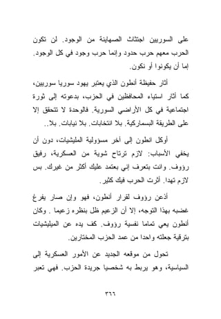 ‫ﻋﻠﻰ ﺍﻟﺴﻭﺭﻴﻴﻥ ﺍﺠﺘﺜﺎﺙ ﺍﻟﺼﻬﺎﻴﻨﺔ ﻤﻥ ﺍﻟﻭﺠﻭﺩ. ﻟﻥ ﺘﻜﻭﻥ‬
‫ﺍﻟﺤﺭﺏ ﻤﻌﻬﻡ ﺤﺭﺏ ﺤﺩﻭﺩ ﻭﺇﻨﻤﺎ ﺤﺭﺏ ﻭﺠﻭﺩ ﻓﻲ ﻜل ﺍﻟﻭﺠﻭﺩ.‬
                                 ‫ﺇﻤﺎ ﺃﻥ ﻴﻜﻭﻨﻭﺍ ﺃﻭ ﻨﻜﻭﻥ.‬

‫ﺃﺜﺎﺭ ﺤﻔﻴﻅﺔ ﺃﻨﻁﻭﻥ ﺍﻟﺫﻱ ﻴﻌﺘﺒﺭ ﻴﻬﻭﺩ ﺴﻭﺭﻴﺎ ﺴﻭﺭﻴﻴﻥ،‬
‫ﻜﻤﺎ ﺃﺜﺎﺭ ﺍﺴﺘﻴﺎﺀ ﺍﻟﻤﺤﺎﻓﻅﻴﻥ ﻓﻲ ﺍﻟﺤﺯﺏ، ﺒﺩﻋﻭﺘﻪ ﺇﻟﻰ ﺜﻭﺭﺓ‬
‫ﺍﺠﺘﻤﺎﻋﻴﺔ ﻓﻲ ﻜل ﺍﻷﺭﺍﻀﻲ ﺍﻟﺴﻭﺭﻴﺔ. ﻓﺎﻟﻭﺤﺩﺓ ﻻ ﺘﺘﺤﻘﻕ ﺇﻻ‬
   ‫ﻋﻠﻰ ﺍﻟﻁﺭﻴﻘﺔ ﺍﻟﺒﺴﻤﺎﺭﻜﻴﺔ. ﺒﻼ ﺍﻨﺘﺨﺎﺒﺎﺕ. ﺒﻼ ﻨﻴﺎﺒﺎﺕ. ﺒﻼ..‬

‫ﺃﻭﻜل ﺍﻨﻁﻭﻥ ﺇﻟﻰ ﺁﺨﺭ ﻤﺴﺅﻭﻟﻴﺔ ﺍﻟﻤﻠﻴﺸﻴﺎﺕ، ﺩﻭﻥ ﺃﻥ‬
‫ﻴﺨﻔﻲ ﺍﻷﺴﺒﺎﺏ: ﻻﺯﻡ ﺘﺭﺘﺎﺡ ﺸﻭﻴﺔ ﻤﻥ ﺍﻟﻌﺴﻜﺭﻴﺔ، ﺭﻓﻴﻕ‬
‫ﺭﺅﻭﻑ. ﻭﺍﻨﺕ ﺒﺘﻌﺭﻑ ﺇﻨﻲ ﺒﻌﺘﻤﺩ ﻋﻠﻴﻙ ﺃﻜﺜﺭ ﻤﻥ ﻏﻴﺭﻙ. ﺒﺱ‬
                      ‫ﻻﺯﻡ ﺘﻬﺩﺍ. ﺃﺜﺭﺕ ﺍﻟﺤﺭﺏ ﻓﻴﻙ ﻜﺜﻴﺭ.‬

‫ﺃﺫﻋﻥ ﺭﺅﻭﻑ ﻟﻘﺭﺍﺭ ﺃﻨﻁﻭﻥ، ﻓﻬﻭ ﻭﺇﻥ ﺼﺎﺭ ﻴﻔﺭﻍ‬
‫ﻏﻀﺒﻪ ﺒﻬﺫﺍ ﺍﻟﺘﻭﺠﻪ، ﺇﻻ ﺃﻥ ﺍﻟﺯﻋﻴﻡ ﻅل ﺒﻨﻅﺭﻩ ﺯﻋﻴﻤﺎ . ﻭﻜﺎﻥ‬
       ‫ﹰ‬
‫ﺃﻨﻁﻭﻥ ﻴﻌﻲ ﺘﻤﺎﻤﺎ ﻨﻔﺴﻴﺔ ﺭﺅﻭﻑ. ﻜﻑ ﻴﺩﻩ ﻋﻥ ﺍﻟﻤﻴﻠﻴﺸﻴﺎﺕ‬
                                 ‫ﹰ‬
           ‫ﺒﺘﺭﻗﻴﺔ ﺠﻌﻠﺘﻪ ﻭﺍﺤﺩﺍ ﻤﻥ ﻋﻤﺩ ﺍﻟﺤﺯﺏ ﺍﻟﻤﺨﺘﺎﺭﻴﻥ.‬
                                   ‫ﹰ‬

‫ﺘﺤﻭل ﻤﻥ ﻤﻭﻗﻌﻪ ﺍﻟﺠﺩﻴﺩ ﻋﻥ ﺍﻷﻤﻭﺭ ﺍﻟﻌﺴﻜﺭﻴﺔ ﺇﻟﻰ‬
‫ﺍﻟﺴﻴﺎﺴﻴﺔ، ﻭﻫﻭ ﻴﺭﺒﻁ ﺒﻪ ﺸﺨﺼﻴﺎ ﺠﺭﻴﺩﺓ ﺍﻟﺤﺯﺏ. ﻓﻬﻲ ﺘﻌﺒﺭ‬
                      ‫ﹰ‬


                        ‫٦٦٣‬
 