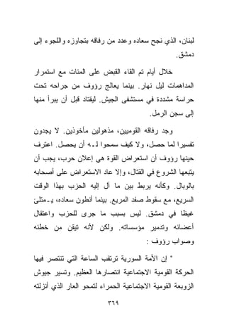 ‫ﻟﺒﻨﺎﻥ، ﺍﻟﺫﻱ ﻨﺠﺢ ﺴﻌﺎﺩﻩ ﻭﻋﺩﺩ ﻤﻥ ﺭﻓﺎﻗﻪ ﺒﺘﺠﺎﻭﺯﻩ ﻭﺍﻟﻠﺠﻭﺀ ﺇﻟﻰ‬
                                                  ‫ﺩﻤﺸﻕ.‬

‫ﺨﻼل ﺃﻴﺎﻡ ﺘﻡ ﺍﻟﻘﺎﺀ ﺍﻟﻘﺒﺽ ﻋﻠﻰ ﺍﻟﻤﺌﺎﺕ ﻤﻊ ﺍﺴﺘﻤﺭﺍﺭ‬
‫ﺍﻟﻤﺩﺍﻫﻤﺎﺕ ﻟﻴل ﻨﻬﺎﺭ. ﺒﻴﻨﻤﺎ ﻴﻌﺎﻟﺞ ﺭﺅﻭﻑ ﻤﻥ ﺠﺭﺍﺤﻪ ﺘﺤﺕ‬
‫ﺤﺭﺍﺴﺔ ﻤﺸﺩﺩﺓ ﻓﻲ ﻤﺴﺘﺸﻔﻰ ﺍﻟﺠﻴﺵ. ﻟﻴﻘﺘﺎﺩ ﻗﺒل ﺃﻥ ﻴﺒﺭﺃ ﻤﻨﻬﺎ‬
                                         ‫ﺇﻟﻰ ﺴﺠﻥ ﺍﻟﺭﻤل.‬

‫ﻭﺠﺩ ﺭﻓﺎﻗﻪ ﺍﻟﻘﻭﻤﻴﻴﻥ، ﻤﺫﻫﻭﻟﻴﻥ ﻤﺄﺨﻭﺫﻴﻥ. ﻻ ﻴﺠﺩﻭﻥ‬
‫ﺘﻔﺴﻴﺭﺍ ﻟﻤﺎ ﺤﺼل، ﻭﻻ ﻜﻴﻑ ﺴﻤﺤﻭﺍ ﻟـﻪ ﺃﻥ ﻴﺤﺼل. ﺍﻋﺘﺭﻑ‬
                                         ‫ﹰ‬
‫ﺤﻴﻨﻬﺎ ﺭﺅﻭﻑ ﺃﻥ ﺍﺴﺘﻌﺭﺍﺽ ﺍﻟﻘﻭﺓ ﻫﻲ ﺇﻋﻼﻥ ﺤﺭﺏ، ﻴﺠﺏ ﺃﻥ‬
‫ﻴﺘﺒﻌﻬﺎ ﺍﻟﺸﺭﻭﻉ ﻓﻲ ﺍﻟﻘﺘﺎل، ﻭﺇﻻ ﻋﺎﺩ ﺍﻻﺴﺘﻌﺭﺍﺽ ﻋﻠﻰ ﺃﺼﺤﺎﺒﻪ‬
‫ﺒﺎﻟﻭﺒﺎل. ﻭﻜﺄﻨﻪ ﻴﺭﺒﻁ ﺒﻴﻥ ﻤﺎ ﺁل ﺇﻟﻴﻪ ﺍﻟﺤﺯﺏ ﺒﻬﺫﺍ ﺍﻟﻭﻗﺕ‬
‫ﺍﻟﺴﺭﻴﻊ، ﻤﻊ ﺴﻘﻭﻁ ﺼﻔﺩ ﺍﻟﻤﺭﻴﻊ. ﺒﻴﻨﻤﺎ ﺃﻨﻁﻭﻥ ﺴﻌﺎﺩﻩ، ﻴـﻤﺘﻠﺊ‬
‫ﻏﻴﻅﺎ ﻓﻲ ﺩﻤﺸﻕ. ﻟﻴﺱ ﺒﺴﺒﺏ ﻤﺎ ﺠﺭﻯ ﻟﻠﺤﺯﺏ ﻭﺍﻋﺘﻘﺎل‬
                                       ‫ﹰ‬
‫ﺃﻋﻀﺎﺌﻪ ﻭﺘﺩﻤﻴﺭ ﻤﺅﺴﺴﺎﺘﻪ. ﻭﻟﻜﻥ ﻷﻨﻪ ﺘﻴﻘﻥ ﻤﻥ ﺨﻁﺌﻪ‬
                                        ‫ﻭﺼﻭﺍﺏ ﺭﺅﻭﻑ :‬

‫" ﺇﻥ ﺍﻷﻤﺔ ﺍﻟﺴﻭﺭﻴﺔ ﺘﺭﺘﻘﺏ ﺍﻟﺴﺎﻋﺔ ﺍﻟﺘﻲ ﺘﻨﺘﺼﺭ ﻓﻴﻬﺎ‬
‫ﺍﻟﺤﺭﻜﺔ ﺍﻟﻘﻭﻤﻴﺔ ﺍﻻﺠﺘﻤﺎﻋﻴﺔ ﺍﻨﺘﺼﺎﺭﻫﺎ ﺍﻟﻌﻅﻴﻡ. ﻭﺘﺴﻴﺭ ﺠﻴﻭﺵ‬
‫ﺍﻟﺯﻭﺒﻌﺔ ﺍﻟﻘﻭﻤﻴﺔ ﺍﻻﺠﺘﻤﺎﻋﻴﺔ ﺍﻟﺤﻤﺭﺍﺀ ﻟﺘﻤﺤﻭ ﺍﻟﻌﺎﺭ ﺍﻟﺫﻱ ﺃﻨﺯﻟﺘﻪ‬

                          ‫٩٦٣‬
 