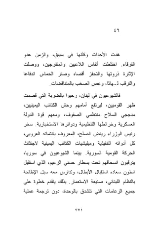 ‫٦٤‬



‫ﻏﺩﺕ ﺍﻷﺤﺩﺍﺙ ﻭﻜﺄﻨﻬﺎ ﻓﻲ ﺴﺒﺎﻕ، ﻭﺍﻟﺯﻤﻥ ﻋﺩﻭ‬
‫ﺍﻟﻔﺭﻗﺎﺀ. ﺍﺨﺘﻠﻁﺕ ﺃﻨﻔﺎﺱ ﺍﻟﻼﻋﺒﻴﻥ ﻭﺍﻟﻤﺘﻔﺭﺠﻴﻥ، ﻭﻭﺼﻠﺕ‬
‫ﺍﻹﺜﺎﺭﺓ ﺫﺭﻭﺘﻬﺎ ﻭﺍﻟﺘﺤﻔﺯ ﺃﻗﺼﺎﻩ ﻭﺼﺎﺭ ﺍﻟﺤﻤﺎﺱ ﺍﻨﺩﻓﺎﻋﺎ‬
‫ﹰ‬
            ‫ﻭﺍﻟﺘﺭﻗﺏ ﻟـﻬﺎﺜﹰ، ﻭﻏﺹ ﺍﻟﺼﺨﺏ ﺒﺎﻟﻤﺘﻨﺎﻗﻀﺎﺕ.‬
                                    ‫ﺎ‬

‫ﻓﺎﻟﺸﻴﻭﻋﻴﻭﻥ ﻓﻲ ﻟﺒﻨﺎﻥ، ﺭﺤﺒﻭﺍ ﺒﺎﻟﻀﺭﺒﺔ ﺍﻟﺘﻲ ﻗﺼﻤﺕ‬
‫ﻅﻬﺭ ﺍﻟﻘﻭﻤﻴﻴﻥ، ﻟﻴﺭﺘﻔﻊ ﺃﻤﺎﻤﻬﻡ ﻭﺤﺵ ﺍﻟﻜﺘﺎﺌﺏ ﺍﻟﻴﻤﻴﻨﻴﻴﻥ،‬
‫ﻤﺩﺠﺠﻲ ﺍﻟﺴﻼﺡ ﻤﻨﺘﻅﻤﻲ ﺍﻟﺼﻔﻭﻑ، ﻭﻤﻌﻬﻡ ﻗﻭﺓ ﺍﻟﺩﻭﻟﺔ‬
‫ﺍﻟﻌﺴﻜﺭﻴﺔ ﻭﺨﺭﺍﺌﻁﻬﺎ ﺍﻟﺘﻨﻅﻴﻤﻴﺔ ﻭﺩﻭﺍﺌﺭﻫﺎ ﺍﻻﺴﺘﺨﺒﺎﺭﻴﺔ. ﺴ ﹼﺭ‬
 ‫ﺨ‬
‫ﺭﺌﻴﺱ ﺍﻟﻭﺯﺭﺍﺀ ﺭﻴﺎﺽ ﺍﻟﺼﻠﺢ، ﺍﻟﻤﻌﺭﻭﻑ ﺒﺎﻨﺘﻤﺎﺌﻪ ﺍﻟﻌﺭﻭﺒﻲ،‬
‫ﻜل ﺃﺩﻭﺍﺘﻪ ﺍﻟﺘﻨﻔﻴﺫﻴﺔ ﻭﻤﻴﻠﻴﺸﻴﺎﺕ ﺍﻟﻜﺘﺎﺌﺏ ﺍﻟﻴﻤﻴﻨﻴﺔ ﻻﺠﺘﺜﺎﺙ‬
‫ﺍﻟﺤﺭﻜﺔ ﺍﻟﻘﻭﻤﻴﺔ ﺍﻟﺴﻭﺭﻴﺔ. ﺒﻴﻨﻤﺎ ﺍﻟﺸﻴﻭﻋﻴﻭﻥ ﻓﻲ ﺴﻭﺭﻴﺎ،‬
‫ﻴﺘﺭﻗﺒﻭﻥ ﺍﻨﺴﺤﺎﻗﻬﻡ ﺘﺤﺕ ﺒﺴﻁﺎﺭ ﺤﺴﻨﻲ ﺍﻟﺯﻋﻴﻡ، ﺍﻟﺫﻱ ﺍﺴﺘﻘﺒل‬
‫ﺍﻨﻁﻭﻥ ﺴﻌﺎﺩﻩ ﺍﺴﺘﻘﺒﺎل ﺍﻷﺒﻁﺎل، ﻭﺘﺩﺍﺭﺱ ﻤﻌﻪ ﺴﺒل ﺍﻹﻁﺎﺤﺔ‬
‫ﺒﺎﻟﻨﻅﺎﻡ ﺍﻟﻠﺒﻨﺎﻨﻲ، ﺼﻨﻴﻌﺔ ﺍﻻﺴﺘﻌﻤﺎﺭ. ﺒﺫﻟﻙ ﻴﺘﻘﺩﻡ ﺨﻁﻭﺓ ﻋﻠﻰ‬
‫ﺠﻤﻴﻊ ﺍﻟﺯﻋﺎﻤﺎﺕ ﺍﻟﺘﻲ ﺘﺘﺸﺩﻕ ﺒﺎﻟﻭﺤﺩﺓ، ﺩﻭﻥ ﺘﺭﺠﻤﺔ ﻋﻤﻠﻴﺔ‬


                        ‫١٧٣‬
 