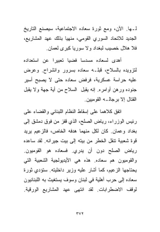 ‫ﻟـﻬﺎ. ﺍﻵﻥ، ﻭﻤﻊ ﺜﻭﺭﺓ ﺴﻌﺎﺩﻩ ﺍﻻﺠﺘﻤﺎﻋﻴﺔ، ﺴﻴﺼﻨﻊ ﺍﻟﺘﺎﺭﻴﺦ‬
‫ﺍﻟﺠﺩﻴﺩ ﻟﻼﺘﺤﺎﺩ ﺍﻟﺴﻭﺭﻱ ﺍﻟﻘﻭﻤﻲ، ﻤﻨﻬﻴﺎ ﺒﺫﻟﻙ ﻋﻬﺩ ﺍﻟﻤﺸﺎﺭﻴﻊ،‬
                   ‫ﹰ‬
          ‫ﻓﻼ ﻫﻼل ﺨﺼﻴﺏ ﻟﺒﻐﺩﺍﺩ ﻭﻻ ﺴﻭﺭﻴﺎ ﻜﺒﺭﻯ ﻟﻌﻤﺎﻥ.‬

‫ﺃﻫﺩﻯ ﻟﺴﻌﺎﺩﻩ ﻤﺴﺩﺴﺎ ﻓﻀﻴﺎ ﺘﻌﺒﻴﺭﺍ ﻋﻥ ﺍﺴﺘﻌﺩﺍﺩﻩ‬
            ‫ﹰ‬      ‫ﹰ‬    ‫ﹰ‬
‫ﻟﺘﺯﻭﻴﺩﻩ ﺒﺎﻟﺴﻼﺡ، ﻗﺒﻠـﻪ ﺴﻌﺎﺩﻩ ﺒﺴﺭﻭﺭ ﻭﺍﻨﺸﺭﺍﺡ. ﻭﻋﺭﺽ‬
‫ﻋﻠﻴﻪ ﺤﺭﺍﺴﺔ ﻋﺴﻜﺭﻴﺔ، ﻓﺭﻓﺽ ﺴﻌﺎﺩﻩ ﺤﺘﻰ ﻻ ﻴﺼﺒﺢ ﺃﺴﻴﺭ‬
‫ﺠﻨﻭﺩﻩ ﻭﺭﻫﻥ ﺃﻭﺍﻤﺭﻩ. ﺇﻨﻪ ﻴﻘﺒل ﺍﻟﺴﻼﺡ ﻤﻥ ﺃﻴﺔ ﺠﻬﺔ ﻭﻻ ﻴﻘﺒل‬
                               ‫ﺍﻟﻘﺘﺎل ﺇﻻ ﺒﺭﺠﺎﻟـﻪ ﺍﻟﻘﻭﻤﻴﻴﻥ.‬

‫ﺍﺘﻔﻕ ﻜﻼﻫﻤﺎ ﻋﻠﻰ ﺇﺴﻘﺎﻁ ﺍﻟﻨﻅﺎﻡ ﺍﻟﻠﺒﻨﺎﻨﻲ ﻭﺍﻟﻘﻀﺎﺀ ﻋﻠﻰ‬
‫ﺭﺌﻴﺱ ﺍﻟﻭﺯﺭﺍﺀ، ﺭﻴﺎﺽ ﺍﻟﺼﻠﺢ، ﺍﻟﺫﻱ ﻗﻔﺯ ﻤﻥ ﻓﻭﻕ ﺩﻤﺸﻕ ﺇﻟﻰ‬
‫ﺒﻐﺩﺍﺩ ﻭﻋﻤﺎﻥ. ﻜﺎﻥ ﻟﻜل ﻤﻨﻬﻤﺎ ﻫﺩﻓﻪ ﺍﻟﺨﺎﺹ، ﻓﺎﻟﺯﻋﻴﻡ ﻴﺭﻴﺩ‬
‫ﻗﻭﺓ ﺸﻌﺒﻴﺔ ﺘﻨﻘل ﺍﻟﺨﻁﺭ ﻤﻥ ﺒﻴﺘﻪ ﺇﻟﻰ ﺒﻴﺕ ﺠﻴﺭﺍﻨﻪ. ﻟﻘﺩ ﺴﺎﻋﺩﻩ‬
‫ﺭﻴﺎﺽ ﺍﻟﺼﻠﺢ ﺩﻭﻥ ﺃﻥ ﻴﺩﺭﻱ. ﻓﺴﻌﺎﺩﻩ ﻫﻭ ﺍﻟﻘﻭﻤﻴﻭﻥ.‬
‫ﻭﺍﻟﻘﻭﻤﻴﻭﻥ ﻫﻡ ﺴﻌﺎﺩﻩ. ﻫﺫﻩ ﻫﻲ ﺍﻷﻴﺩﻴﻭﻟﺠﻴﺔ ﺍﻟﺸﻌﺒﻴﺔ ﺍﻟﺘﻲ‬
‫ﻴﺤﺘﺎﺠﻬﺎ ﺍﻟﺯﻋﻴﻡ، ﻜﻤﺎ ﺃﺸﺎﺭ ﻋﻠﻴﻪ ﻭﺯﻴﺭ ﺩﺍﺨﻠﻴﺘﻪ. ﺴﺘﺅﺩﻱ ﺜﻭﺭﺓ‬
‫ﺴﻌﺎﺩﻩ ﺇﻟﻰ ﺤﺭﺏ ﺃﻫﻠﻴﺔ ﻓﻲ ﻟﺒﻨﺎﻥ ﻭﺴﻭﻑ ﻴﺴﺘﻐﻴﺙ ﺒﻪ ﺍﻟﻠﺒﻨﺎﻨﻴﻭﻥ‬
‫ﻟﻭﻗﻑ ﺍﻻﻀﻁﺭﺍﺒﺎﺕ. ﻟﻘﺩ ﺍﻨﺘﻬﻰ ﻋﻬﺩ ﺍﻟﻤﺸﺎﺭﻴﻊ ﺍﻟﻭﺭﻗﻴﺔ.‬



                         ‫٢٧٣‬
 