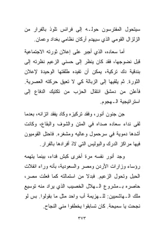 ‫ﺴﻴﺘﺤﻭل ﺍﻟﻤﻔﺘﺭﺴﻭﻥ ﺤﻭﻟـﻪ ﺇﻟﻰ ﻓﺭﺍﺌﺱ ﺘﻠﻭﺫ ﺒﺎﻟﻔﺭﺍﺭ ﻤﻥ‬
    ‫ﺍﻟﺯﻟﺯﺍل ﺍﻟﻘﻭﻤﻲ ﺍﻟﺫﻱ ﺴﻴﻬﺩﻡ ﺃﺭﻜﺎﻥ ﻨﻅﺎﻤﻲ ﺒﻐﺩﺍﺩ ﻭﻋﻤﺎﻥ.‬

‫ﺃﻤﺎ ﺴﻌﺎﺩﻩ، ﺍﻟﺫﻱ ﺃﺠﺒﺭ ﻋﻠﻰ ﺇﻋﻼﻥ ﺜﻭﺭﺘﻪ ﺍﻻﺠﺘﻤﺎﻋﻴﺔ‬
‫ﻗﺒل ﻨﻀﻭﺠﻬﺎ، ﻓﻘﺩ ﻜﺎﻥ ﻴﻨﻅﺭ ﺇﻟﻰ ﺤﺴﻨﻲ ﺍﻟﺯﻋﻴﻡ ﻨﻅﺭﺘﻪ ﺇﻟﻰ‬
‫ﺒﻨﺩﻗﻴﺔ ﺩﻙ ﺘﺭﻜﻴﺔ، ﻴﻤﻜﻥ ﺃﻥ ﺘﻔﻴﺩﻩ ﻁﻠﻘﺘﻬﺎ ﺍﻟﻭﺤﻴﺩﺓ ﻹﻋﻼﻥ‬
‫ﺍﻟﺜﻭﺭﺓ. ﺜﻡ ﻴﻠﻘﻴﻬﺎ ﺇﻟﻰ ﺍﻟﺯﺒﺎﻟﺔ ﻜﻲ ﻻ ﺘﻌﻴﻕ ﺤﺭﻜﺘﻪ ﺍﻟﻌﺼﺭﻴﺔ.‬
‫ﻓﺄﻋﻠﻥ ﻤﻥ ﺩﻤﺸﻕ ﺍﻨﺘﻘﺎل ﺍﻟﺤﺯﺏ ﻤﻥ ﺘﻜﺘﻴﻙ ﺍﻟﺩﻓﺎﻉ ﺇﻟﻰ‬
                                    ‫ﺍﺴﺘﺭﺍﺘﻴﺠﻴﺔ ﺍﻟـﻬﺠﻭﻡ.‬

‫ﺠﻥ ﺠﻨﻭﻥ ﺃﻨﻭﺭ، ﻭﻓﻘﺩ ﺘﺭﻜﻴﺯﻩ ﻭﻜﺎﺩ ﻴﻔﻘﺩ ﺍﺘﺯﺍﻨﻪ، ﺒﻌﺩﻤﺎ‬
‫ﻟﻘﻰ ﻨﺩﺍﺀ ﺴﻌﺎﺩﻩ ﺼﺩﺍﻩ ﻓﻲ ﺍﻟﻤﺘﻥ ﻭﺍﻟﺸﻭﻑ ﻭﺍﻟﺒﻘﺎﻉ، ﻭﻜﺎﻨﺕ‬
‫ﺃﺸﺩﻫﺎ ﺩﻤﻭﻴﺔ ﻓﻲ ﺴﺭﺤﻤﻭل ﻭﻋﺎﻟﻴﻪ ﻭﻤﺸﻐﺭﻩ. ﻓﺎﺤﺘل ﺍﻟﻘﻭﻤﻴﻭﻥ‬
       ‫ﻓﻴﻬﺎ ﻤﺭﺍﻜﺯ ﺍﻟﺩﺭﻙ ﻭﺍﻟﺒﻭﻟﻴﺱ ﺍﻟﺘﻲ ﻻﺫ ﺃﻓﺭﺍﺩﻫﺎ ﺒﺎﻟﻔﺭﺍﺭ.‬

‫ﻭﺠﺩ ﺃﻨﻭﺭ ﻨﻔﺴﻪ ﻤﺭﺓ ﺃﺨﺭﻯ ﻜﺒﺵ ﻓﺩﺍﺀ، ﺒﻴﻨﻤﺎ ﻴﺘﻬﻤﻪ‬
‫ﺭﺅﺴﺎﺀ ﻭﺯﺍﺭﺍﺕ ﺍﻷﺭﺩﻥ ﻭﻤﺼﺭ ﻭﺍﻟﺴﻌﻭﺩﻴﺔ، ﺒﺄﻨﻪ ﻭﺭﺍﺀ ﺍﻨﻔﻼﺕ‬
‫ﺍﻟﺤﺒل ﻭﺘﺤﻭل ﺍﻟﺯﻋﻴﻡ. ﻓﺒﺩﻻ ﻤﻥ ﺍﺴﺘﻤﺎﻟﺘﻪ ﻜﻤﺎ ﻓﻌﻠﺕ ﻤﺼﺭ،‬
                          ‫ﹰ‬
‫ﺤﺎﺼﺭﻩ ﺒـﻤﺸﺭﻭﻉ ﺍﻟـﻬﻼل ﺍﻟﺨﺼﻴﺏ ﺍﻟﺫﻱ ﻴﺭﺍﺩ ﻤﻨﻪ ﺘﻭﺴﻴﻊ‬
‫ﻤﻠﻙ ﺍﻟـﻬﺎﺸﻤﻴﻴﻥ: ﻟﻠـﻬﺯﻴﻤﺔ ﺃﺏ ﻭﺍﺤﺩ ﻤﺜل ﻤﺎ ﺒﻘﻭﻟﻭﺍ. ﺒﺱ ﻟﻭ‬
         ‫ﻨﺠﺤﺕ ﻴﺎ ﺴﻤﻴﺤﺔ. ﻜﺎﻥ ﺘﺴﺎﺒﻘﻭﺍ ﻴﺨﻁﻔﻭﺍ ﻤﻨﻲ ﺍﻟﻨﺠﺎﺡ.‬

                          ‫٣٧٣‬
 