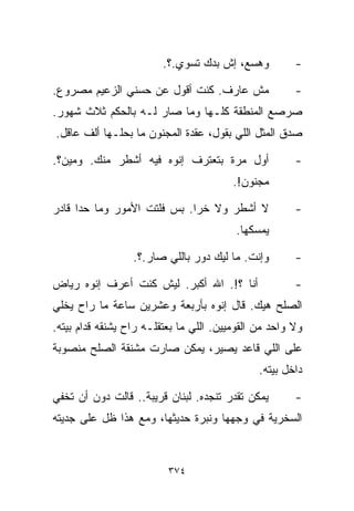 ‫ﻭﻫ ‪‬ﻊ، ﺇﺵ ﺒﺩﻙ ﺘﺴﻭﻱ.؟.‬
                                          ‫ﺴ‬            ‫-‬

‫ﻤﺵ ﻋﺎﺭﻑ. ﻜﻨﺕ ﺃﻗﻭل ﻋﻥ ﺤﺴﻨﻲ ﺍﻟﺯﻋﻴﻡ ﻤﺼﺭﻭﻉ.‬                ‫-‬
‫ﺼﺭﺼﻊ ﺍﻟﻤﻨﻁﻘﺔ ﻜﻠـﻬﺎ ﻭﻤﺎ ﺼﺎﺭ ﻟـﻪ ﺒﺎﻟﺤﻜﻡ ﺜﻼﺙ ﺸﻬﻭﺭ.‬
‫ﺼﺩﻕ ﺍﻟﻤﺜل ﺍﻟﻠﻲ ﺒﻘﻭل، ﻋﻘﺩﺓ ﺍﻟﻤﺠﻨﻭﻥ ﻤﺎ ﺒ ‪‬ﻠـﻬﺎ ﺃﻟﻑ ﻋﺎﻗل.‬
              ‫ﺤ‬

‫ﺃﻭل ﻤﺭﺓ ﺒﺘﻌﺘﺭﻑ ﺇﻨﻭﻩ ﻓﻴﻪ ﺃﺸﻁﺭ ﻤﻨﻙ. ﻭﻤﻴﻥ؟.‬               ‫-‬
                                         ‫ﻤﺠﻨﻭﻥ!.‬

‫ﻻ ﺃﺸﻁﺭ ﻭﻻ ﺨﺭﺍ. ﺒﺱ ﻓﻠﺘﺕ ﺍﻷﻤﻭﺭ ﻭﻤﺎ ﺤﺩﺍ ﻗﺎﺩﺭ‬              ‫-‬
                                         ‫ﻴﻤﺴﻜﻬﺎ.‬

                  ‫ﻭﺇﻨﺕ. ﻤﺎ ﻟﻴﻙ ﺩﻭﺭ ﺒﺎﻟﻠﻲ ﺼﺎﺭ.؟.‬        ‫-‬

‫ﺃﻨﺎ ؟!. ﺍﷲ ﺃﻜﺒﺭ. ﻟﻴﺵ ﻜﻨﺕ ﺃﻋﺭﻑ ﺇﻨﻭﻩ ﺭﻴﺎﺽ‬                ‫-‬
‫ﺍﻟﺼﻠﺢ ﻫﻴﻙ. ﻗﺎل ﺇﻨﻭﻩ ﺒﺄﺭﺒﻌﺔ ﻭﻋﺸﺭﻴﻥ ﺴﺎﻋﺔ ﻤﺎ ﺭﺍﺡ ﻴﺨﻠﻲ‬
‫ﻭﻻ ﻭﺍﺤﺩ ﻤﻥ ﺍﻟﻘﻭﻤﻴﻴﻥ. ﺍﻟﻠﻲ ﻤﺎ ﺒﻌﺘﻘﻠـﻪ ﺭﺍﺡ ﻴﺸﻨﻘﻪ ﻗﺩﺍﻡ ﺒﻴﺘﻪ.‬
‫ﻋﻠﻰ ﺍﻟﻠﻲ ﻗﺎﻋﺩ ﻴﺼﻴﺭ، ﻴﻤﻜﻥ ﺼﺎﺭﺕ ﻤﺸﻨﻘﺔ ﺍﻟﺼﻠﺢ ﻤﻨﺼﻭﺒﺔ‬
                                               ‫ﺩﺍﺨل ﺒﻴﺘﻪ.‬

‫ﻴﻤﻜﻥ ﺘﻘﺩﺭ ﺘﻨﺠﺩﻩ. ﻟﺒﻨﺎﻥ ﻗﺭﻴﺒﺔ.. ﻗﺎﻟﺕ ﺩﻭﻥ ﺃﻥ ﺘﺨﻔﻲ‬        ‫-‬
‫ﺍﻟﺴﺨﺭﻴﺔ ﻓﻲ ﻭﺠﻬﻬﺎ ﻭﻨﺒﺭﺓ ﺤﺩﻴﺜﻬﺎ، ﻭﻤﻊ ﻫﺫﺍ ﻅل ﻋﻠﻰ ﺠﺩﻴﺘﻪ‬



                          ‫٤٧٣‬
 