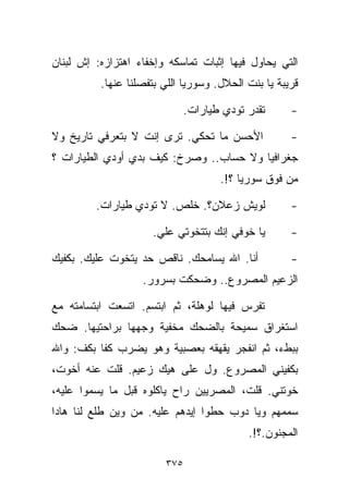 ‫ﺍﻟﺘﻲ ﻴﺤﺎﻭل ﻓﻴﻬﺎ ﺇﺜﺒﺎﺕ ﺘﻤﺎﺴﻜﻪ ﻭﺇﺨﻔﺎﺀ ﺍﻫﺘﺯﺍﺯﻩ: ﺇﺵ ﻟﺒﻨﺎﻥ‬
          ‫ﻗﺭﻴﺒﺔ ﻴﺎ ﺒﻨﺕ ﺍﻟﺤﻼل. ﻭﺴﻭﺭﻴﺎ ﺍﻟﻠﻲ ﺒﺘﻔﺼﻠﻨﺎ ﻋﻨﻬﺎ.‬

                              ‫ﺘﻘﺩﺭ ﺘﻭﺩﻱ ﻁﻴﺎﺭﺍﺕ.‬      ‫-‬

‫ﺍﻷﺤﺴﻥ ﻤﺎ ﺘﺤﻜﻲ. ﺘﺭﻯ ﺇﻨﺕ ﻻ ﺒﺘﻌﺭﻓﻲ ﺘﺎﺭﻴﺦ ﻭﻻ‬             ‫-‬
‫ﺠﻐﺭﺍﻓﻴﺎ ﻭﻻ ﺤﺴﺎﺏ.. ﻭﺼﺭﺥ: ﻜﻴﻑ ﺒ ‪‬ﻱ ﺃﻭﺩﻱ ﺍﻟﻁﻴﺎﺭﺍﺕ ؟‬
                 ‫ﺩ‬
                                     ‫ﻤﻥ ﻓﻭﻕ ﺴﻭﺭﻴﺎ ؟!.‬

         ‫ﻟﻭﻴﺵ ﺯﻋﻼﻥ؟. ﺨﻠﺹ. ﻻ ﺘﻭﺩﻱ ﻁﻴﺎﺭﺍﺕ.‬             ‫-‬

                     ‫ﻴﺎ ﺨﻭﻓﻲ ﺇﻨﻙ ﺒﺘﺘﺨﻭﺘﻲ ﻋﻠﻲ.‬
                      ‫‪‬‬                              ‫-‬

‫ﺃﻨﺎ. ﺍﷲ ﻴﺴﺎﻤﺤﻙ. ﻨﺎﻗﺹ ﺤﺩ ﻴﺘﺨﻭﺕ ﻋﻠﻴﻙ. ﺒﻜﻔﻴﻙ‬            ‫-‬
                   ‫ﺍﻟﺯﻋﻴﻡ ﺍﻟﻤﺼﺭﻭﻉ.. ﻭﻀﺤﻜﺕ ﺒﺴﺭﻭﺭ.‬

‫ﺘﻔﺭﺱ ﻓﻴﻬﺎ ﻟﻭﻫﻠﺔ، ﺜﻡ ﺍﺒﺘﺴﻡ. ﺍﺘﺴﻌﺕ ﺍﺒﺘﺴﺎﻤﺘﻪ ﻤﻊ‬
‫ﺍﺴﺘﻐﺭﺍﻕ ﺴﻤﻴﺤﺔ ﺒﺎﻟﻀﺤﻙ ﻤﺨﻔﻴﺔ ﻭﺠﻬﻬﺎ ﺒﺭﺍﺤﺘﻴﻬﺎ. ﻀﺤﻙ‬
‫ﺒﺒﻁﺀ، ﺜﻡ ﺍﻨﻔﺠﺭ ﻴﻘﻬﻘﻪ ﺒﻌﺼﺒﻴﺔ ﻭﻫﻭ ﻴﻀﺭﺏ ﻜﻔﺎ ﺒﻜﻑ: ﻭﺍﷲ‬
         ‫ﹰ‬
‫ﺒﻜﻔﻴﻨﻲ ﺍﻟﻤﺼﺭﻭﻉ. ﻭل ﻋﻠﻰ ﻫﻴﻙ ﺯﻋﻴﻡ. ﻗﻠﺕ ﻋﻨﻪ ﺃﺨﻭﺕ،‬
‫ﺨﻭﺘﻨﻲ. ﻗﻠﺕ، ﺍﻟﻤﺼﺭﻴﻴﻥ ﺭﺍﺡ ﻴﺎﻜﻠﻭﻩ ﻗﺒل ﻤﺎ ﻴﺴ ‪‬ﻭﺍ ﻋﻠﻴﻪ،‬
        ‫ﻤ‬
‫ﺴﻤﻤﻬﻡ ﻭﻴﺎ ﺩﻭﺏ ﺤﻁﻭﺍ ﺇﻴﺩﻫﻡ ﻋﻠﻴﻪ. ﻤﻥ ﻭﻴﻥ ﻁﻠﻊ ﻟﻨﺎ ﻫﺎﺩﺍ‬
                                           ‫ﺍﻟﻤﺠﻨﻭﻥ.؟!.‬

                        ‫٥٧٣‬
 