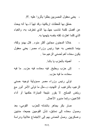 ‫- ﻴﻌﻨﻲ ﻤﻌﻘﻭل ﺍﻟﻤﺼﺭﻴﻴﻥ ﺒﻁﻠﻭﺍ ﻴﺄﺜﺭﻭﺍ ﻋﻠﻴﻪ .؟!.‬

‫ﺤﻤﻠﻕ ﺒﻬﺎ ﻟﻠﺤﻅﺎﺕ ﺍﺭﺒﻜﺘﻬﺎ، ﻭﻗﺩ ﺘﻬﻴﺄ ﻟـﻬﺎ ﺃﻨﻪ ﻴﺒﺤﺙ‬
‫ﻋﻥ ﺃﻓﻀل ﻜﻠﻤﺔ ﺘﻨﺎﺴﺏ ﺠﻬﻠـﻬﺎ ﺍﻟﺫﻱ ﺘﻌﺘﺭﻑ ﺒﻪ، ﻭﺍﻟﻐﺒﺎﺀ‬
                    ‫ﺍﻟﺫﻱ ﻜﻠﻤﺎ ﺍﻫﺘﺯﺕ ﺜﻘﺘﻪ ﺒﻨﻔﺴﻪ ﻴﺘﻬﻤﻬﺎ ﺒﻪ.‬

‫ﺨ ﹼﻨﺎ ﺍﻟﻤﺠﻨﻭﻥ ﻤﺠﺎﻨﻴﻥ ﺃﻜﺜﺭ ﻤﻨﻭﻩ.. ﻗﺎل ﺒﻬﺩﺅ ﻭﺜﻘﺔ،‬
                                            ‫ﻼ‬          ‫-‬
‫ﺒﻴﻨﻤﺎ ﺘﺸﺨﺹ ﺒﻪ ﻋﻴﻨﺎ ﺭﺌﻴﺱ ﻭﺯﺭﺍﺀ ﻤﺼﺭ: ﻴﻌﻨﻲ ﻤﻌﻘﻭل‬
                     ‫ﻴﻜﻭﻥ ﺴﻌﺎﺩﻩ ﺃﻫﻡ ﻟﺤﺴﻨﻲ ﺍﻟﺯﻋﻴﻡ ﻤ ﹼﺎ .‬
                        ‫ﻨ‬

                           ‫ﺃﻫﻤﻴﺘﻪ ﺒﺎﻟﺤﺯﺏ ﻴﺎ ﺒﺎﺸﺎ.‬      ‫-‬

‫ﺇﺵ ﺤﺯﺏ ﻭﺒﻁﻴﺦ. ﻓﻴﻪ ﺴﻌﺎﺩﻩ، ﻓﻴﻪ ﺤﺯﺏ. ﻤﺎ ﻓﻴﻪ‬               ‫-‬
                             ‫ﺴﻌﺎﺩﻩ، ﻤﺎ ﻓﻴﻪ ﺤﺯﺏ.‬

‫ﺘﻭﻟﻰ ﺭﺌﻴﺱ ﻭﺯﺭﺍﺀ ﻤﺼﺭ ﻤﺴﺅﻭﻟﻴﺔ ﺘﻭﺠﻴﻪ ﺤﺴﻨﻲ‬
‫ﺍﻟﺯﻋﻴﻡ، ﺒﺎﻟﺘﺭﻏﻴﺏ ﺃﻭ ﺍﻟﺘﻬﺩﻴﺩ، ﺒـﻤﺜل ﻤﺎ ﺘﻭﻟﻰ ﺍﻷﻤﺭ ﺃﻨﻭﺭ ﻤﻊ‬
‫ﺭﻴﺎﺽ ﺍﻟﺼﻠﺢ. ﻻ ﻴﻘﺭﺭ ﻨﺘﻴﺠﺔ ﺍﻟﻤﺒﺎﺭﺍﺓ ﺤﻜﻤﻬﺎ ﺃﻭ ﺃﺩﺍﺀ‬
                          ‫ﺍﻟﻼﻋﺒﻴﻥ، ﻭﺇﻨﻤﺎ ﻤﺩﻴﺭﻭ ﺍﻷﻋﻤﺎل.‬

‫ﺍﻟﻘﻭﻤﻲ، ﺒﻌﺩ‬   ‫ﺼﺎﺭ ﺒﻜﺭ ﻴﺠﺎﻫﺭ ﺒﺎﻨﺘﻤﺎﺌﻪ ﻟﻠﺤﺯﺏ‬
‫ﻭﺼﻭل ﺴﻌﺎﺩﻩ ﺇﻟﻰ ﺩﻤﺸﻕ، ﺸﺄﻥ ﺍﻟﻘﻭﻤﻴﻴﻥ ﺠﻤﻴﻌﹰ، ﻤﺩﻨﻴﻴﻥ‬
        ‫ﺎ‬
‫ﻭﻋﺴﻜﺭﻴﻴﻥ. ﻭﺼل ﺍﻟﺤﻤﺎﺱ ﺒﻬﻡ ﺇﻟﻰ ﺍﻻﺠﺘﻤﺎﻉ ﻋﻼﻨﻴﺔ ﻭﺩﺭﺍﺴﺔ‬

                         ‫٦٧٣‬
 