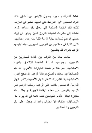 ‫ﺨﻁﻁ ﺍﻟﺘﺤﺭﻙ ﺒـﻤﺠﺭﺩ ﻭﺼﻭل ﺍﻷﻭﺍﻤﺭ ﻤﻥ ﺩﻤﺸﻕ. ﻓﻘﺎﺌﺩ‬
‫ﺍﻟﻠﻭﺍﺀ ﺍﻟﻤﺼﻔﺢ ﺍﻷﻭل ﺍﻟﻤﺭﺍﺒﻁ ﻋﻠﻰ ﺍﻟﺠﺒﻬﺔ ﻋﻀﻭ ﻓﻲ ﺍﻟﺤﺯﺏ،‬
‫ﻜﺫﻟﻙ ﻗﺎﺌﺩ ﺍﻟﻜﺘﻴﺒﺔ ﺍﻟﻤﺴﻠﺤﺔ ﺍﻟﺘﻲ ﻴﻌﻤل ﺒﻜﺭ ﻤﺴﺎﻋﺩﺍ ﻟـﻪ.‬
     ‫ﹰ‬
‫ﺇﻀﺎﻓﺔ ﺇﻟﻰ ﻋﺸﺭﺍﺕ ﺍﻟﻀﺒﺎﻁ ﺍﻟﺩﺭﻭﺯ ﺍﻟﺫﻴﻥ ﻭﺠﺩﻭﺍ ﻓﻲ ﺇﻴﻭﺍﺀ‬
‫ﺤﺴﻨﻲ ﺍﻟﺯﻋﻴﻡ ﻟﺴﻌﺎﺩﻩ، ﻨﻬﺎﻴﺔ ﻷﺯﻤﺔ ﺍﻟﺜﻘﺔ ﺒﻴﻨﻪ ﻭﺒﻴﻥ ﺭﺠﺎﻻﺘﻬﻡ،‬
‫ﺍﻟﺫﻴﻥ ﻜﺎﻨﻭﺍ ﻓﻲ ﻤﻌﻅﻤﻬﻡ ﻤﻥ ﺍﻟﻘﻭﻤﻴﻴﻥ ﺍﻟﺴﻭﺭﻴﻴﻥ، ﺒﻴﻨﻤﺎ ﻴﺘﻬﻤﻬﻡ‬
                               ‫ﺍﻟﺯﻋﻴﻡ ﺒﺎﻟﻭﻻﺀ ﻟﻠـﻬﺎﺸﻤﻴﻴﻥ.‬

‫ﺴﺎﺩﺕ ﺤﺎﻟﺔ ﻤﻥ ﺍﻟﺘﺭﻗﺏ ﺒﻴﻥ ﺍﻟﻘﺎﺩﺓ ﺍﻟﻌﺴﻜﺭﻴﻴﻥ ﻤﻥ‬
‫ﺍﻟﻘﻭﻤﻴﻴﻥ، ﻭﺠﻤﻭﻋﻬﻡ ﺍﻟﻤﺩﻨﻴﺔ ﺍﻟﻤﺘﺄﻫﺒﺔ ﻟﻼﻟﺘﺤﺎﻕ ﺒﺎﻟﺜﻭﺭﺓ‬
‫ﺍﻻﺠﺘﻤﺎﻋﻴﺔ. ﻤﻊ ﻫﺫﺍ ﻟﻡ ﺘﺴﻘﻁ ﺍﻟﺨﻴﺎﺭﺍﺕ ﺍﻷﺨﺭﻯ. ﻗﺩ ﺘﺘﻡ‬
‫ﺍﻟﻤﺼﺎﻟﺤﺔ ﺒﻴﻥ ﺴﻌﺎﺩﻩ ﻭﺍﻟﺼﻠﺢ ﺒﺭﻋﺎﻴﺔ ﺍﻟﺯﻋﻴﻡ. ﻗﺩ ﺘﻨﺠﺢ ﺍﻟﺜﻭﺭﺓ‬
‫ﺍﻻﺠﺘﻤﺎﻋﻴﺔ ﻭﻗﺩ ﺘﻔﺸل. ﻗﺩ ﺘﺘﺩﺨل ﺍﻟﺩﻭل ﺍﻷﺠﻨﺒﻴﺔ ﻭﺘﺘﺂﻤﺭ ﺍﻟﺩﻭل‬
‫ﺍﻟﻌﺭﺒﻴﺔ. ﻗﺩ ﻴﺤﺼل ﺍﻨﻘﻼﺏ ﻋﻠﻰ ﺍﻟﺯﻋﻴﻡ، ﻭﻴﻨﻘﻠﺏ ﺍﻟﺯﻋﻴﻡ ﻋﻠﻰ‬
‫ﺍﻟﺯﻋﻴﻡ ﻭﺘﻔﺭﺽ ﻋﻠﻰ ﺴﻌﺎﺩﻩ ﺍﻹﻗﺎﻤﺔ ﺍﻟﺠﺒﺭﻴﺔ ﺃﻭ ﻴﻁﻠﺏ ﻤﻨﻪ‬
‫ﻤﻐﺎﺩﺭﺓ ﺍﻟﺒﻼﺩ. ﻓﺄﻗﺩﺍﻡ ﺍﻟﺴﻴﺎﺴﻴﻴﻥ ﺘﻘﻑ ﺩﺍﺌﻤﺎ ﻓﻲ ﺍﻟـﻬﻭﺍﺀ. ﻜل‬
               ‫ﹰ‬
‫ﺍﻻﺤﺘﻤﺎﻻﺕ ﻤﻤﻜﻨﺔ، ﺇﻻ ﺍﺤﺘﻤﺎل ﻭﺍﺤﺩ ﻟﻡ ﻴﺨﻁﺭ ﻋﻠﻰ ﺒﺎل‬
                                    ‫ﺍﻟﻘﻭﻤﻴﻴﻥ ﻭﻻ ﺃﻋﺩﺍﺌﻬﻡ.‬



                         ‫٧٧٣‬
 