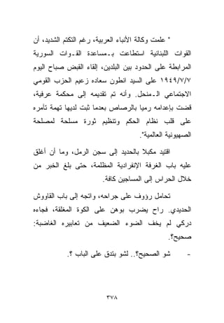 ‫" ﻋﻠﻤﺕ ﻭﻜﺎﻟﺔ ﺍﻷﻨﺒﺎﺀ ﺍﻟﻌﺭﺒﻴﺔ، ﺭﻏﻡ ﺍﻟﺘﻜﺘﻡ ﺍﻟﺸﺩﻴﺩ، ﺃﻥ‬
‫ﺍﻟﻘﻭﺍﺕ ﺍﻟﻠﺒﻨﺎﻨﻴﺔ ﺍﺴﺘﻁﺎﻋﺕ ﺒـﻤﺴﺎﻋﺩﺓ ﺍﻟﻘـﻭﺍﺕ ﺍﻟﺴﻭﺭﻴﺔ‬
‫ﺍﻟﻤﺭﺍﺒﻁﺔ ﻋﻠﻰ ﺍﻟﺤﺩﻭﺩ ﺒﻴﻥ ﺍﻟﺒﻠﺩﻴﻥ، ﺇﻟﻘﺎﺀ ﺍﻟﻘﺒﺽ ﺼﺒﺎﺡ ﺍﻟﻴﻭﻡ‬
‫٧/٧/٩٤٩١ ﻋﻠﻰ ﺍﻟﺴﻴﺩ ﺍﻨﻁﻭﻥ ﺴﻌﺎﺩﻩ ﺯﻋﻴﻡ ﺍﻟﺤﺯﺏ ﺍﻟﻘﻭﻤﻲ‬
‫ﺍﻻﺠﺘﻤﺎﻋﻲ ﺍﻟـﻤﻨﺤل. ﻭﺃﻨﻪ ﺘﻡ ﺘﻘﺩﻴﻤﻪ ﺇﻟﻰ ﻤﺤﻜﻤﺔ ﻋﺭﻓﻴﺔ،‬
‫ﻗﻀﺕ ﺒﺈﻋﺩﺍﻤﻪ ﺭﻤﻴﺎ ﺒﺎﻟﺭﺼﺎﺹ ﺒﻌﺩﻤﺎ ﺜﺒﺕ ﻟﺩﻴﻬﺎ ﺘﻬﻤﺔ ﺘﺂﻤﺭﻩ‬
                                   ‫ﹰ‬
‫ﻋﻠﻰ ﻗﻠﺏ ﻨﻅﺎﻡ ﺍﻟﺤﻜﻡ ﻭﺘﻨﻅﻴﻡ ﺜﻭﺭﺓ ﻤﺴﻠﺤﺔ ﻟﻤﺼﻠﺤﺔ‬
                                      ‫ﺍﻟﺼﻬﻴﻭﻨﻴﺔ ﺍﻟﻌﺎﻟﻤﻴﺔ".‬

‫ﺍﻗﺘﻴﺩ ﻤﻜﺒﻼ ﺒﺎﻟﺤﺩﻴﺩ ﺇﻟﻰ ﺴﺠﻥ ﺍﻟﺭﻤل، ﻭﻤﺎ ﺃﻥ ﺃﻏﻠﻕ‬
                                   ‫ﹰ‬
‫ﻋﻠﻴﻪ ﺒﺎﺏ ﺍﻟﻐﺭﻓﺔ ﺍﻹﻨﻔﺭﺍﺩﻴﺔ ﺍﻟﻤﻅﻠﻤﺔ، ﺤﺘﻰ ﺒﻠﻎ ﺍﻟﺨﺒﺭ ﻤﻥ‬
                         ‫ﺨﻼل ﺍﻟﺤﺭﺍﺱ ﺇﻟﻰ ﺍﻟﻤﺴﺎﺠﻴﻥ ﻜﺎﻓﺔ.‬

‫ﺘﺤﺎﻤل ﺭﺅﻭﻑ ﻋﻠﻰ ﺠﺭﺍﺤﻪ، ﻭﺍﺘﺠﻪ ﺇﻟﻰ ﺒﺎﺏ ﺍﻟﻘﺎﻭﻭﺵ‬
‫ﺍﻟﺤﺩﻴﺩﻱ. ﺭﺍﺡ ﻴﻀﺭﺏ ﺒﻭﻫﻥ ﻋﻠﻰ ﺍﻟﻜﻭﺓ ﺍﻟﻤﻐﻠﻘﺔ، ﻓﺠﺎﺀﻩ‬
‫ﺩﺭﻜﻲ ﻟﻡ ﻴﺨﻑ ﺍﻟﻀﻭﺀ ﺍﻟﻀﻌﻴﻑ ﻤﻥ ﺘﻌﺎﺒﻴﺭﻩ ﺍﻟﻐﺎﻀﺒﺔ:‬
                                                 ‫ﺼﺤﻴﺢ؟.‬

            ‫ﺸﻭ ﺍﻟﺼﺤﻴﺢ؟.. ﻟﺸﻭ ﺒﺘﺩﻕ ﻋﻠﻰ ﺍﻟﺒﺎﺏ ؟.‬          ‫-‬




                          ‫٨٧٣‬
 