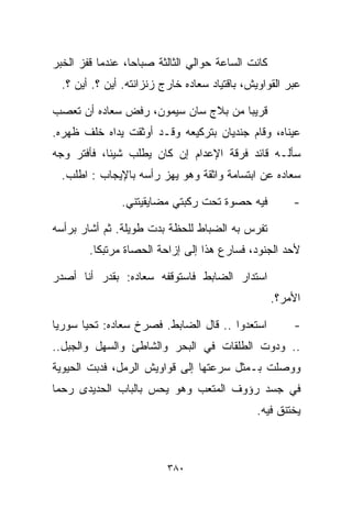 ‫ﻜﺎﻨﺕ ﺍﻟﺴﺎﻋﺔ ﺤﻭﺍﻟﻲ ﺍﻟﺜﺎﻟﺜﺔ ﺼﺒﺎﺤﹰ، ﻋﻨﺩﻤﺎ ﻗﻔﺯ ﺍﻟﺨﺒﺭ‬
                 ‫ﺎ‬
  ‫ﻋﺒﺭ ﺍﻟﻘﻭﺍﻭﻴﺵ، ﺒﺎﻗﺘﻴﺎﺩ ﺴﻌﺎﺩﻩ ﺨﺎﺭﺝ ﺯﻨﺯﺍﻨﺘﻪ. ﺃﻴﻥ ؟. ﺃﻴﻥ ؟.‬

‫ﻗﺭﻴﺒﺎ ﻤﻥ ﺒﻼﺝ ﺴﺎﻥ ﺴﻴﻤﻭﻥ، ﺭﻓﺽ ﺴﻌﺎﺩﻩ ﺃﻥ ﺘﻌﺼﺏ‬
                                    ‫ﹰ‬
‫ﻋﻴﻨﺎﻩ، ﻭﻗﺎﻡ ﺠﻨﺩﻴﺎﻥ ﺒﺘﺭﻜﻴﻌﻪ ﻭﻗـﺩ ﺃﻭﺜﻘﺕ ﻴﺩﺍﻩ ﺨﻠﻑ ﻅﻬﺭﻩ.‬
‫ﺴﺄﻟـﻪ ﻗﺎﺌﺩ ﻓﺭﻗﺔ ﺍﻹﻋﺩﺍﻡ ﺇﻥ ﻜﺎﻥ ﻴﻁﻠﺏ ﺸﻴﺌﹰ، ﻓﺄﻓﺘﺭ ﻭﺠﻪ‬
           ‫ﺎ‬
  ‫ﺴﻌﺎﺩﻩ ﻋﻥ ﺍﺒﺘﺴﺎﻤﺔ ﻭﺍﺜﻘﺔ ﻭﻫﻭ ﻴﻬﺯ ﺭﺃﺴﻪ ﺒﺎﻹﻴﺠﺎﺏ : ﺍﻁﻠﺏ.‬

               ‫ﻓﻴﻪ ﺤﺼﻭﺓ ﺘﺤﺕ ﺭﻜﺒﺘﻲ ﻤﻀﺎﻴﻘﻴﺘﻨﻲ.‬           ‫-‬

‫ﺘﻔﺭﺱ ﺒﻪ ﺍﻟﻀﺒﺎﻁ ﻟﻠﺤﻅﺔ ﺒﺩﺕ ﻁﻭﻴﻠﺔ. ﺜﻡ ﺃﺸﺎﺭ ﺒﺭﺃﺴﻪ‬
        ‫ﻷﺤﺩ ﺍﻟﺠﻨﻭﺩ، ﻓﺴﺎﺭﻉ ﻫﺫﺍ ﺇﻟﻰ ﺇﺯﺍﺤﺔ ﺍﻟﺤﺼﺎﺓ ﻤﺭﺘﺒﻜﺎ.‬
         ‫ﹰ‬

‫ﺍﺴﺘﺩﺍﺭ ﺍﻟﻀﺎﺒﻁ ﻓﺎﺴﺘﻭﻗﻔﻪ ﺴﻌﺎﺩﻩ: ﺒﻘﺩﺭ ﺃﻨﺎ ﺃﺼﺩﺭ‬
                                                   ‫ﺍﻷﻤﺭ؟.‬

‫ﺍﺴﺘﻌﺩﻭﺍ .. ﻗﺎل ﺍﻟﻀﺎﺒﻁ. ﻓﺼﺭﺥ ﺴﻌﺎﺩﻩ: ﺘﺤﻴﺎ ﺴﻭﺭﻴﺎ‬          ‫-‬
‫.. ﻭﺩﻭﺕ ﺍﻟﻁﻠﻘﺎﺕ ﻓﻲ ﺍﻟﺒﺤﺭ ﻭﺍﻟﺸﺎﻁﺊ ﻭﺍﻟﺴﻬل ﻭﺍﻟﺠﺒل..‬
‫ﻭﻭﺼﻠﺕ ﺒـﻤﺜل ﺴﺭﻋﺘﻬﺎ ﺇﻟﻰ ﻗﻭﺍﻭﻴﺵ ﺍﻟﺭﻤل، ﻓﺩﺒﺕ ﺍﻟﺤﻴﻭﻴﺔ‬
‫ﻓﻲ ﺠﺴﺩ ﺭﺅﻭﻑ ﺍﻟﻤﺘﻌﺏ ﻭﻫﻭ ﻴﺤﺱ ﺒﺎﻟﺒﺎﺏ ﺍﻟﺤﺩﻴﺩﻯ ﺭﺤﻤﺎ‬
‫ﹰ‬
                                               ‫ﻴﺨﺘﻨﻕ ﻓﻴﻪ.‬



                          ‫٠٨٣‬
 