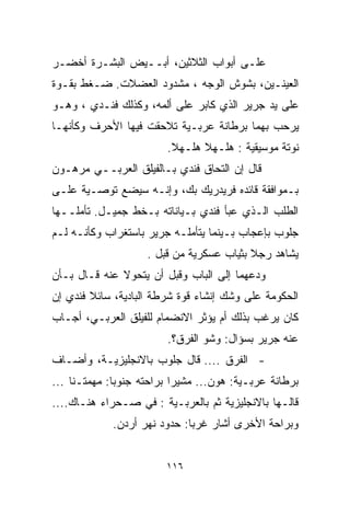 ‫ﻋﻠـﻰ ﺃﺒﻭﺍﺏ ﺍﻟﺜﻼﺜﻴﻥ، ﺃﺒــﻴﺽ ﺍﻟﺒﺸـﺭﺓ ﺃﺨﻀـﺭ‬
‫ﺍﻟﻌﻴﻨـﻴﻥ، ﺒﺸﻭﺵ ﺍﻟﻭﺠﻪ ، ﻤﺸﺩﻭﺩ ﺍﻟﻌﻀﻼﺕ. ﻀـﻐﻁ ﺒﻘـﻭﺓ‬
‫ﻋﻠﻰ ﻴﺩ ﺠﺭﻴﺭ ﺍﻟﺫﻱ ﻜﺎﺒﺭ ﻋﻠﻰ ﺃﻟﻤﻪ، ﻭﻜﺫﻟﻙ ﻓﻨـﺩﻱ ، ﻭﻫـﻭ‬
‫ﻴﺭﺤﺏ ﺒﻬﻤﺎ ﺒﺭﻁﺎﻨﺔ ﻋﺭﺒـﻴﺔ ﺘﻼﺤﻘﺕ ﻓﻴﻬﺎ ﺍﻷﺤﺭﻑ ﻭﻜﺄﻨﻬـﺎ‬
                        ‫ﻨﻭﺘﺔ ﻤﻭﺴﻴﻘﻴﺔ : ﻫﻠـﻬﻼ ﻫﻠـﻬﻼ.‬
‫ﻗﺎل ﺇﻥ ﺍﻟﺘﺤﺎﻕ ﻓﻨﺩﻱ ﺒـﺎﻟﻔﻴﻠﻕ ﺍﻟﻌﺭﺒــﻲ ﻤﺭﻫـﻭﻥ‬
‫ﺒـﻤﻭﺍﻓﻘﺔ ﻗﺎﺌﺩﻩ ﻓﺭﻴﺩﺭﻴﻙ ﺒﻙ، ﻭﺇﻨـﻪ ﺴﻴﻀﻊ ﺘﻭﺼـﻴﺔ ﻋﻠـﻰ‬
‫ﺍﻟﻁﻠﺏ ﺍﻟـﺫﻱ ﻋﺒﺄ ﻓﻨﺩﻱ ﺒـﻴﺎﻨﺎﺘﻪ ﺒـﺨﻁ ﺠﻤﻴـل. ﺘﺄﻤﻠــﻬﺎ‬
‫ﺠﻠﻭﺏ ﺒﺈﻋﺠﺎﺏ ﺒـﻴﻨﻤﺎ ﻴﺘﺄﻤﻠـﻪ ﺠﺭﻴﺭ ﺒﺎﺴﺘﻐﺭﺍﺏ ﻭﻜﺄﻨـﻪ ﻟـﻡ‬
                    ‫ﻴﺸﺎﻫﺩ ﺭﺠﻼ ﺒﺜﻴﺎﺏ ﻋﺴﻜﺭﻴﺔ ﻤﻥ ﻗﺒل .‬
                                          ‫ﹰ‬
‫ﻭﺩﻋﻬﻤﺎ ﺇﻟﻰ ﺍﻟﺒﺎﺏ ﻭﻗﺒل ﺃﻥ ﻴﺘﺤﻭﻻ ﻋﻨﻪ ﻗـﺎل ﺒـﺄﻥ‬
‫ﺍﻟﺤﻜﻭﻤﺔ ﻋﻠﻰ ﻭﺸﻙ ﺇﻨﺸﺎﺀ ﻗﻭﺓ ﺸﺭﻁﺔ ﺍﻟﺒﺎﺩﻴﺔ، ﺴﺎﺌﻼ ﻓﻨﺩﻱ ﺇﻥ‬
        ‫ﹰ‬
‫ﻜﺎﻥ ﻴﺭﻏﺏ ﺒﺫﻟﻙ ﺃﻡ ﻴﺅﺜﺭ ﺍﻻﻨﻀﻤﺎﻡ ﻟﻠﻔﻴﻠﻕ ﺍﻟﻌﺭﺒـﻲ، ﺃﺠـﺎﺏ‬
                        ‫ﻋﻨﻪ ﺠﺭﻴﺭ ﺒﺴﺅﺍل: ﻭﺸﻭ ﺍﻟﻔﺭﻕ؟.‬
‫- ﺍﻟﻔﺭﻕ .... ﻗﺎل ﺠﻠﻭﺏ ﺒﺎﻻﻨﺠﻠﻴﺯﻴـﺔ، ﻭﺃﻀـﺎﻑ‬
‫ﺒﺭﻁﺎﻨﺔ ﻋﺭﺒـﻴﺔ: ﻫﻭﻥ... ﻤﺸﻴﺭﺍ ﺒﺭﺍﺤﺘﻪ ﺠﻨﻭﺒﺎ: ﻤﻬﻤﺘـﻨﺎ ...‬
             ‫ﹰ‬            ‫ﹰ‬
‫ﻗﺎﻟـﻬﺎ ﺒﺎﻻﻨﺠﻠﻴﺯﻴﺔ ﺜﻡ ﺒﺎﻟﻌﺭﺒـﻴﺔ : ﻓﻲ ﺼـﺤﺭﺍﺀ ﻫﻨـﺎﻙ....‬
             ‫ﻭﺒﺭﺍﺤﺔ ﺍﻷﺨﺭﻯ ﺃﺸﺎﺭ ﻏﺭﺒﺎ: ﺤﺩﻭﺩ ﻨﻬﺭ ﺃﺭﺩﻥ.‬
                             ‫ﹰ‬


                        ‫٦١١‬
 