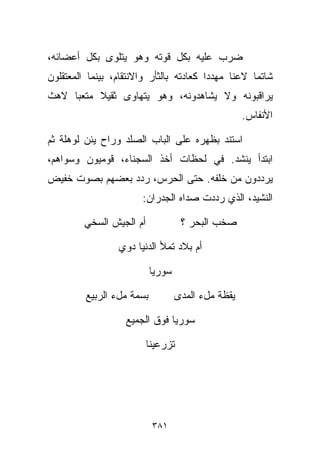 ‫ﻀﺭﺏ ﻋﻠﻴﻪ ﺒﻜل ﻗﻭﺘﻪ ﻭﻫﻭ ﻴﺘﻠﻭﻯ ﺒﻜل ﺃﻋﻀﺎﺌﻪ،‬
‫ﺸﺎﺘﻤﺎ ﻻﻋﻨﺎ ﻤﻬﺩﺩﺍ ﻜﻌﺎﺩﺘﻪ ﺒﺎﻟﺜﺄﺭ ﻭﺍﻻﻨﺘﻘﺎﻡ، ﺒﻴﻨﻤﺎ ﺍﻟﻤﻌﺘﻘﻠﻭﻥ‬
                                        ‫ﹰ‬     ‫ﹰ‬    ‫ﹰ‬
‫ﻴﺭﺍﻗﺒﻭﻨﻪ ﻭﻻ ﻴﺸﺎﻫﺩﻭﻨﻪ، ﻭﻫﻭ ﻴﺘﻬﺎﻭﻯ ﺜﻘﻴﻼ ﻤﺘﻌﺒﺎ ﻻﻫﺙ‬
    ‫ﹰ‬     ‫ﹰ‬
                                                    ‫ﺍﻷﻨﻔﺎﺱ.‬

‫ﺍﺴﺘﻨﺩ ﺒﻅﻬﺭﻩ ﻋﻠﻰ ﺍﻟﺒﺎﺏ ﺍﻟﺼﻠﺩ ﻭﺭﺍﺡ ﻴﺌﻥ ﻟﻭﻫﻠﺔ ﺜﻡ‬
‫ﺍﺒﺘﺩﺃ ﻴﻨﺸﺩ. ﻓﻲ ﻟﺤﻅﺎﺕ ﺃﺨﺫ ﺍﻟﺴﺠﻨﺎﺀ، ﻗﻭﻤﻴﻭﻥ ﻭﺴﻭﺍﻫﻡ،‬
‫ﻴﺭﺩﺩﻭﻥ ﻤﻥ ﺨﻠﻔﻪ. ﺤﺘﻰ ﺍﻟﺤﺭﺱ، ﺭﺩﺩ ﺒﻌﻀﻬﻡ ﺒﺼﻭﺕ ﺨﻔﻴﺽ‬
                       ‫ﺍﻟﻨﺸﻴﺩ، ﺍﻟﺫﻱ ﺭﺩﺩﺕ ﺼﺩﺍﻩ ﺍﻟﺠﺩﺭﺍﻥ:‬

         ‫ﺃﻡ ﺍﻟﺠﻴﺵ ﺍﻟﺴﺨﻲ‬             ‫ﺼﺨﺏ ﺍﻟﺒﺤﺭ ؟‬

                 ‫ﺃﻡ ﺒﻼﺩ ﺘﻤﻸ ﺍﻟﺩﻨﻴﺎ ﺩﻭﻱ‬

                           ‫ﺴﻭﺭﻴﺎ‬

         ‫ﺒﺴﻤﺔ ﻤلﺀ ﺍﻟﺭﺒﻴﻊ‬           ‫ﻴﻘﻅﺔ ﻤلﺀ ﺍﻟﻤﺩﻯ‬

                   ‫ﺴﻭﺭﻴﺎ ﻓﻭﻕ ﺍﻟﺠﻤﻴﻊ‬

                          ‫ﺘﺯﺭﻋﻴﻨﺎ‬




                           ‫١٨٣‬
 