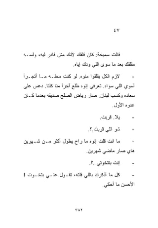 ‫٧٤‬



‫ﻗﺎﻟﺕ ﺴﻤﻴﺤﺔ: ﻜﺎﻥ ﻗﻠﻘﻙ ﻷﻨﻙ ﻤﺵ ﻗﺎﺩﺭ ﻟﻴﻪ، ﻭﻟﺴـﻪ‬
                        ‫ﻤﻘﻠﻘﻙ ﺒﻌﺩ ﻤﺎ ﺴﻭﻯ ﺍﻟﻠﻲ ﻭ ‪‬ﻙ ﺇﻴﺎﻩ.‬
                               ‫ﺩ‬

‫ﻻﺯﻡ ﺍﻟﻜل ﻴﻘﻠﻘﻭﺍ ﻤ ﹼﻭﻩ. ﻟﻭ ﻜﻨﺕ ﻤﺤﻠـﻪ ﻤـﺎ ﺃﺘﺠـﺭﺃ‬
                           ‫ﻨ‬                          ‫-‬
‫ﺃﺴﻭﻱ ﺍﻟﻠﻲ ﺴﻭﺍﻩ. ﺘﻌﺭﻓﻲ ﺇﻨ ‪‬ﻩ ﻁﻠﻊ ﺃﺠﺭﺃ ﻤﻨﺎ ﻜﻠﻨﺎ. ﺩﻋﺱ ﻋﻠﻰ‬
                            ‫ﻭ‬
‫ﺴﻌﺎﺩﻩ ﻭﻜﺴﺏ ﻟﺒﻨﺎﻥ. ﺼﺎﺭ ﺭﻴﺎﺽ ﺍﻟﺼﻠﺢ ﺼﺩﻴﻘﻪ ﺒﻌﺩﻤﺎ ﻜـﺎﻥ‬
                                            ‫ﻋﺩﻭﻩ ﺍﻷﻭل.‬

                                     ‫ﻴﻼ. ﻗ ‪‬ﺒﺕ.‬
                                        ‫ﺭ‬             ‫-‬

                               ‫ﺸﻭ ﺍﻟﻠﻲ ﻗ ‪‬ﺒﺕ.؟.‬
                                    ‫ﺭ‬                 ‫-‬

‫ﻤﺎ ﺍﻨﺕ ﻗﻠﺕ ﺇﻨﻭﻩ ﻤﺎ ﺭﺍﺡ ﻴﻁ ‪‬ل ﺃﻜﺜﺭ ﻤـﻥ ﺸـﻬﺭﻴﻥ‬
                 ‫ﻭ‬                                    ‫-‬
                               ‫ﻫﺎﻱ ﺼﺎﺭ ﻤﺎﻀﻲ ﺸﻬﺭﻴﻥ.‬

                                ‫ﺇﻨﺕ ﺒﺘﺘﺨﻭﺘﻲ .؟.‬       ‫-‬

‫ﻜل ﻤﺎ ﺃﺫﻜﺭﻙ ﺒﺎﻟﻠﻲ ﻗﻠﺘﻪ، ﺘﻘـﻭل ﻋﻨـﻲ ﺒﺘﺨـ ‪‬ﺕ !‬
   ‫ﻭ‬                                                  ‫-‬
                                       ‫ﺍﻷﺤﺴﻥ ﻤﺎ ﺃﺤﻜﻲ.‬



                         ‫٢٨٣‬
 