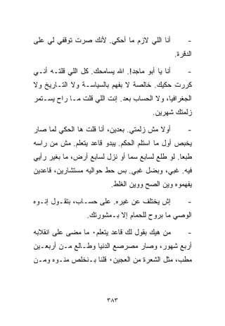 ‫ﺃﻨﺎ ﺍﻟﻠﻲ ﻻﺯﻡ ﻤﺎ ﺃﺤﻜﻲ. ﻷﻨﻙ ﺼﺭﺕ ﺘﻭﻗﻔﻲ ﻟﻲ ﻋﻠﻰ‬             ‫-‬
                                                  ‫ﺍﻟﺩﻗﺭﺓ.‬

‫ﺃﻨﺎ ﻴﺎ ﺃﺒﻭ ﻤﺎﺠﺩ!. ﺍﷲ ﻴﺴﺎﻤﺤﻙ. ﻜل ﺍﻟﻠﻲ ﻗﻠﺘـﻪ ﺃﻨـﻲ‬        ‫-‬
‫ﻜﺭﺭﺕ ﺤﻜﻴﻙ. ﺨﺎﻟﺼﺔ ﻻ ﺒﻔﻬﻡ ﺒﺎﻟﺴﻴﺎﺴـﺔ ﻭﻻ ﺍﻟﺘـﺎﺭﻴﺦ ﻭﻻ‬
‫ﺍﻟﺠﻐﺭﺍﻓﻴﺎ، ﻭﻻ ﺍﻟﺤﺴﺎﺏ ﺒﻌﺩ. ﺇﻨﺕ ﺍﻟﻠﻲ ﻗﻠﺕ ﻤـﺎ ﺭﺍﺡ ﻴﺴـﺘﻤﺭ‬
                                        ‫ﺯﻟﻤﺘﻙ ﺸﻬﺭﻴﻥ.‬

‫ﺃﻭﻻ ﻤﺵ ﺯﻟﻤﺘﻲ. ﺒﻌﺩﻴﻥ، ﺃﻨﺎ ﻗﻠﺕ ﻫﺎ ﺍﻟﺤﻜﻲ ﻟﻤﺎ ﺼﺎﺭ‬
                                          ‫ﹰ‬            ‫-‬
‫ﻴﺨ ‪‬ﺹ ﺃﻭل ﻤﺎ ﺍﺴﺘﻠﻡ ﺍﻟﺤﻜﻡ. ﻴﺒﺩﻭ ﻗﺎﻋﺩ ﻴﺘﻌﻠﻡ. ﻤﺵ ﻤﻥ ﺭﺍﺴﻪ‬
                                                 ‫ﺒ‬
‫ﻁﺒﻌﺎ. ﻟﻭ ﻁﻠﻊ ﻟﺴﺎﺒﻊ ﺴﻤﺎ ﺃﻭ ﻨﺯل ﻟﺴﺎﺒﻊ ﺃﺭﺽ، ﻤﺎ ﺒﻐﻴﺭ ﺭﺃﻴﻲ‬
                                                 ‫ﹰ‬
‫ﻓﻴﻪ. ﻏﺒﻲ، ﻭﺒﻀل ﻏﺒﻲ. ﺒﺱ ﺤﻁ ﺤﻭﺍﻟﻴﻪ ﻤﺴﺘﺸﺎﺭﻴﻥ، ﻗﺎﻋﺩﻴﻥ‬
                          ‫ﻴﻔﻬﻤﻭﻩ ﻭﻴﻥ ﺍﻟﺼﺢ ﻭﻭﻴﻥ ﺍﻟﻐﻠﻁ.‬

‫ﺇﺵ ﻴﺨﺘﻠﻑ ﻋﻥ ﻏﻴﺭﻩ. ﻋﻠﻰ ﺤﺴـﺎﺏ، ﺒﺘﻘـﻭل ﺇ ﹼـﻭﻩ‬
   ‫ﻨ‬                                                   ‫-‬
                  ‫ﺍﻟﻭﺼﻲ ﻤﺎ ﺒﺭﻭﺡ ﻟﻠﺤﻤﺎﻡ ﺇﻻ ﺒـﻤﺸﻭﺭﺘﻙ.‬

‫ﻤﻥ ﻫﻴﻙ ﺒﻘﻭل ﻟﻙ ﻗﺎﻋﺩ ﻴﺘﻌﻠﻡ٠ ﻤﺎ ﻤﻀﻰ ﻋﻠﻰ ﺍﻨﻘﻼﺒﻪ‬           ‫-‬
‫ﺃﺭﺒﻊ ﺸﻬﻭﺭ، ﻭﺼﺎﺭ ﻤﺼﺭﺼﻊ ﺍﻟﺩﻨﻴﺎ ﻭﻁـﺎﻟﻊ ﻤـﻥ ﺃﺭﺒﻌـﻴﻥ‬
‫ﻤﻁ ‪ ،‬ﻤﺜل ﺍﻟﺸﻌﺭﺓ ﻤﻥ ﺍﻟﻌﺠﻴﻥ٠ ﻗﻠﻨﺎ ﺒـﻨﺨﻠﺹ ﻤ ﹼـﻭﻩ ﻭﻤـﻥ‬
        ‫ﻨ‬                                      ‫ﺏ‬



                         ‫٣٨٣‬
 