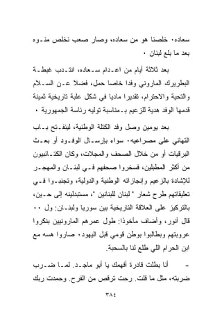 ‫ﺴﻌﺎﺩﻩ٠ ﺨﻠﺼﻨﺎ ﻫﻭ ﻤﻥ ﺴﻌﺎﺩﻩ، ﻭﺼﺎﺭ ﺼﻌﺏ ﻨﺨﻠﺹ ﻤ ﹼـﻭﻩ‬
   ‫ﻨ‬
                                        ‫ﺒﻌﺩ ﻤﺎ ﺒﻠﻊ ﻟﺒﻨﺎﻥ ٠‬

‫ﺒﻌﺩ ﺜﻼﺜﺔ ﺃﻴﺎﻡ ﻤﻥ ﺍﻋـﺩﺍﻡ ﺴـﻌﺎﺩﻩ، ﺍﻨﺘـﺩﺏ ﻏﺒﻁـﺔ‬
‫ﺍﻟﺒﻁﺭﻴﺭﻙ ﺍﻟﻤﺎﺭﻭﻨﻲ ﻭﻓﺩﺍ ﺨﺎﺼﺎ ﺤﻤل، ﻓﻀﻼ ﻋـﻥ ﺍﻟﺴـﻼﻡ‬
           ‫ﹰ‬        ‫ﹰ‬    ‫ﹰ‬
‫ﻭﺍﻟﺘﺤﻴﺔ ﻭﺍﻻﺤﺘﺭﺍﻡ، ﺘﻘﺩﻴﺭﺍ ﻤﺎﺩﻴﺎ ﻓﻲ ﺸﻜل ﻋﻠﺒﺔ ﺘﺎﺭﻴﺨﻴﺔ ﺜﻤﻴﻨﺔ‬
                          ‫ﹰ‬     ‫ﹰ‬
‫ﻗﺩﻤﻬﺎ ﺍﻟﻭﻓﺩ ﻫﺩﻴﺔ ﻟﻠﺯﻋﻴﻡ ﺒـﻤﻨﺎﺴﺒﺔ ﺘﻭﻟﻴﻪ ﺭﺌﺎﺴﺔ ﺍﻟﺠﻤﻬﻭﺭﻴﺔ ٠‬

‫ﺒﻌﺩ ﻴﻭﻤﻴﻥ ﻭﺼل ﻭﻓﺩ ﺍﻟﻜﺘﻠﺔ ﺍﻟﻭﻁﻨﻴﺔ، ﻟﻴﻨﻔـﺘﺢ ﺒـﺎﺏ‬
‫ﺍﻟﺘﻬﺎﻨﻲ ﻋﻠﻰ ﻤﺼﺭﺍﻋﻴﻪ٠ ﺴﻭﺍﺀ ﺒﺈﺭﺴـﺎل ﺍﻟﻭﻓـﻭﺩ ﺃﻭ ﺒﻌـﺙ‬
‫ﺍﻟﺒﺭﻗﻴﺎﺕ ﺃﻭ ﻤﻥ ﺨﻼل ﺍﻟﺼﺤﻑ ﻭﺍﻟﻤﺠﻼﺕ، ﻭﻜﺎﻥ ﺍﻟﻜﺘـﺎﺌﺒﻴﻭﻥ‬
‫ﻤﻥ ﺃﻜﺜﺭ ﺍﻟﻤﻁﺒﻠﻴﻥ، ﻓﺴﺨﺭﻭﺍ ﺼﺤﻔﻬﻡ ﻓـﻲ ﻟﺒﻨـﺎﻥ ﻭﺍﻟﻤﻬﺠـﺭ‬
‫ﻟﻺﺸﺎﺩﺓ ﺒﺎﻟﺯﻋﻴﻡ ﻭﺇﻨﺠﺎﺯﺍﺘﻪ ﺍﻟﻭﻁﻨﻴﺔ ﻭﺍﻟﺩﻭﻟﻴﺔ، ﻭﺘﺠﻨﺒـﻭﺍ ﻓـﻲ‬
‫ﺘﻌﻠﻴﻘﺎﺘﻬﻡ ﻁﺭﺡ ﺸﻌﺎﺭ " ﻟﺒﻨﺎﻥ ﻟﻠﺒﻨﺎﻨﻴﻥ "، ﻤﺴﺘﺒﺩﻟﻴﻨﻪ ﺇﻟﻰ ﺤـﻴﻥ،‬
‫ﺒﺎﻟﺘﺭﻜﻴﺯ ﻋﻠﻰ ﺍﻟﻌﻼﻗﺔ ﺍﻟﺘﺎﺭﻴﺨﻴﺔ ﺒﻴﻥ ﺴﻭﺭﻴﺎ ﻭﻟﺒﻨـﺎﻥ: ﻭل ٠٠‬
‫ﻗﺎل ﺃﻨﻭﺭ، ﻭﺃﻀﺎﻑ ﻤﺄﺨﻭﺫﺍ: ﻁﻭل ﻋﻤﺭﻫﻡ ﺍﻟﻤﺎﺭﻭﻨﻴﻴﻥ ﺒﻨﻜﺭﻭﺍ‬
                             ‫ﹰ‬
‫ﻋﺭﻭﺒﺘﻬﻡ ﻭﺒﻁﺎﻟﺒﻭﺍ ﺒﻭﻁﻥ ﻗﻭﻤﻲ ﻗﺒل ﺍﻟﻴﻬﻭﺩ٠ ﺼﺎﺭﻭﺍ ﻫﺴﻪ ﻤﻊ‬
                          ‫ﺍﺒﻥ ﺍﻟﺤﺭﺍﻡ ﺍﻟﻠﻲ ﻁﻠﻊ ﻟﻨﺎ ﺒﺎﻟﺴﺤﺒﺔ.‬

‫ﺃﻨﺎ ﺒ ﹼﻠﺕ ﻗﺎﺩﺭﺓ ﺃﻓﻬﻤﻙ ﻴﺎ ﺃﺒﻭ ﻤﺎﺠـﺩ. ﻟﻤـﺎ ﻀـﺭﺏ‬
                                      ‫ﻁ‬                 ‫-‬
‫ﻀﺭﺒﺘﻪ، ﻤﺜل ﻤﺎ ﻗﻠﺕ. ﺭﺤﺕ ﺘﺭﻗﺹ ﻤﻥ ﺍﻟﻔﺭﺡ. ﻭﺤﻤﺩﺕ ﺭﺒﻙ‬

                          ‫٤٨٣‬
 