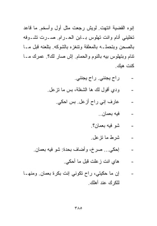 ‫ﺇﻨﻭﻩ ﺍﻟﻘﻀﻴﺔ ﺍﻨﺘﻬﺕ. ﻟﻭﻴﺵ ﺭﺠﻌﺕ ﻤﺜل ﺃﻭل ﻭﺃﺴﺨﻡ. ﻤﺎ ﻗﺎﻋﺩ‬
‫ﺘﺨﻠﻴﻨﻲ ﺃﻨﺎﻡ ﻭﺍﻨﺕ ﺘﻬﻠﻭﺱ ﺒـﺎﺒﻥ ﺍﻟﺤـﺭﺍﻡ. ﺼـﺭﺕ ﺘﺸـﻭﻓﻪ‬
‫ﺒﺎﻟﺼﺤﻥ ﻭﺒﺘﺤﻤﻠـﻪ ﺒﺎﻟﻤﻌﻠﻘﺔ ﻭﺘﻨﻐﺯﻩ ﺒﺎﻟﺸﻭﻜﻪ. ﺒﺘﻠﻌﻨﻪ ﻗﺒل ﻤـﺎ‬
‫ﺘﻨﺎﻡ ﻭﺒﺘﻬﻠﻭﺱ ﺒﻴﻪ ﺒﺎﻟﻨﻭﻡ ﻭﺍﻟﺤﻤﺎﻡ. ﺇﺵ ﺼﺎﺭ ﻟﻙ؟. ﻋﻤﺭﻙ ﻤـﺎ‬
                                             ‫ﻜﻨﺕ ﻫﻴﻙ.‬

                         ‫ﺭﺍﺡ ﻴﺠﻨﻨﻲ. ﺭﺍﺡ ﻴﺠﻨﻨﻲ.‬       ‫-‬

           ‫ﻭﺩﻱ ﺃﻗﻭل ﻟﻙ ﻫﺎ ﺍﻟﺸﻐﻠﺔ، ﺒﺱ ﻤﺎ ﺘﺯﻋل.‬        ‫-‬

                ‫ﻋﺎﺭﻑ ﺇﻨﻲ ﺭﺍﺡ ﺃﺯﻋل. ﺒﺱ ﺍﺤﻜﻲ.‬          ‫-‬

                                     ‫ﻓﻴﻪ ﺒﻌﻤﺎﻥ..‬     ‫-‬

                                 ‫ﺸﻭ ﻓﻴﻪ ﺒﻌﻤﺎﻥ؟.‬      ‫-‬

                                 ‫ﺸﺭﻁ ﻤﺎ ﺘﺯﻋل.‬        ‫-‬

     ‫ﺇﺤﻜﻲ... ﺼﺭﺥ، ﻭﺃﻀﺎﻑ ﺒﺤﺩﺓ: ﺸﻭ ﻓﻴﻪ ﺒﻌﻤﺎﻥ.‬          ‫-‬

                    ‫ﻫﺎﻱ ﺍﻨﺕ ﺯﻋﻠﺕ ﻗﺒل ﻤﺎ ﺃﺤﻜﻲ.‬        ‫-‬

‫ﺇﻥ ﻤﺎ ﺤﻜﻴﺘﻲ، ﺭﺍﺡ ﺘﻜﻭﻨﻲ ﺇﻨﺕ ﺒﻜﺭﺓ ﺒﻌﻤﺎﻥ. ﻭﻤﻨﻬـﺎ‬        ‫-‬
                                ‫ﻟﻠﻜﺭﻙ ﻋﻨﺩ ﺃﻫﻠﻙ.‬



                         ‫٥٨٣‬
 