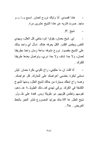 ‫ﻫﺎﺩﺍ ﻗﺼﺩﻱ. ﺃﻨﺎ ﻭﺍﻴﺎﻙ ﻨﺭﻭﺡ ﻟﻌﻤﺎﻥ. ﺍﺴﻤﻊ ﻴـﺎ ﺒـﻭ‬           ‫-‬
          ‫ﻤﺎﺠﺩ. ﺼﺭﺕ ﻗﺎﺭﻴﻪ ﻋﻥ ﻫﺎﺩﺍ ﺍﻟﺸﻴﺦ ﻋﺸﺭﻴﻥ ﻤ ‪‬ﺓ.‬
            ‫ﺭ‬

                                       ‫ﺸﻴﺦ .؟!.‬         ‫-‬

‫ﺇﻱ. ﺸﻴﺦ ﺒﻌﻤﺎﻥ، ﻴﻘﻭﻟﻭﺍ ﺇﻨﻭﻩ ﻴﺸﻔﻲ ﻜل ﺍﻟﻌﻠل، ﻭﻴﻬ ‪‬ﻱ‬
 ‫ﺩ‬                                                      ‫-‬
‫ﺍﻟﻨﻔﺱ ﻭﻴﻁ ‪‬ﻥ ﺍﻟﻘﻠﺏ. ﺍﻟﻜل ﻴﻌﺭﻓﻪ ﻫﻨﺎﻙ. ﺍﺴﺄل ﺃﻱ ﻭﺍﺤﺩ ﻴﺩﹼﻙ‬
 ‫ﻟ‬                                         ‫ﻤ‬
‫ﻋﻠﻰ ﺍﻟﺸﻴﺦ ﻤﻘﺼﻭﺩ. ﻨﺭﻭﺡ ﻨﺸﻭﻓﻪ ﺴﺎﻋﺔ ﺯﻤﺎﻥ ﻭﺍﺤﻨﺎ ﺒﻁﺭﻴﻘﻨﺎ‬
‫ﻟﻌﻤﺎﻥ، ﻭﻻ ﺤﺩﺍ ﺸﺎﻑ ﻭﻻ ﺤﺩﺍ ﺩﺭﻱ، ﻭﻨﻭﺍﺼل ﺒﻌﺩﻫﺎ ﻁﺭﻴﻘﻨﺎ‬
                                                   ‫ﻟﻠﻜﺭﻙ .‬

‫ﺃﻨﺎ ﻗﻠﺕ ﺍﻥ ﻤﺎ ﺤﻜﻴﺘﻲ، ﺭﺍﺡ ﺘﻜﻭﻨﻲ ﺒﻜﺭﺓ ﺒﻌﻤﺎﻥ. ﻟﻴﺵ‬          ‫-‬
‫ﻨﺴﺘﻨﻰ ﻟﺒﻜﺭﺓ. ﺒﺘﻀﺒﻲ ﺃﻏﺭﺍﻀﻙ ﻋﻠﻰ ﺍﻟﺤﺎﺭﻙ. ﻜل ﻏﺭﺍﻀﻙ.‬
‫ﻭﻫﺴﻪ ﺭﺍﺡ ﺍﺒﻌﺜﻙ ﺒﺴﻴﺎﺭﺓ ﻤﻥ ﺤﺎﻟﻙ ﻟﺸﻴﺦ ﺍﻟﻌﻠل، ﻭﻤﻨﻬﺎ ﻟﺸﻴﻭﺥ‬
‫ﺍﻟﻜﺸﻔﺔ ﻓﻲ ﺍﻟﻜﺭﻙ. ﺒﺭﻜﻲ ﺘﻬﺩﻱ ﻗﻌـﺩﺘﻙ ﺍﻟﻁﻭﻴﻠـﺔ ﻋﻨـﺩﻫﻡ،‬
‫ﻨﻔﻭﺴﻬﻡ ﻭﺘﻁﻤﻥ ﻗﻠﻭﺒﻬﻡ. ﻤﻭ ﻁﻭﻴﻠﺔ ﻭﺒﺱ. ﻗﻌﺩﺓ ﻋﻠﻰ ﻁـﻭل.‬
‫ﺸﻴﺦ ﺍﻟﻌﻠل. ﻫﺎ ؟!! ﺒ ‪‬ﻙ ﺠﺭﺍﻴﺩ ﺍﻟﻤﺼﺭﻭﻉ ﺘﻨﺸﺭ ﺍﻟﺨﺒﺭ ﺒﺎﻟﺨﻁ‬
                                ‫ﺩ‬
                                        ‫ﺍﻟﻌﺭﻴﺽ . ﻫﺎ؟..‬




                         ‫٦٨٣‬
 