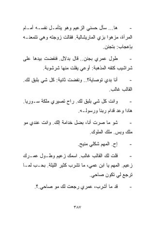 ‫ﻫﺎ... ﺴﺄل ﺤﺴﻨﻲ ﺍﻟﺯﻋﻴﻡ ﻭﻫﻭ ﻴﺘﺄﻤـل ﻨﻔﺴـﻪ ﺃﻤـﺎﻡ‬        ‫-‬
‫ﺍﻟﻤﺭﺁﺓ، ﻤﺯﻫﻭﺍ ﺒﺯﻱ ﺍﻟﻤﺎﺭﻴﺸﺎﻟﻴﺔ. ﻓﻘﺎﻟﺕ ﺯﻭﺠﺘﻪ ﻭﻫﻲ ﺘﺘﻤﻌﻨـﻪ‬
                                         ‫ﹰ‬
                                       ‫ﺒﺈﻋﺠﺎﺏ: ﺒﺘﺠﻨﻥ.‬

‫ﻁﻭل ﻋﻤﺭﻱ ﺒﺠﻨﻥ.. ﻗﺎل ﺒﺩﻻل. ﻓﻨﻔﻀﺕ ﺒﻴﺩﻫﺎ ﻋﻠﻰ‬           ‫-‬
         ‫ﺸﺭﺍﺸﻴﺏ ﻜﺘﻔﻪ ﺍﻟﻤﺫﻫﺒﺔ: ﺃﻭﻋﻲ ﻴﻔﻠﺕ ﻤﻨﻬﺎ ﺸﺭﺸﻭﺒﺔ.‬

‫ﺃﻨﺎ ﺒﺩﻱ ﺘﻭﺼﺎﻴﺔ؟.. ﻭﻨﻔﻀﺕ ﺜﺎﻨﻴﺔ: ﻜل ﺸﻲ ﺒﻠﺒﻕ ﻟﻙ.‬       ‫-‬
                                          ‫ﺍﻟﻘﺎﻟﺏ ﻏﺎﻟﺏ.‬

‫ﻭﺍﻨﺕ ﻜل ﺸﻲ ﺒﻠﺒﻕ ﻟﻙ. ﺭﺍﺡ ﺘﺼﻴﺭﻱ ﻤﻠﻜﺔ ﺴـﻭﺭﻴﺎ.‬          ‫-‬
                           ‫ﻫﺎﺩﺍ ﻭﻋﺩ ﻗﺩﺍﻡ ﺭﺒﻨﺎ ﻭﺭﺴﻭﻟـﻪ.‬

‫ﺸﻭ ﻤﺎ ﺼﺭﺕ ﺃﻨﺎ، ﺒﻀل ﺨﺩﺍﻤﺔ ﺇﻟﻙ. ﻭﺍﻨﺕ ﻋﻨﺩﻱ ﻤﻭ‬          ‫-‬
                                ‫ﻤﻠﻙ ﻭﺒﺱ. ﻤﻠﻙ ﺍﻟﻤﻠﻭﻙ.‬

                           ‫ﺇﺡ. ﺍﻟﻤﻬﻡ ﺸﻜﻠﻲ ﻤﻨﻴﺢ.‬     ‫-‬

‫ﻗﻠﺕ ﻟﻙ ﺍﻟﻘﺎﻟﺏ ﻏﺎﻟﺏ. ﺍﺴﻤﻙ ﺯﻋﻴﻡ ﻭﻁـﻭل ﻋﻤـﺭﻙ‬           ‫-‬
‫ﺯﻋﻴﻡ. ﺍﻟﻤﻬﻡ ﻴﺎ ﺍﺒﻥ ﻋﻤﻲ، ﻤﺎ ﺘﺸﺭﺏ ﻜﺜﻴﺭ ﺍﻟﻠﻴﻠﺔ. ﺒﺤـﺏ ﻟﻤـﺎ‬
                                ‫ﺘﺭﺠﻊ ﻟﻲ ﺘﻜﻭﻥ ﺼﺎﺤﻲ.‬

     ‫ﻗﺩ ﻤﺎ ﺃﺸﺭﺏ، ﻋﻤﺭﻱ ﺭﺠﻌﺕ ﻟﻙ ﻤﻭ ﺼﺎﺤﻲ.؟.‬            ‫-‬


                         ‫٧٨٣‬
 