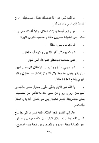 ‫ﻤﺎ ﻗﻠﺕ ﺸﻲ. ﺒﺱ ﺃﻨﺎ ﺒﻭﺼﻴﻙ ﻤﻨﺸﺎﻥ ﺼـﺤﺘﻙ. ﺭﻭﺡ‬            ‫-‬
                               ‫ﺍﻨﺒﺴﻁ ﺍﺒﻥ ﻋﻤﻲ ﻭﻤﺎ ﻴﻬﻤﻙ.‬

‫ﻤﻭ ﺭﺍﻴﺢ ﺃﻨﺒﺴﻁ ﻴﺎ ﺒﻨﺕ ﺍﻟﺤﻼل، ﻭﺍﻻ ﺃﺨﺫﺘﻙ ﻤﻌﻲ ﻴـﺎ‬       ‫-‬
   ‫ﻤﻠﻜﺔ. ﺒﺱ ﺍﻟﻀﺒﺎﻁ ﻤﺴﻭﻴﻴﻥ ﺤﻔﻠﺔ ﺒـﻤﻨﺎﺴﺒﺔ ﺫﻜﺭﻯ ﺍﻟﺜﻭﺭﺓ.‬

                        ‫ﻗﺒل ﻜﻡ ﻴﻭﻡ ﺴﻭﻭﺍ ﺤﻔﻠﺔ !.‬     ‫-‬

     ‫ﺸﻭ ﻜﻡ ﻴﻭﻡ.؟. ﺒﺂﺨﺭ ﺍﻟﺸﻬﺭ. ﻭﺒﻜﺭﻩ ﺃﺭﺒﻊ ﺘﻌﺵ.‬       ‫-‬

         ‫ﻋﻠﻰ ﺤﺴﺎﺏ، ﺒـﺤﺘﻔﻠﻭﺍ ﻓﻴﻬﺎ ﻜل ﺁﺨﺭ ﺸﻬﺭ.‬        ‫-‬

‫ﺸﻭ ﺃﺴﻭﻱ ﺇﺫﺍ ﻗﺭﺭﻭﺍ ﻴﺼﻴﺭ ﺍﻻﺤﺘﻔﺎل ﻜل ﻨﺹ ﺸﻬﺭ.‬           ‫-‬
‫ﻤﻴﻥ ﺒﻘﺩﺭ ﻴﻘﻭل ﻟﻠﻀﺒﺎﻁ ﻻ؟. ﺃﻨﺎ ﻭﺍﻻ ﺇﻨﺕ؟. ﻤﻭ ﻤﻌﻘﻭل ﻴﺨﻠﻭﺍ‬
                                ‫ﻏﻴﺭﻱ ﻴﻘﻁﻊ ﻜﻌﻜﺔ ﺍﻟﺤﻔﻠﺔ.‬

‫ﻴﺎ ﺍﷲ، ﺸﻭ ﺍﻷﻴﺎﻡ ﺒﺘﻁﻴﺭ ﻁﻴﺭ. ﻤﻌﻘﻭل ﺼﺎﺭ ﻤﺎﻀـﻲ‬          ‫-‬
‫ﺃﺴﺒﻭﻋﻴﻥ. ﺭﻭﺡ. ﺭﻭﺡ ﺍﺒﻥ ﻋﻤﻲ. ﺒﻼ ﻤﺎ ﺘﺘﺄﺨﺭ ﻋﻥ ﺃﺼﺤﺎﺒﻙ.‬
‫ﻴﻤﻜﻥ ﻤﻨﺘﻅﺭﻴﻨﻙ ﺘﻘﻁﻊ ﺍﻟﻜﻌﻜﺔ. ﺒﺱ ﻤﻭ ﺘﺘﺄﺨﺭ. ﺃﻨﺎ ﺒﺩﻱ ﺍﺤﺘﻔل‬
                                             ‫ﻓﻴﻙ ﻜﻤﺎﻥ.‬

‫ﻋﺎﺩ ﺇﻟﻰ ﺍﻟﻘﺼﺭ ﻨﺤﻭ ﺍﻟﺜﺎﻟﺜﺔ. ﺍﺘﺠﻪ ﻤﺴﺭﻋﺎ ﺇﻟﻰ ﺠﻨـﺎﺡ‬
          ‫ﹰ‬
‫ﺍﻟﻨﻭﻡ. ﻟﻜﻨﻪ ﺃﺒﻁﺄ ﻭﻫﻭ ﻴﻐﻠﻕ ﺍﻟﺒﺎﺏ ﻤﻥ ﺨﻠﻔﻪ ﺒﺤﺭﺹ ﻭﺤـﺫﺭ.‬
‫ﻋﺒﺭ ﺍﻟﺼﺎﻟﺔ ﺒﺨﻔﺔ ﻭﻫﺩﻭﺀ، ﻭﺘﻠﺼﺹ ﻤﻥ ﻓﺘﺤﺔ ﺒﺎﺏ ﺍﻟﻤﺨﺩﻉ..‬
                         ‫٨٨٣‬
 