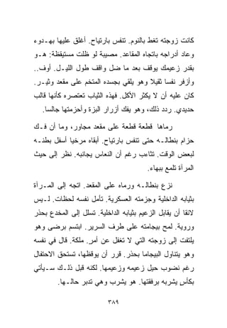 ‫ﻜﺎﻨﺕ ﺯﻭﺠﺘﻪ ﺘﻐﻁ ﺒﺎﻟﻨﻭﻡ. ﺘﻨﻔﺱ ﺒﺎﺭﺘﻴﺎﺡ. ﺃﻏﻠﻕ ﻋﻠﻴﻬﺎ ﺒﻬـﺩﻭﺀ‬
‫ﻭﻋﺎﺩ ﺃﺩﺭﺍﺠﻪ ﺒﺎﺘﺠﺎﻩ ﺍﻟﻤﻘﺎﻋﺩ. ﻤﺼﻴﺒﺔ ﻟﻭ ﻅﻠﺕ ﻤﺴﺘﻴﻘﻅﺔ: ﻫـﻭ‬
‫ﺒﻘﺩﺭ ﺯﻋﻴﻤﻙ ﻴﻭﻗﻑ ﺒﻌﺩ ﻤﺎ ﻀل ﻭﺍﻗﻑ ﻁﻭل ﺍﻟﻠﻴـل. ﺃﻭﻑ..‬
‫ﻭﺃﺯﻓﺭ ﻨﻔﺴﺎ ﺜﻘﻴﻼ ﻭﻫﻭ ﻴﻠﻘﻲ ﺒﺠﺴﺩﻩ ﺍﻟﻤﺘﺨﻡ ﻋﻠﻰ ﻤﻘﻌﺩ ﻭﺜﻴـﺭ.‬
                                      ‫ﹰ‬    ‫ﹰ‬
‫ﻜﺎﻥ ﻋﻠﻴﻪ ﺃﻥ ﻻ ﻴﻜﺜﺭ ﺍﻷﻜل. ﻓﻬﺫﻩ ﺍﻟﺜﻴﺎﺏ ﺘﻌﺘﺼﺭﻩ ﻜﺄﻨﻬﺎ ﻗﺎﻟﺏ‬
   ‫ﺤﺩﻴﺩﻱ. ﺭﺩﺩ ﺫﻟﻙ، ﻭﻫﻭ ﻴﻔﻙ ﺃﺯﺭﺍﺭ ﺍﻟﺒﺯﺓ ﻭﺃﺤﺯﻤﺘﻬﺎ ﺠﺎﻟﺴﺎ.‬
    ‫ﹰ‬

‫ﺭﻤﺎﻫﺎ ﻗﻁﻌﺔ ﻗﻁﻌﺔ ﻋﻠﻰ ﻤﻘﻌﺩ ﻤﺠﺎﻭﺭ، ﻭﻤﺎ ﺃﻥ ﻓـﻙ‬
‫ﺤﺯﺍﻡ ﺒﻨﻁﺎﻟـﻪ ﺤﺘﻰ ﺘﻨﻔﺱ ﺒﺎﺭﺘﻴﺎﺡ. ﺃﺒﻘﺎﻩ ﻤﺭﺨﻴﺎ ﺃﺴﻔل ﺒﻁﻨـﻪ‬
           ‫ﹰ‬
‫ﻟﺒﻌﺽ ﺍﻟﻭﻗﺕ. ﺘﺜﺎﺀﺏ ﺭﻏﻡ ﺃﻥ ﺍﻟﻨﻌﺎﺱ ﻴﺠﺎﻨﺒﻪ. ﻨﻅﺭ ﺇﻟﻰ ﺤﻴﺙ‬
                                         ‫ﺍﻟﻤﺭﺁﺓ ﺘﻠﻤﻊ ﺒﺒﻬﺎﺀ.‬

‫ﻨﺯﻉ ﺒﻨﻁﺎﻟـﻪ ﻭﺭﻤﺎﻩ ﻋﻠﻰ ﺍﻟﻤﻘﻌﺩ. ﺍﺘﺠﻪ ﺇﻟﻰ ﺍﻟﻤـﺭﺁﺓ‬
‫ﺒﺜﻴﺎﺒﻪ ﺍﻟﺩﺍﺨﻠﻴﺔ ﻭﺠﺯﻤﺘﻪ ﺍﻟﻌﺴﻜﺭﻴﺔ. ﺘﺄﻤل ﻨﻔﺴﻪ ﻟﺤﻅﺎﺕ. ﻟـﻴﺱ‬
‫ﻻﺌﻘﺎ ﺃﻥ ﻴﻘﺎﺒل ﺍﻟﺯﻋﻴﻡ ﺒﺜﻴﺎﺒﻪ ﺍﻟﺩﺍﺨﻠﻴﺔ. ﺘﺴﻠل ﺇﻟﻰ ﺍﻟﻤﺨﺩﻉ ﺒﺤﺫﺭ‬
                                                      ‫ﹰ‬
‫ﻭﺭﻭﻴﺔ. ﻟﻤﺢ ﺒﻴﺠﺎﻤﺘﻪ ﻋﻠﻰ ﻁﺭﻑ ﺍﻟﺴﺭﻴﺭ. ﺍﺒﺘﺴﻡ ﺒﺭﻀﻰ ﻭﻫﻭ‬
‫ﻴﻠﺘﻔﺕ ﺇﻟﻰ ﺯﻭﺠﺘﻪ ﺍﻟﺘﻲ ﻻ ﺘﻐﻔل ﻋﻥ ﺃﻤﺭ. ﻤﻠﻜﺔ. ﻗﺎل ﻓﻲ ﻨﻔﺴﻪ‬
                   ‫ٍ‬
‫ﻭﻫﻭ ﻴﺘﻨﺎﻭل ﺍﻟﺒﻴﺠﺎﻤﺎ ﺒﺤﺫﺭ. ﻗﺭﺭ ﺃﻥ ﻴﻭﻗﻅﻬﺎ، ﺘﺴﺘﺤﻕ ﺍﻻﺤﺘﻔﺎل‬
‫ﺭﻏﻡ ﻨﻀﻭﺏ ﺤﻴل ﺯﻋﻴﻤﻪ ﻭﺯﻋﻴﻤﻬﺎ. ﻟﻜﻨﻪ ﻗﺒل ﺫﻟـﻙ ﺴـﻴﺄﺘﻲ‬
        ‫ﺒﻜﺄﺱ ﻴﺸﺭﺒﻪ ﺒﺭﻓﻘﺘﻬﺎ. ﻫﻭ ﻴﺸﺭﺏ ﻭﻫﻲ ﺘﺩﺒﺭ ﺤﺎﻟـﻬﺎ.‬
                                                ‫ٍ‬

                          ‫٩٨٣‬
 