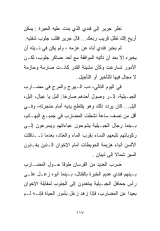 ‫ﻨﻅﺭ ﺠﺭﻴﺭ ﺇﻟﻰ ﻓﻨﺩﻱ ﺍﻟﺫﻱ ﺒﺩﺕ ﻋﻠﻴﻪ ﺍﻟﺤﻴﺭﺓ : ﻴﻤﻜﻥ‬
‫ﺃﺭﻴﺢ ﺇﻟﻙ ﺘﻅل ﻗﺭﻴﺏ ﺭﺒﻌﻙ... ﻗﺎل ﺠﺭﻴﺭ ﻓﻘﻠﺏ ﺠﻠﻭﺏ ﺸﻔﺘﻴﻪ.‬
‫ﻟﻡ ﻴﺨﺒﺭ ﻓﻨﺩﻱ ﺃﺒﺎﻩ ﻋﻥ ﻋﺯﻤﻪ ، ﻭﻟﻡ ﻴﻜﻥ ﻓﻲ ﻨـﻴﺘﻪ ﺃﻥ‬
‫ﻴﺨﺒﺭﻩ ﺇﻻ ﺒﻌﺩ ﺃﻥ ﺘﺄﺘﻴﻪ ﺍﻟﻤﻭﺍﻓﻘﺔ ﻤﻊ ﺃﺤﺩ ﻋﺴﺎﻜﺭ ﺠﻠﻭﺏ، ﻟﻜـﻥ‬
‫ﺍﻷﻤﻭﺭ ﺘﺴﺎﺭﻋﺕ ﻭﻜﺄﻥ ﻤﺸﻴﺌﺔ ﺍﻟﻘﺩﺭ ﻜﺎﻨـﺕ ﺼﺎﺭﻤﺔ ﻭﺤﺎﺯﻤﺔ‬
                          ‫ﻻ ﻤﺠﺎل ﻓﻴﻬﺎ ﻟﻠﺘﺄﺨﻴﺭ ﺃﻭ ﺍﻟﺘﺄﺠﻴل.‬
‫ﻓﻲ ﺍﻟﻴﻭﻡ ﺍﻟﺘﺎﻟﻲ، ﺩﺏ ﺍﻟـﻬﺭﺝ ﻭﺍﻟﻤﺭﺝ ﻓﻲ ﻤﻀـﺎﺭﺏ‬
‫ﺍﻟﺠﺒـﻴﻠﻴﺔ، ﺇﺜـﺭ ﻭﺼﻭل ﺃﺤﺩﻫﻡ ﺼﺎﺭﺨﺎ: ﺍﻟﺒل ﻴﺎ ﻋﻴﺎل، ﺍﻟﺒل،‬
                     ‫ﹰ‬
‫ﺍﻟﺒل... ﻜﺎﻥ ﻴﺭﺩﺩ ﺫﻟﻙ ﻭﻫﻭ ﻴﻘﺎﻁﻊ ﻴﺩﻴﻪ ﺃﻤﺎﻡ ﺤﻨﺠﺭﺘﻪ، ﻭﻓـﻲ‬
‫ﺃﻗل ﻤﻥ ﻨﺼﻑ ﺴﺎﻋﺔ ﻨﺸﻁﺕ ﺍﻟﻤﻀﺎﺭﺏ ﻓﻲ ﺠﻤﻴـﻊ ﺍﻟﺒﻬـﺎﺌﻡ،‬
‫ﺒـﻴﻨﻤﺎ ﺭﺠﺎل ﺍﻟﺠﺒـﻴﻠﻴﺔ ﻴﺸﻭﺤﻭﻥ ﻋﺒﺎﺀﺍﺘﻬﻡ ﻭﻴﺴﺭﻋﻭﻥ ﺇﻟـﻰ‬
‫ﺭﻜﻭﺒﺎﺘﻬﻡ ﺘﺘﺒﻌﻬﻡ ﺍﻟﻨﺴﺎﺀ ﺒﻘﺭﺏ ﺍﻟﻤﺎﺀ ﻭﺍﻟﻌﺘﺎﺩ، ﺒﻌﺩﻤﺎ ﺘــﻨﺎﻗﻠﺕ‬
‫ﺍﻷﻟﺴﻥ ﺃﻨﺒﺎﺀ ﻫﺯﻴﻤﺔ ﺍﻟﺤﻭﻴﻁﺎﺕ ﺃﻤﺎﻡ ﺍﻹﺨﻭﺍﻥ ﺍﻟـﺫﻴﻥ ﻴﻐـﺫﻭﻥ‬
                                  ‫ﺍﻟﺴﻴﺭ ﺸﻤﺎﻻ ﺇﻟﻰ ﺫﻴﺒﺎﻥ .‬
                                              ‫ﹰ‬
‫ﻀﺭﺏ ﺍﻟﻌﺩﻴﺩ ﻤﻥ ﺍﻟﻔﺭﺴﺎﻥ ﻁﻭﻗﺎ ﺤـﻭل ﺍﻟﻤﻀـﺎﺭﺏ‬
              ‫ﹰ‬
‫ﺒـﻴﻨﻬﻡ ﻓﻨﺩﻱ ﻋﺩﻴﻡ ﺍﻟﺨﺒﺭﺓ ﺒﺎﻟﻘﺘﺎل، ﺒـﻴﻨﻤﺎ ﺃﺒﻭﻩ ﺯﻋـل ﻋﻠـﻰ‬
‫ﺭﺃﺱ ﺠﺤﺎﻓل ﺍﻟﺠﺒـﻴﻠﻴﺔ ﻴﺒﺘﻌﺩﻭﻥ ﺇﻟﻰ ﺍﻟﺠﻨﻭﺏ ﻟﻤﻘﺎﺒﻠﺔ ﺍﻹﺨﻭﺍﻥ‬
‫ﺒﻌﻴﺩﺍ ﻋﻥ ﺍﻟﻤﻀﺎﺭﺏ، ﻓﺈﺫﺍ ﺯﻫﺩ ﺯﻋل ﺒﺄﻤﻭﺭ ﺍﻟﺤﻴﺎﺓ ﻓﺈﻨـﻪ ﻟـﻡ‬
                                                ‫ﹰ‬


                          ‫٧١١‬
 