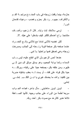 ‫ﺤﺎﺯﻤﺔ، ﺒﻴﻨﻤﺎ ﻭﻗﻔﺕ ﺯﻭﺠﺘﻪ ﻓﻲ ﺒﺎﺏ ﺍﻟﻤﺨـﺩﻉ ﻤﺭﺘﺠـﺔ ﺍﻟﻔـﻡ‬
‫ﻭﺍﻷﻁﺭﺍﻑ: ﺠﻴﺒﻭﻩ.. ﺭﺩ ﺒﻜﺭ ﺒﺤﺯﻡ ﻭﻏﻀﺏ ، ﻭﻋﻴﻨﺎﻩ ﺘﻘﺩﺤﺎﻥ‬
                                                 ‫ﺸﺭﺭﺍ.‬
                                                  ‫ﹰ‬

‫ﺇﺭﻤﻲ ﺴﻼﺤﻙ ﺇﻨﺕ ﻭﺍﻴﺎﻩ.. ﻗﺎل ﺍﻟـﺯﻋﻴﻡ، ﻭﺃﻀـﺎﻑ‬           ‫-‬
    ‫ﻤﺘﺸﻨﺠﺎ: ﺭﺍﺡ ﺃﻋﺩﻤﻜﻡ ﻜﻠﻜﻡ. ﻜﻴﻑ ﺒﺘﺩﺨﻠﻭﺍ ﻋﻠﻲ ﻫﻴﻙ .؟!.‬
             ‫‪‬‬                                 ‫ﹰ‬

‫ﻟﻜﻥ ﻏﻀﺒﻪ ﺘﻼﺸﻰ ﺘﻤﺎﻤﺎ ﻤﻊ ﺘﻼﺸﻲ ﻭﻗـﻊ ﺍﻟﺨﻤـﺭﺓ،‬
                      ‫ﹰ‬
‫ﻋﻨﺩﻤﺎ ﺼﻔﻌﻪ ﺒﻜﺭ ﺼﻔﻌﺔ ﻗﻭﻴﺔ ﺭﻨـﺤﺘﻪ ﺇﻟﻰ ﺍﻟﺠﺎﻨﺏ ﻭﺼﺭﺨﺕ‬
               ‫ﺯﻭﺠﺘﻪ ﻭﻫﻲ ﺘﺼﻔﻕ ﻓﻤﻬﺎ ﺒﺭﺍﺤﺘﻬﺎ: ﻴﺎ ﺇﻤﻲ..‬

‫ﻋﻨﺩﻫﺎ ﺃﺤﺱ ﺍﻟﺯﻋﻴﻡ ﺒﺄﻥ ﺍﻟﺫﻱ ﺍﻨﻔﺘﺢ ﻋﻠﻴﻪ، ﻟﻴﺱ ﺒـﺎﺏ‬
‫ﺍﻟﺴﻤﺎﺀ، ﻭﺇﻨﻤﺎ ﺒﻭﺍﺒﺔ ﺍﻟﺠﺤﻴﻡ، ﻭﻫﻭ ﻴﺴﺎﻕ ﻤﻭﺜﻕ ﺍﻟﻴـﺩﻴﻥ ﺇﻟـﻰ‬
‫ﻅﻬﺭﻩ. ﻭﻤﻥ ﺨﻠﻔﻪ ﺒﻜﺭ، ﻴﺼﻔﻌﻪ ﺤﻴﻨﺎ ﻋﻠﻰ ﺭﻗﺒﺘﻪ، ﻭﻴﺭﻜﻠــﻪ‬
                    ‫ﹰ‬
‫ﺤﻴﻨﺎ ﺒﻜل ﻗﻭﺘﻪ ﻋﻠﻰ ﻗﻔﺎﻩ ، ﺃﻭ ﻴﺴﺩﺩ ﻟـﻪ ﺒﻌﻘﺏ ﺒﻨﺩﻗﻴﺘﻪ ﻀﺭﺒﺔ‬
                                                  ‫ﹰ‬
‫ﺒﻴﻥ ﻜﺘﻔﻴﻪ: ﻭﺍﷲ، ﻤﺎ ﻴﻌﺩﻤﻙ ﻏﻴﺭﻱ ﻴﺎ ﺍﺒـﻥ ﺍﻟﻜﻠـﺏ. ﺇﻤﺸـﻲ.‬
                                                 ‫ﺇﻤﺸﻲ.‬

‫ﻟﻭﻴﻥ. ﻟﻭﻴﻥ. ﻤﺎﺨﺫﻴﻨﻲ.. ﺴﺄل ﺒﺫﻋﺭ، ﻓﺠﺎﺀﻩ ﺍﻟﺠـﻭﺍﺏ‬       ‫-‬
‫ﺴﺭﻴﻌﺎ ﻟﻁﻤﺔ ﻤﻥ ﺍﻟﻭﺭﺍﺀ ﻋﻠﻰ ﺠﺎﻨﺏ ﻭﺠﻬﻪ. ﻜﺄﻨﻬﺎ ﺍﻟﺼـﺎﻋﻘﺔ‬
                                             ‫ﹰ‬
             ‫ﺘﻼﻫﺎ ﻫﺩﻴﺭ ﻜﺎﻟﺭﻋﺩ ﻤﻊ ﺼﻭﺕ ﺒﻜﺭ: ﻟﻌﻨﺩ ﺭﺒﻙ.‬


                         ‫١٩٣‬
 