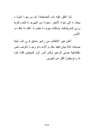 ‫ﻟﻤﺎ ﺃﻏﻠﻕ ﻋﻠﻴﻪ ﺒﺎﺏ ﺍﻟﻤﺼﻔﺤﺔ، ﺃﺤـﺱ ﺒﻬـﺎ ﺘﺎﺒﻭﺘـﺎ‬
‫ﹰ‬
‫ﻴﺤﻤﻠـﻪ ﺇﻟﻰ ﻤﺜﻭﺍﻩ ﺍﻷﺨﻴﺭ. ﻤﺠﺭﺩﺍ ﻤﻥ ﺍﻟﺒﻬﺭﺠـﺔ ﺍﻟﻌﺴـﻜﺭﻴﺔ‬
                      ‫ﹰ‬
‫ﻭﺯﻱ ﺍﻟﻤﺎﺭﻴﺸﺎﻟﻴﺔ، ﺒﺎﺴﺘﺜﻨﺎﺀ ﺠﺯﻤـﺔ ﺠﻠﺩﻴـﺔ. ﺃﻫﻜـﺫﺍ ﺘﻨﻘﻠـﺏ‬
                                               ‫ﺍﻷﻤﻭﺭ.‬

‫ﺃﻋﻠﻥ ﺨﺒﺭ ﺍﻻﻨﻘﻼﺏ ﻤﻥ ﺭﺍﺩﻴﻭ ﺩﻤﺸﻕ ﻓـﻲ ﺍﻟﺴـﺎﺒﻌﺔ‬
‫ﺼﺒﺎﺤﹰ، ﺘﻼﻩ ﺒﻴﺎﻥ ﺘﻨﻔﻴﺫ ﺤﻜـﻡ ﺍﻹﻋـﺩﺍﻡ ﺭﻤﻴـﺎ ﺒﺎﻟﺭﺼـﺎﺹ‬
         ‫ﹰ‬                                  ‫ﺎ‬
‫ﺒﺎﻟﻁﺎﻏﻴﺔ ﺤﺴﻨﻲ ﺍﻟﺯﻋﻴﻡ. ﻭﻜﺎﻥ ﺃﻨﻭﺭ ﺃﻭل ﺍﻟﻤﻬﻨﺌﻴﻥ: ﻗﻠﺕ ﺇﻨﻭﻩ‬
                         ‫ﻤﺎ ﺭﺍﺡ ﻴﻁ ‪‬ل ﺃﻜﺜﺭ ﻤﻥ ﺸﻬﺭﻴﻥ.‬
                                         ‫ﻭ‬




                         ‫٢٩٣‬
 