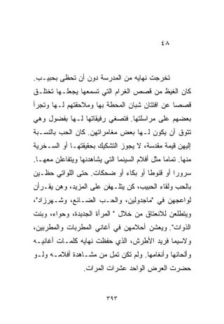 ‫٨٤‬



‫ﺘﺨﺭﺠﺕ ﻨﻬﺎﻴﻪ ﻤﻥ ﺍﻟﻤﺩﺭﺴﺔ ﺩﻭﻥ ﺃﻥ ﺘﺤﻅﻰ ﺒﺤﺒﻴـﺏ.‬
‫ﻜﺎﻥ ﺍﻟﻐﻴﻅ ﻤﻥ ﻗﺼﺹ ﺍﻟﻐﺭﺍﻡ ﺍﻟﺘﻲ ﺘﺴﻤﻌﻬﺎ ﻴﺠﻌﻠـﻬﺎ ﺘﺨﺘﻠـﻕ‬
‫ﻗﺼﺼﺎ ﻋﻥ ﺍﻓﺘﺘﺎﻥ ﺸﺒﺎﻥ ﺍﻟﻤﺤﻁﺔ ﺒﻬﺎ ﻭﻤﻼﺤﻘﺘﻬﻡ ﻟـﻬﺎ ﻭﺘﺠﺭﺃ‬
                                              ‫ﹰ‬
‫ﺒﻌﻀﻬﻡ ﻋﻠﻰ ﻤﺭﺍﺴﻠﺘﻬﺎ. ﻓﺘﺼﻐﻲ ﺭﻓﻴﻘﺎﺘﻬﺎ ﻟـﻬﺎ ﺒﻔﻀﻭل ﻭﻫﻲ‬
‫ﺘﺘﻭﻕ ﺃﻥ ﻴﻜﻭﻥ ﻟـﻬﺎ ﺒﻌﺽ ﻤﻐﺎﻤﺭﺍﺘﻬﻥ. ﻜﺎﻥ ﺍﻟﺤﺏ ﺒﺎﻟﻨﺴـﺒﺔ‬
‫ﺇﻟﻴﻬﻥ ﻗﻴﻤﺔ ﻤﻘﺩﺴﺔ، ﻻ ﻴﺠﻭﺯ ﺍﻟﺘﺸﻜﻴﻙ ﺒﺤﻘﻴﻘﺘﻬـﺎ ﺃﻭ ﺍﻟﺴـﺨﺭﻴﺔ‬
‫ﻤﻨﻬﺎ. ﺘﻤﺎﻤﺎ ﻤﺜل ﺃﻓﻼﻡ ﺍﻟﺴﻴﻨﻤﺎ ﺍﻟﺘﻲ ﻴﺸﺎﻫﺩﻨﻬﺎ ﻭﻴﺘﻔﺎﻋﻠﻥ ﻤﻌﻬـﺎ.‬
                                               ‫ﹰ‬
‫ﺴﺭﻭﺭﺍ ﺃﻭ ﻗﻨﻭﻁﺎ ﺃﻭ ﺒﻜﺎﺀ ﺃﻭ ﻀﺤﻜﺎﺕ. ﺤﺘﻰ ﺍﻟﻠﻭﺍﺘﻲ ﺤﻅـﻴﻥ‬
                            ‫‪‬‬       ‫ﹰ‬        ‫ﹰ‬
‫ﺒﺎﻟﺤﺏ ﻭﻟﻘﺎﺀ ﺍﻟﺤﺒﻴﺏ، ﻜﻥ ﻴﺘﻠـﻬﻔﻥ ﻋﻠﻰ ﺍﻟﻤﺯﻴﺩ، ﻭﻫﻥ ﻴﻘـﺭﺃﻥ‬
‫ﻟﻭﺍﻋﺠﻬﻥ ﻓﻲ "ﻤﺎﺠﺩﻭﻟﻴﻥ، ﻭﺍﻟﺤـﺏ ﺍﻟﻀـﺎﺌﻊ، ﻭﺸـﻬﺭﺯﺍﺩ"،‬
‫ﻭﻴﺘﻁﻠﻌﻥ ﻟﻼﻨﻌﺘﺎﻕ ﻤﻥ ﺨﻼل " ﺍﻟﻤﺭﺃﺓ ﺍﻟﺠﺩﻴﺩﺓ، ﻭﺤﻭﺍﺀ، ﻭﺒﻨﺕ‬
‫ﺍﻟﺫﻭﺍﺕ". ﻭﻴﻌﺸﻥ ﺃﺤﻼﻤﻬﻥ ﻓﻲ ﺃﻏﺎﻨﻲ ﺍﻟﻤﻁﺭﺒﺎﺕ ﻭﺍﻟﻤﻁﺭﺒﻴﻥ،‬
‫ﻭﻻﺴﻴﻤﺎ ﻓﺭﻴﺩ ﺍﻷﻁﺭﺵ، ﺍﻟﺫﻱ ﺤﻔﻅﺕ ﻨﻬﺎﻴﻪ ﻜﻠﻤـﺎﺕ ﺃﻏﺎﻨﻴـﻪ‬
‫ﻭﺃﻟﺤﺎﻨﻬﺎ ﻭﺃﻨﻐﺎﻤﻬﺎ. ﻭﻟﻡ ﺘﻜﻥ ﺘﻤل ﻤﻥ ﻤﺸـﺎﻫﺩﺓ ﺃﻓﻼﻤـﻪ ﻭﻟـﻭ‬
                  ‫ﺤﻀﺭﺕ ﺍﻟﻌﺭﺽ ﺍﻟﻭﺍﺤﺩ ﻋﺸﺭﺍﺕ ﺍﻟﻤﺭﺍﺕ.‬


                          ‫٣٩٣‬
 