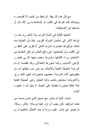 ‫ﻤﻊ ﻜل ﻫﺫﻩ ﺍﻟﻠـﻬﻔﺔ. ﻟﻡ ﺘﺤﻅ ﻤﻥ ﺍﻟﺤﺏ ﺇﻻ ﻗﺼﺼـﻪ‬
‫ﻭﺨﻴﺎﻻﺘﻪ ﻜﻤﺎ ﺘﻘﺭﺃﻫﺎ ﻓﻲ ﺍﻟﻜﺘﺏ ﺃﻭ ﺘﺸﺎﻫﺩﻫﺎ ﻓـﻲ ﺍﻷﻓـﻼﻡ ﺃﻭ‬
                                   ‫ﺘﺴﻤﻌﻬﺎ ﻤﻥ ﺍﻟﺼﺩﻴﻘﺎﺕ.‬

‫ﺍﻨﺘﺎﺒﺘﻬﺎ ﺍﻟﻜﺂﺒﺔ ﻓﻲ ﺍﻟﺴﻨﺔ ﺍﻟﺩﺭﺍﺴـﻴﺔ ﺍﻷﺨﻴـﺭﺓ، ﻓﻌـﺯﺍ‬
‫ﺃﺒﻭﺍﻫﺎ ﺍﻷﻤﺭ ﺇﻟﻰ ﺍﻤﺘﺤﺎﻥ ﺍﻟﻤﺘﺭﻙ ﺍﻟﻘﺭﻴﺏ. ﻅﻨﺎ ﺒﺄﻥ ﺍﻟﺨﺸﻴﺔ ﻤﻨﻪ‬
               ‫ﹰ‬
‫ﺸﺘﺘﺕ ﺘﺭﻜﻴﺯﻫﺎ، ﻓﺼﺎﺭﺕ ﺸﺎﺭﺩﺓ ﺍﻟﺫﻫﻥ ﻻ ﺘﻘﻭﻯ ﻋﻠﻰ ﺍﻟﻨﻅـﺭ‬
‫ﺇﻟﻰ ﺍﻟﻜﺘﺏ ﻭﻟﻭ ﻟﺘﺼﻔﺤﻬﺎ. ﻓﻲ ﻭﺍﻗﻊ ﺍﻟﺤﺎل، ﻟﻡ ﺘﻜﻥ ﺍﻟﺨﺸﻴﺔ ﻤﻥ‬
‫ﺍﻻﻤﺘﺤﺎﻥ ﻭﺭﺍﺀ ﺍﻜﺘﺌﺎﺒﻬﺎ ﻭﺘﻭﺘﺭﻫﺎ ﻭﻋﺼـﺒﻴﺘﻬﺎ ﺍﻟﺘـﻲ ﺘﻨﻔﺠـﺭ‬
‫ﻷﻭﻫﻰ ﺍﻷﺴﺒﺎﺏ. ﻭﺇﻨﻤﺎ ﺸﻌﻭﺭﻫﺎ ﺒﺎﻟﺨﺫﻻﻥ، ﻭﻗﺩ ﺍﻨﻘﻀﺕ ﺃﻴـﺎﻡ‬
‫ﺍﻟﺩﺭﺍﺴﺔ ﺍﻟﺠﻤﻴﻠﺔ ﺍﻟﻐﻨﻴﺔ ﺒﺎﻷﺤﻼﻡ. ﺒﻌـﺽ ﺼـﺩﻴﻘﺎﺘﻬﺎ ﺘﻤـﺕ‬
‫ﺨﻁﻭﺒﺘﻬﻥ ﺃﺜﻨﺎﺀ ﺍﻟﺩﺭﺍﺴﺔ. ﺒﻌﻀﻬﻥ ﻤﺤﺠﻭﺯﺍﺕ ﻟﺤﻴﻥ ﺍﻟﺘﺨـﺭﺝ.‬
‫ﻭﺍﻷﺨﺭﻴﺎﺕ ﺍﺴﺘﻤﺘﻌﻥ ﺒﺎﻟﺤﺏ ﻭﻟﺫﺓ ﺍﻟﻌﺸﻕ. ﻭﻫﻲ ﺍﻟﺠﻤﻴﻠﺔ ﺍﻟﻐﻨﻴﺔ‬
‫ﺍﺒﻨﺔ ﻋﺎﺌﻠﺔ ﻤﺘﺤﺭﺭﺓ ﻤﻨﻔﺘﺤﺔ ﻋﻠﻰ ﺍﻟﺤﻴﺎﺓ، ﻻ ﻴﺩﻕ ﺃﺤـﺩ ﻋﻠﻴﻬـﺎ‬
                                                    ‫ﺍﻟﺒﺎﺏ.‬

‫ﻨﺩﻤﺕ ﻷﻨﻬﺎ ﻟﻡ ﺘﺒﺎﺩﺭ ﻤﻊ ﺴﻤﻴﺢ ﺍﻟﺫﻱ ﻨﺎﺩﻯ ﺒﺎﺴﻤﻪ ﻤﻥ‬
‫ﺘﺤﺕ ﺸﺭﻓﺘﻬﺎ. ﻜﺎﻥ ﻴﺠﺏ ﺃﻥ ﺘﺭﺩ ﻋﻠﻴﻪ ﺒﺭﺴﺎﻟﺔ. ﺒﻼﺵ ﺭﺴﺎﻟﺔ.‬
‫ﻤﺎ ﺒﺼﻴﺭ ﻫﻲ ﺘﺒﺎﺩﺭ. ﻁﻴﺏ ﻭﺭﺩﺓ ﻴﺎ ﺒﻨﺕ ﺍﻟﺤﻼل ﺃﻭﻗﻌﻴﻬﺎ ﻤـﻥ‬



                          ‫٤٩٣‬
 