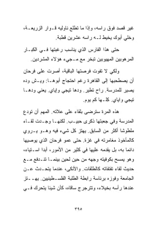 ‫ﻏﻴﺭ ﻗﺼﺩ ﻓﻭﻕ ﺭﺍﺴﻪ، ﻭﺇﺫﺍ ﻤﺎ ﺘﻁﻠﻊ ﻨﺎﻭﻟﻴﻪ ﻗـﻭﺍﺭ ﺍﻟﺯﺭﻴﻌـﺔ،‬
                ‫ﻭﺨﻠﻲ ﺃﺒﻭﻙ ﻴﺨﻴﻁ ﻟـﻪ ﺭﺍﺴﻪ ﻋﺸﺭﻴﻥ ﻗﻁﺒﺔ.‬

‫ﺤﺘﻰ ﻫﺫﺍ ﺍﻟﻔﺎﺭﺱ ﺍﻟﺫﻱ ﻴﻨﺎﺴﺏ ﺭﻏﺒﺘﻬﺎ ﻓـﻲ ﺍﻟﻜﺒـﺎﺭ‬
   ‫ﺍﻟﻤﺭﻫﻭﺒﻴﻥ ﺍﻟﻤﻬﻴﻭﺒﻴﻥ ﺘﺒﺨﺭ ﻤﻊ ﻤـﺠﻲﺀ ﻫﺅﻻﺀ ﺍﻟﻤﺸﺭﺩﻴﻥ.‬

‫ﻭﻟﻜﻲ ﻻ ﺘﻔﻭﺕ ﻓﺭﺼﺘﻬﺎ ﺍﻟﺒﺎﻗﻴﺔ، ﺃﺼﺭﺕ ﻋﻠﻰ ﻓﺭﺤﺎﻥ‬
‫ﺃﻥ ﻴﺼﻁﺤﺒﻬﺎ ﺇﻟﻰ ﺍﻟﻘﺎﻫﺭﺓ ﺭﻏﻡ ﺍﺤﺘﺠﺎﺝ ﺃﺒﻭﻫـﺎ: ﻭﻴـﺵ ﻭ ‪‬ﻩ‬
 ‫ﺩ‬
‫ﻴﺼﻴﺭ ﻟﻠﻤﺩﺭﺴﺔ. ﺭﺍﺡ ﺘﻁﻴﺭ. ﻭﺩﻫﺎ ﺘﻴﺠﻲ ﻭﺇﻴﺎﻱ. ﻴﻌﻨﻲ ﻭ ‪‬ﻫـﺎ‬
   ‫ﺩ‬                      ‫‪‬‬
                                ‫ﺘﻴﺠﻲ ﻭﺍﻴﺎﻱ. ِﻠـﻬﺎ ﻜﻡ ﻴﻭﻡ.‬
                                            ‫ﻜ‬

‫ﻫﺫﻩ ﺍﻟﻤﺭﺓ ﺴﺘﺭﻀﻰ ﺒﻠﻘﺎﺀ ﻋﻠﻰ ﻋﻼﺘﻪ. ﺍﻟﻤﻬﻡ ﺃﻥ ﺘﻭﺩﻉ‬
‫ﺍﻟﻤﺩﺭﺴﺔ ﻭﻓﻲ ﺠﻌﺒﺘﻬﺎ ﺫﻜﺭﻯ ﺤﺒﻴـﺏ. ﻟﻜﻨﻬـﺎ ﻭﺠـﺩﺕ ﻟﻘـﺎﺀ‬
‫ﻤﻠﻁﻭﺸﺎ ﺃﻜﺜﺭ ﻤﻥ ﺍﻟﺴﺎﺒﻕ. ﻴﻬﺘﺯ ﻜل ﺸﻲﺀ ﻓﻴﻪ ﻭﻫـﻭ ﻴـﺭﻭﻱ‬
                                           ‫ﹰ‬
‫ﻜﺎﻟﻤﺄﺨﻭﺫ ﻤﻐﺎﻤﺭﺘﻪ ﻓﻲ ﻏﺯﺓ. ﺤﺘﻰ ﻋﻤﻭ ﻓﺭﺤﺎﻥ ﺍﻟﺫﻱ ﻴﻭﺼﻴﻬﺎ‬
‫ﺩﺍﺌﻤﺎ ﺒﻪ، ﺒل ﻴﻘﺩﻤﻪ ﻋﻠﻴﻬﺎ ﻓﻲ ﻜﺜﻴﺭ ﻤﻥ ﺍﻷﻤﻭﺭ، ﺃﺒﺩﺍ ﺍﺴـﺘﻴﺎ ‪،‬‬
 ‫ﺀ‬                                                  ‫ﹰ‬
‫ﻭﻫﻭ ﻴﻤﺴﺢ ﺒﻜﻭﻓﻴﺘﻪ ﻭﺠﻬﻪ ﻤﻥ ﺤﻴﻥ ﻟﺤﻴﻥ ﺒﻴﻨﻤـﺎ ﺘﻨـﺩﻓﻊ ﻤـﻊ‬
‫ﺤﺩﻴﺙ ﻟﻘﺎﺀ ﺘﻔﺘﻔﺎﺘﻪ ﻜﺎﻟﻁﻠﻘﺎﺕ. ﻭﺍﻷﻨﻜﻰ، ﻋﻨﺩﻤﺎ ﻴﺘﺤـﺩﺙ ﻋـﻥ‬
‫ﺍﻟﺠﺎﻤﻌﺔ ﻭﻓﻭﺯﻩ ﺒﺭﺌﺎﺴﺔ ﺭﺍﺒﻁﺔ ﺍﻟﻁﻠﺒﺔ ﺍﻟﻔﻠﺴـﻁﻴﻨﻴﻴﻥ. ﻴﻬــﺘﺯ‬
‫ﻋﻨﺩﻫﺎ ﺭﺃﺴﻪ ﺒﺨﻴﻼﺀ، ﻭﺘﺘﺭﺠﺭﺝ ﺴﺎﻗﺎﻩ، ﻜﺄﻥ ﺸﻴﺌﺎ ﻴﺘﺤﺭﻙ ﻓـﻲ‬
          ‫ﹰ‬


                          ‫٥٩٣‬
 