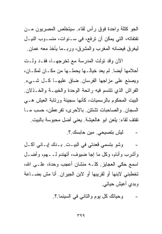 ‫ﺍﻟﺠﻭ ﻜﺘﻠﺔ ﻭﺍﺤﺩﺓ ﻓﻭﻕ ﺭﺃﺱ ﻟﻘﺎﺀ. ﺴﻴﺘﺨﻠﺹ ﺍﻟﻤﺼﺭﻴﻭﻥ ﻤـﻥ‬
‫ﺘﻔﺘﻔﺎﺘﻪ، ﺍﻟﺘﻲ ﻴﻤﻜﻥ ﺃﻥ ﺘﺭﻓﻊ، ﻓﻲ ﺴـﻨﻭﺍﺕ، ﻤﻨﺴـﻭﺏ ﺍﻟﻨﻴـل‬
 ‫ﻟﻴﻐﺭﻕ ﻓﻴﻀﺎﻨﻪ ﺍﻟﻤﻐﺭﺏ ﻭﺍﻟﻤﺸﺭﻕ، ﻭﺭﺒـﻤﺎ ﻴﺄﺨﺫ ﻤﻌﻪ ﻋﻤﺎﻥ.‬

‫ﺍﻵﻥ ﻭﻗﺩ ﺘﻭﻟﺕ ﺍﻟﻤﺩﺭﺴﺔ ﻤﻊ ﺘﺨﺭﺠﻬـﺎ، ﻓﻘـﺩ ﻭﻟـﺕ‬
‫ﺃﺤﻼﻤﻬﺎ ﺃﻴﻀﺎ. ﻟﻡ ﻴﻌﺩ ﺨﻴﺎﻟـﻬﺎ ﻴﺤﻤﻠـﻬﺎ ﻤﻥ ﻤﻜـﺎﻥ ﻟﻤﻜـﺎﻥ،‬
                                         ‫ﹰ‬
‫ﻭﻴﺼﻨﻊ ﻋﻠﻰ ﻤﺯﺍﺠﻬﺎ ﺍﻟﻔﺭﺴﺎﻥ. ﻀﺎﻕ ﻋﻠﻴﻬـﺎ ﻜـل ﺸـﻲﺀ.‬
‫ﺍﻟﻔﺭﺍﺵ ﺍﻟﺫﻱ ﺘﺘﻨﺴﻡ ﻓﻴﻪ ﺭﺍﺌﺤﺔ ﺍﻟﻭﺤﺩﺓ ﻭﺍﻟﺨﻴﺒـﺔ ﻭﺍﻟﺨـﺫﻻﻥ.‬
‫ﺍﻟﺒﻴﺕ ﺍﻟﻤﺤﻜﻭﻡ ﺒﺎﻟﺭﺴﻤﻴﺎﺕ، ﻜﺄﻨﻬﺎ ﺴﺠﻴﻨﺔ ﻭﺭﺘﺎﺒﺔ ﺍﻟﻌﻴﺵ ﻫـﻲ‬
‫ﺍﻟﺴ ‪‬ﺎﻥ. ﻭﺍﻟﺼﺎﺤﺒﺎﺕ ﺘﺸﺘﺘﻥ. ﺒﺎﻷﺤﺭﻯ، ﺘﻔﺭﻋﻁﻥ، ﺤﺴﺏ ﻤـﺎ‬
                                            ‫ﺠ‬
  ‫ﺘﻔﺘﻑ ﻟﻘﺎﺀ: ﻴﻠﻌﻥ ﺍﺒﻭ ﻫﺎﻟﻌﻴﺸﺔ. ﻴﻌﻨﻲ ﺃﻀل ﻤﺤﺒﻭﺴﺔ ﺒﺎﻟﺒﻴﺕ.‬

                   ‫ﻟﻴﺵ ﺒﺘﺼﻴﺤﻲ. ﻤﻴﻥ ﺤﺎﺒﺴﻙ.؟.‬         ‫-‬

‫ﻭﺸﻭ ﺒﺘﺴﻤﻲ ﻗﻌﺩﺘﻲ ﻓﻲ ﺍﻟﺒﻴـﺕ. ﺒـﺩﻙ ﺇﻴـﺎﻨﻲ ﺁﻜـل‬         ‫-‬
‫ﻭﺃﺸﺭﺏ ﻭﺃﻨﺎﻡ، ﻭﻜل ﻤﺎ ﺇﺠﺎ ﻀﻴﻭﻑ، ﺃﺘﻬﻨﺩﻡ ﻟــﻬﻡ، ﻭﺃﻀـل‬
‫ﺍﺴﻤﻊ ﺤﻜﻲ ﺍﻟﻌﺠﺎﻴﺯ. ﻜﻠـﻪ ﻤﻨﺸﺎﻥ ﺃﻋﺠﺏ ﻭﺤﺩﺓ، ﻋﻠـﻰ ﺍﷲ،‬
‫ﺘﺨﻁﺒﻨﻲ ﻻﺒﻨﻬﺎ ﺃﻭ ﻟﻘﺭﻴﺒﻬﺎ ﺃﻭ ﻻﺒﻥ ﺍﻟﺠﻴﺭﺍﻥ. ﺃﻨﺎ ﻤﺵ ﺒﻀـﺎﻋﺔ‬
                                     ‫ﻭﺒﺩﻱ ﺃﻋﻴﺵ ﺤﻴﺎﺘﻲ.‬

             ‫ﻭﺤﻴﺎﺘﻙ ﻜل ﻴﻭﻡ ﻭﺍﻟﺘﺎﻨﻲ ﻓﻲ ﺍﻟﺴﻴﻨﻤﺎ.؟.‬    ‫-‬


                         ‫٩٩٣‬
 