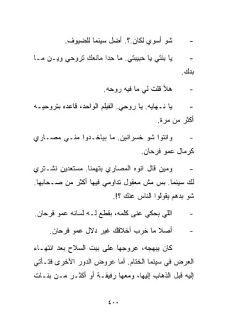 ‫ﺸﻭ ﺃﺴﻭﻱ ﻟﻜﺎﻥ.؟. ﺃﻀل ﺴﻴﻨﻤﺎ ﻟﻠﻀﻴﻭﻑ.‬           ‫-‬

‫ﻴﺎ ﺒﻨﺘﻲ ﻴﺎ ﺤﺒﻴﺒﺘﻲ. ﻤﺎ ﺤﺩﺍ ﻤﺎﻨﻌﻙ ﺘﺭﻭﺤﻲ ﻭﻴـﻥ ﻤـﺎ‬        ‫-‬
                                                    ‫ﺒﺩﻙ.‬

                        ‫ﻫﻸ ﻗﻠﺕ ﻟﻲ ﻤﺎ ﻓﻴﻪ ﺭﻭﺤﻪ.‬        ‫-‬

‫ﻴﺎ ﻨـﻬﺎﻴﻪ. ﻴﺎ ﺭﻭﺤﻲ. ﺍﻟﻔﻴﻠﻡ ﺍﻟﻭﺍﺤﺩ، ﻗﺎﻋﺩﻩ ﺒﺘﺭﻭﺤﻴـﻪ‬     ‫-‬
                                           ‫ﺃﻜﺜﺭ ﻤﻥ ﻤﺭﺓ.‬

‫ﻭﺍﻨﺘﻭﺍ ﺸﻭ ﺨﺴﺭﺍﻨﻴﻥ. ﻤﺎ ﺒﻴﺎﺨـﺩﻭﺍ ﻤﻨـﻲ ﻤﺼـﺎﺭﻱ‬            ‫-‬
                                     ‫ﻜﺭﻤﺎل ﻋﻤﻭ ﻓﺭﺤﺎﻥ.‬

‫ﻭﻤﻴﻥ ﻗﺎل ﺍﻨﻭﻩ ﺍﻟﻤﺼﺎﺭﻱ ﺒﺘﻬﻤﻨﺎ. ﻤﺴﺘﻌﺩﻴﻥ ﻨﺸـﺘﺭﻱ‬          ‫-‬
‫ﻟﻙ ﺴﻴﻨﻤﺎ. ﺒﺱ ﻤﺵ ﻤﻌﻘﻭل ﺘﺩﺍﻭﻤﻲ ﻓﻴﻬﺎ ﺃﻜﺜﺭ ﻤﻥ ﺼـﺤﺎﺒﻬﺎ.‬
                           ‫ﺸﻭ ﺒﺩﻫﻡ ﻴﻘﻭﻟﻭﺍ ﺍﻟﻨﺎﺱ ﻋﻨﻙ ؟!.‬

‫ﺍﻟﻠﻲ ﺒﺤﻜﻲ ﻋﻨﻰ ﻜﻠﻤﻪ، ﺒﻘﻁﻊ ﻟـﻪ ﻟﺴﺎﻨﻪ ﻋﻤﻭ ﻓﺭﺤﺎﻥ.‬         ‫-‬

     ‫ﺃﺼﻼ ﻤﺎ ﺨ ‪‬ﺏ ﺃﺨﻼﻗﻙ ﻏﻴﺭ ﺩﻻل ﻋﻤﻭ ﻓﺭﺤﺎﻥ.‬
                               ‫ﺭ‬      ‫ﹰ‬               ‫-‬

‫ﻜﺎﻥ ﻴﺒﻬﺠﻪ، ﻋﺭﻭﺠﻬﺎ ﻋﻠﻰ ﺒﻴﺕ ﺍﻟﺴﻼﺡ ﺒﻌﺩ ﺍﻨﺘﻬـﺎﺀ‬
‫ﺍﻟﻌﺭﺽ ﻓﻲ ﺴﻴﻨﻤﺎ ﺍﻟﺨ ﹼﺎﻡ. ﺃﻤﺎ ﻋﺭﻭﺽ ﺍﻟﺩﻭﺭ ﺍﻷﺨﺭﻯ ﻓﺘـﺄﺘﻲ‬
                               ‫ﺘ‬
‫ﺇﻟﻴﻪ ﻗﺒل ﺍﻟﺫﻫﺎﺏ ﺇﻟﻴﻬﺎ، ﻭﻤﻌﻬﺎ ﺭﻓﻴﻘـﺔ ﺃﻭ ﺃﻜﺜـﺭ ﻤـﻥ ﺒﻨـﺎﺕ‬


                          ‫٠٠٤‬
 