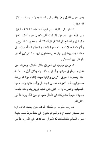 ‫ﻴﻨﺱ ﻓﻨﻭﻥ ﺍﻟﻘﺘﺎل ﻭﻫﻭ ﻴﺘﻘﺩﻡ ﺇﻟﻰ ﺍﻟﻐﺯﺍﺓ ﺒﺩﻻ ﻤـﻥ ﺍﻨــﺘﻅﺎﺭ‬
             ‫ﹰ‬
                                              ‫ﻗﺩﻭﻤﻬﻡ .‬
‫ﺍﻀﻁﺭ ﺇﻟﻰ ﺍﻟﺘﻭﻗﻑ ﺜﻡ ﺍﻟﻌﻭﺩﺓ ، ﻋﻨﺩﻤﺎ ﺍﻨﻜﺸﻑ ﺍﻟﻐﺒﺎﺭ‬
‫ﻤﻥ ﺨﻠﻔﻪ ﻋﻥ ﻋﺩﺩ ﻤﻥ ﺍﻟﺘﺭﻜﺎﺕ ﺍﻟﺘﻲ ﺘﺤﻤل ﺠﻨﻭﺩﺍ ﻤﺘﺴـﻠﺤﻴﻥ‬
         ‫ﹰ‬
‫ﺒﺎﻟﺒﻨﺎﺩﻕ ﻭﺍﻟﻤﺩﺍﻓﻊ ﺍﻟﺭﺸﺎﺸﺔ: ﺍﺘﺭﻙ ﻟﻨﺎ ﺃﻤـﺭﻫﻡ ﻴـﺎ ﺸـﻴﺦ...‬
‫ﻭﺃﺜﺎﺭﺕ ﺍﻟﻌﺠﻼﺕ ﻫـﺫﻩ ﺍﻟﻤﺭﺓ ﺍﻟﻔﻀﺎﺀ ﺍﻟﻤﻜﺸﻭﻑ ﺃﻤﺎﻡ ﺯﻋـل‬
‫ﻓﻌﺎﺩ ﺍﻟﺠﺒـﻴﻠﻴﺔ ﺇﻟﻰ ﺩﻴﺎﺭﻫﻡ ﻴﺘﺤﺼﻨﻭﻥ ﻓﻴﻬﺎ ، ﺘـﺎﺭﻜﻴﻥ ﺃﻤـﺭ‬
                                    ‫ﺍﻟﻭﻫﺎﺒـﻴﻥ ﻟﻠﻌﺴﺎﻜﺭ.‬
‫ﺘـﻤﺭﺱ ﺠﻠﻭﺏ ﻓﻲ ﺍﻟﻌﺭﺍﻕ ﺒﻘﺘﺎل ﺍﻟﻘﺒﺎﺌل، ﻭﻋﺭﻑ ﻋﻥ‬
‫ﺘﻘﺎﻟﻴﺩﻫﺎ ﻭﻁﺭﻕ ﻋﻴﺸﻬﺎ ﻭﺃﺴﺎﻟﻴﺏ ﻗﺘﺎﻟـﻬﺎ، ﻭﻜﺎﻥ ﺃﻭل ﻤﺎ ﻓﻌﻠـﻪ‬
‫ﻋﻨﺩ ﻭﺼﻭﻟـﻪ ﺸﺭﻕ ﺍﻷﺭﺩﻥ ﻭﺘﻭﻟﻴﻪ ﻤﻬﻤﺔ ﺇﻨﺸﺎﺀ ﻗﻭﺓ ﺸـﺭﻁﺔ‬
‫ﺼﺤﺭﺍﻭﻴـﺔ ، ﺍﻟﺘﻌﺭﻑ ﻋﻠـﻰ ﺍﻟﻘﺒﺎﺌـل ﻭﺃﺴـﻤﺎﺌﻬﺎ ﻭﺴـﻤﺎﺘﻬﺎ‬
‫ﺍﻟﻤﻌﻴﺸﻴﺔ ﻭﺍﻟﺤﺭﺒـﻴﺔ ، ﺍﻟﺘﻲ ﻜﺎﻥ ﻗﺎﺌﺩﻩ ﻓﺭﻴﺩﺭﻴﻙ ﺒـﻙ ﻤﻠﻤـﺎ‬
‫ﹰ‬
‫ﺒـﻬﺎ ﻨـﺘﻴﺠﺔ ﻤﺸﺎﺭﻜﺘﻪ ﻓﻲ ﺍﻟﻘﺘﺎل ﻤﻌﻬﺎ ﺇﺒـﺎﻥ ﺍﻟﺜـﻭﺭﺓ ﻋﻠـﻰ‬
                                              ‫ﺍﻷﺘﺭﺍﻙ.‬
‫ﻋـﺭﻑ ﺠﻠﻭﺏ ﺃﻥ ﺘﻜﺘﻴﻙ ﺍﻟﻭﻫﺎﺒـﻴﻴﻥ ﻴﻌﺘﻤﺩ ﺍﻹﻏـﺎﺭﺓ‬
‫ﻤﻊ ﺘﺒﺎﺸﻴﺭ ﺍﻟﺼﺒﺎﺡ ، ﻭﺃﻨﻬﻡ ﻴﺒـﻴﺘﻭﻥ ﻓﻲ ﺨﻁـﻭﻁ ﻤﺴـﺘﻘﻴﻤﺔ‬
‫ﺤﻭل ﺍﻟﺒﻬﺎﺌﻡ ﺒﺘﺸﻜﻴﻼﺕ ﻜﺎﻷﺴﻭﺍﺭ ﺘﺴﺎﻋﺩﻫﻡ ﻓﻲ ﺍﻟـﺭﺩ ﻋﻠـﻰ‬


                         ‫٨١١‬
 