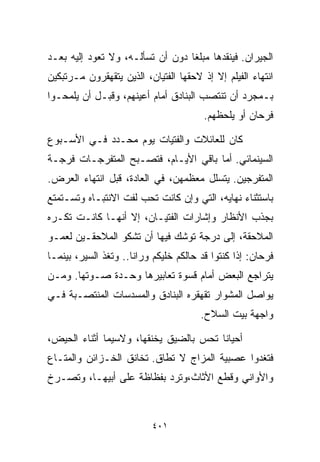 ‫ﺍﻟﺠﻴﺭﺍﻥ. ﻓﻴﻨﻘﺩﻫﺎ ﻤﺒﻠﻐﺎ ﺩﻭﻥ ﺃﻥ ﺘﺴﺄﻟـﻪ، ﻭﻻ ﺘﻌﻭﺩ ﺇﻟﻴﻪ ﺒﻌـﺩ‬
                                 ‫ﹰ‬
‫ﺍﻨﺘﻬﺎﺀ ﺍﻟﻔﻴﻠﻡ ﺇﻻ ﺇﺫ ﻻﺤﻘﻬﺎ ﺍﻟﻔﺘﻴﺎﻥ، ﺍﻟﺫﻴﻥ ﻴﺘﻘﻬﻘﺭﻭﻥ ﻤـﺭﺘﺒﻜﻴﻥ‬
‫ﺒـﻤﺠﺭﺩ ﺃﻥ ﺘﻨﺘﺼﺏ ﺍﻟﺒﻨﺎﺩﻕ ﺃﻤﺎﻡ ﺃﻋﻴﻨﻬﻡ، ﻭﻗﺒـل ﺃﻥ ﻴﻠﻤﺤـﻭﺍ‬
                                        ‫ﻓﺭﺤﺎﻥ ﺃﻭ ﻴﻠﺤﻅﻬﻡ.‬

‫ﻜﺎﻥ ﻟﻠﻌﺎﺌﻼﺕ ﻭﺍﻟﻔﺘﻴﺎﺕ ﻴﻭﻡ ﻤﺤـﺩﺩ ﻓـﻲ ﺍﻷﺴـﺒﻭﻉ‬
‫ﺍﻟﺴﻴﻨﻤﺎﺌﻲ. ﺃﻤﺎ ﺒﺎﻗﻲ ﺍﻷﻴـﺎﻡ، ﻓﺘﺼـﺒﺢ ﺍﻟﻤﺘﻔﺭﺠـﺎﺕ ﻓﺭﺠـﺔ‬
‫ﺍﻟﻤﺘﻔﺭﺠﻴﻥ. ﻴﺘﺴﻠل ﻤﻌﻅﻤﻬﻥ، ﻓﻲ ﺍﻟﻌﺎﺩﺓ، ﻗﺒل ﺍﻨﺘﻬﺎﺀ ﺍﻟﻌﺭﺽ.‬
‫ﺒﺎﺴﺘﺜﻨﺎﺀ ﻨﻬﺎﻴﻪ، ﺍﻟﺘﻲ ﻭﺇﻥ ﻜﺎﻨﺕ ﺘﺤﺏ ﻟﻔﺕ ﺍﻻﻨﺘﺒـﺎﻩ ﻭﺘﺴـﺘﻤﺘﻊ‬
‫ﺒﺠﺫﺏ ﺍﻷﻨﻅﺎﺭ ﻭﺇﺸﺎﺭﺍﺕ ﺍﻟﻔﺘﻴـﺎﻥ، ﺇﻻ ﺃﻨﻬـﺎ ﻜﺎﻨـﺕ ﺘﻜـﺭﻩ‬
‫ﺍﻟﻤﻼﺤﻘﺔ، ﺇﻟﻰ ﺩﺭﺠﺔ ﺘﻭﺸﻙ ﻓﻴﻬﺎ ﺃﻥ ﺘﺸﻜﻭ ﺍﻟﻤﻼﺤﻘـﻴﻥ ﻟﻌﻤـﻭ‬
‫ﻓﺭﺤﺎﻥ: ﺇﺫﺍ ﻜﻨﺘﻭﺍ ﻗﺩ ﺤﺎﻟﻜﻡ ﺨﻠﻴﻜﻡ ﻭﺭﺍﻨﺎ.. ﻭﺘﻐﺫ ﺍﻟﺴﻴﺭ، ﺒﻴﻨﻤـﺎ‬
‫ﻴﺘﺭﺍﺠﻊ ﺍﻟﺒﻌﺽ ﺃﻤﺎﻡ ﻗﺴﻭﺓ ﺘﻌﺎﺒﻴﺭﻫﺎ ﻭﺤـﺩﺓ ﺼـﻭﺘﻬﺎ. ﻭﻤـﻥ‬
‫ﻴﻭﺍﺼل ﺍﻟﻤﺸﻭﺍﺭ ﺘﻘﻬﻘﺭﻩ ﺍﻟﺒﻨﺎﺩﻕ ﻭﺍﻟﻤﺴﺩﺴﺎﺕ ﺍﻟﻤﻨﺘﺼـﺒﺔ ﻓـﻲ‬
                                       ‫ﻭﺍﺠﻬﺔ ﺒﻴﺕ ﺍﻟﺴﻼﺡ.‬

‫ﺃﺤﻴﺎﻨﺎ ﺘﺤﺱ ﺒﺎﻟﻀﻴﻕ ﻴﺨﻨﻘﻬﺎ، ﻭﻻﺴﻴﻤﺎ ﺃﺜﻨﺎﺀ ﺍﻟﺤﻴﺽ،‬
                                       ‫ﹰ‬
‫ﻓﺘﻐﺩﻭﺍ ﻋﺼﺒﻴﺔ ﺍﻟﻤﺯﺍﺝ ﻻ ﺘﻁﺎﻕ. ﺘﺨﺎﻨﻕ ﺍﻟﺨـﺯﺍﺌﻥ ﻭﺍﻟﻤﺘـﺎﻉ‬
‫ﻭﺍﻷﻭﺍﻨﻲ ﻭﻗﻁﻊ ﺍﻷﺜﺎﺙ،ﻭﺘﺭﺩ ﺒﻔﻅﺎﻅﺔ ﻋﻠﻰ ﺃﺒﻴﻬـﺎ، ﻭﺘﺼـﺭﺥ‬



                          ‫١٠٤‬
 