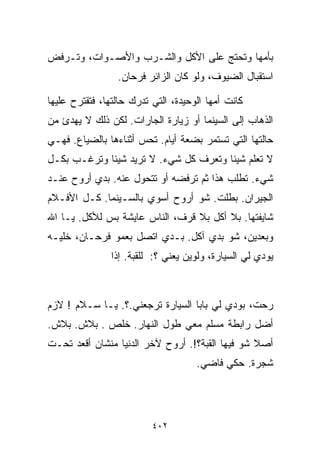 ‫ﺒﺄﻤﻬﺎ ﻭﺘﺤﺘﺞ ﻋﻠﻰ ﺍﻷﻜل ﻭﺍﻟﺸـﺭﺏ ﻭﺍﻷﺼـﻭﺍﺕ، ﻭﺘـﺭﻓﺽ‬
                 ‫ﺍﺴﺘﻘﺒﺎل ﺍﻟﻀﻴﻭﻑ، ﻭﻟﻭ ﻜﺎﻥ ﺍﻟﺯﺍﺌﺭ ﻓﺭﺤﺎﻥ.‬

‫ﻜﺎﻨﺕ ﺃﻤﻬﺎ ﺍﻟﻭﺤﻴﺩﺓ، ﺍﻟﺘﻲ ﺘﺩﺭﻙ ﺤﺎﻟﺘﻬﺎ، ﻓﺘﻘﺘﺭﺡ ﻋﻠﻴﻬﺎ‬
‫ﺍﻟﺫﻫﺎﺏ ﺇﻟﻰ ﺍﻟﺴﻴﻨﻤﺎ ﺃﻭ ﺯﻴﺎﺭﺓ ﺍﻟﺠﺎﺭﺍﺕ. ﻟﻜﻥ ﺫﻟﻙ ﻻ ﻴﻬﺩﺉ ﻤﻥ‬
‫ﺤﺎﻟﺘﻬﺎ ﺍﻟﺘﻲ ﺘﺴﺘﻤﺭ ﺒﻀﻌﺔ ﺃﻴﺎﻡ. ﺘﺤﺱ ﺃﺜﻨﺎﺀﻫﺎ ﺒﺎﻟﻀﻴﺎﻉ. ﻓﻬـﻲ‬
‫ﻻ ﺘﻌﻠﻡ ﺸﻴﺌﺎ ﻭﺘﻌﺭﻑ ﻜل ﺸﻲﺀ. ﻻ ﺘﺭﻴﺩ ﺸﻴﺌﺎ ﻭﺘﺭﻏـﺏ ﺒﻜـل‬
            ‫ﹰ‬                         ‫ﹰ‬
‫ﺸﻲﺀ. ﺘﻁﻠﺏ ﻫﺫﺍ ﺜﻡ ﺘﺭﻓﻀﻪ ﺃﻭ ﺘﺘﺤﻭل ﻋﻨﻪ. ﺒﺩﻱ ﺃﺭﻭﺡ ﻋﻨـﺩ‬
‫ﺍﻟﺠﻴﺭﺍﻥ. ﺒﻁﻠﺕ. ﺸﻭ ﺃﺭﻭﺡ ﺃﺴﻭﻱ ﺒﺎﻟﺴـﻴﻨﻤﺎ. ﻜـل ﺍﻷﻓـﻼﻡ‬
‫ﺸﺎﻴﻔﺘﻬﺎ. ﺒﻼ ﺃﻜل ﺒﻼ ﻗﺭﻑ، ﺍﻟﻨﺎﺱ ﻋﺎﻴﺸﺔ ﺒﺱ ﻟﻸﻜل. ﻴـﺎ ﺍﷲ‬
‫ﻭﺒﻌﺩﻴﻥ، ﺸﻭ ﺒ ‪‬ﻱ ﺁﻜل. ﺒـﺩﻱ ﺍﺘﺼل ﺒﻌﻤﻭ ﻓﺭﺤـﺎﻥ، ﺨﻠﻴـﻪ‬
                                   ‫ﺩ‬
                ‫ﻴﻭﺩﻱ ﻟﻲ ﺍﻟﺴﻴﺎﺭﺓ، ﻭﻟﻭﻴﻥ ﻴﻌﻨﻲ ؟: ﻟﻠﻘﺒﺔ. ﺇﺫﺍ‬



‫ﺭﺤﺕ، ﺒﻭﺩﻱ ﻟﻲ ﺒﺎﺒﺎ ﺍﻟﺴﻴﺎﺭﺓ ﺘﺭﺠﻌﻨﻲ.؟. ﻴـﺎ ﺴـﻼﻡ ! ﻻﺯﻡ‬
‫ﺃﻀل ﺭﺍﺒﻁﺔ ﻤﺴﻠﻡ ﻤﻌﻲ ﻁﻭل ﺍﻟﻨﻬﺎﺭ. ﺨﻠﺹ . ﺒﻼﺵ. ﺒﻼﺵ.‬
‫ﺃﺼﻼ ﺸﻭ ﻓﻴﻬﺎ ﺍﻟﻘﺒﺔ؟!. ﺃﺭﻭﺡ ﻵﺨﺭ ﺍﻟﺩﻨﻴﺎ ﻤﻨﺸﺎﻥ ﺃﻗﻌﺩ ﺘﺤـﺕ‬
                                                 ‫ﹰ‬
                                     ‫ﺸﺠﺭﺓ. ﺤﻜﻲ ﻓﺎﻀﻲ.‬




                          ‫٢٠٤‬
 