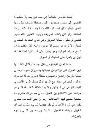 ‫ﻜﺎﻨﺕ ﺘﺸـﻌﺭ ﺒﺎﻟﺤﺎﺠﺔ ﺇﻟﻰ ﺼـﺩﻴﻕ ﻴﺤـﻭل ﺤﻜﻴﻬـﺎ‬
‫ﺍﻟﻔﺎﻀﻲ ﺇﻟﻰ ﻤﻠﻴﺎﻥ. ﺼﺩﻴـﻕ ﻭﻟﻴﺱ ﺼﺩﻴﻘﺔ،ﺸـﺎﺏ ﻤﺜﻠــﻬﺎ‬
‫ﺘﺘﻨﻔﺱ ﺃﻨﻭﺜﺘﻬﺎ ﺫﻜﻭﺭﺘﻪ، ﻭﻟﻭ ﺒﺎﻟﻜﻠﻤﺎﺕ ﺍﻟﺠﺎﻤـﺩﺓ ﺃﻭ ﺍﻟﻨﻅـﺭﺍﺕ‬
‫ﺍﻟﺴﺎﻜﻨﺔ. ﻭﻟﻭ ﻜﺎﻥ ﻴﺘﻔﺘﻑ ﺍﻟﺤﺭﻭﻑ ﻭﻴﺫﻴﺏ ﺍﻟﺘﻌﺎﺒﻴﺭ ﺒﺎﻟﻠﻌـﺎﺏ.‬
‫ﻓﺘﺘﻤﻨﻰ ﻟﻭ ﺘﻁﻭل ﻤﺴﺎﻓﺔ ﺍﻟﻁﺭﻴﻕ ﻭﻫﻲ ﻓـﻲ ﺍﻟﻤﻘﻌـﺩ ﺍﻟﺨﻠﻔـﻲ‬
‫ﻟﻠﺴﻴﺎﺭﺓ ﻻ ﺘﺭﻯ ﻤﻥ ﻤﺴﻠﻡ ﺇﻻ ﻤﺅﺨﺭﺓ ﺭﺃﺴﻪ. ﻜﺎﻥ ﻴﻜﻔﻴﻬـﺎ ﺃﻥ‬
‫ﺘﺴﻤﻊ ﺼﻭﺘﻪ ﺍﻟﻤﺭﺘﺒﻙ ﻭﻫﻭ ﻴﺠﻴﺏ ﻋﻠﻰ ﺃﺴـﺌﻠﺘﻬﺎ ﺍﻟﻤﺘﻼﺤﻘـﺔ،‬
                    ‫ﺩﻭﻥ ﺃﻥ ﻴﺘﺠﺭﺃ ﻋﻠﻰ ﺍﻟﺤﺩﻴﺙ ﺃﻭ ﺍﻟﺴﺅﺍل.‬

‫ﻋﻨﺩﻤﺎ ﺘﺼل ﺍﻟﻘﺒﺔ ﺘﺭﻤﻲ ﺒﺜﻘل ﺠﺴﺩﻫﺎ ﻭﺃﺜﻘﺎل ﺃﻨﻔﺎﺴـﻬﺎ‬
‫ﻓﻭﻕ ﺍﻟﺨﻴﻭل ﺍﻟﺘﻲ ﺘﺭﺘﺎﻉ ﻤﻥ ﻫﻴﺠﺎﻨﻬﺎ ﻭﻓـﻭﺭﺍﻥ ﺩﻤﻬـﺎ ﻭﻫـﻲ‬
‫ﺘﺤﺜﻬﺎ ﺒﺎﻟﺭﺴﻥ ﻭﺍﻟﻴﺩﻴﻥ ﻭﺍﻟﻤﻬﻤﺎﺯ، ﻤﺘﻨﻘﻠﺔ ﻓـﻭﻕ ﻫـﺫﺍ ﺍﻟﺠـﻭﺍﺩ‬
‫ﻭﺫﺍﻙ، ﻭﻜﺄﻨﻬﺎ ﻓﻲ ﺴﺒﺎﻕ ﻤﻊ ﺍﻟـﻬﻭﺍﺀ ﻟﻠﻭﺼﻭل ﺇﻟـﻰ ﺃﻗﺎﺼـﻲ‬
‫ﺍﻟﻘﺒﺔ ﻭﺍﻟﺘﻭﻏل ﻓﻲ ﺃﺭﺠﺎﺌﻬﺎ. ﻭﻻﺴﻴﻤﺎ ﻤﻨﻁﻘﺔ ﺍﻟﻨﺨﻠـﺔ، ﻓﺘـﺭﻏﻡ‬
‫ﺠﻭﺍﺩﻫﺎ ﻋﻠﻰ ﺍﻻﻨﺩﻓﺎﻉ ﺒﻴﻥ ﺍﻟﻨﺨﻴل، ﻓـﻲ ﻤﺴـﺎﺭﺍﺕ ﻤﺘﻌﺭﺠـﺔ‬
‫ﻤﻀﻨﻴﺔ ﺘﻀﻴﻊ ﻓﻴﻬﺎ ﺍﻻﺘﺠﺎﻫﺎﺕ، ﻭﻤﺎ ﺃﻥ ﻴﺄﺘﻲ ﺍﻟﻤﺴـﺎﺀ ﺤﺘـﻰ‬
‫ﺘﻜﻭﻥ ﻓﻲ ﺫﺭﻭﺓ ﺍﻹﻋﻴﺎﺀ. ﻟﻡ ﻴﻜﻥ ﻴﻬﺩﺌﻬﺎ ﺸـﻲﺀ ﻤﺜـل ﺇﻨﻬـﺎﻙ‬
‫ﺍﻟﺨﻴﻭل، ﻭﺒﺨﺎﺼﺔ ﺍﻟﻔﺤﻭل : ﺍﷲ ﻴﻜـﻭﻥ ﺒﻌـﻭﻥ ﺍﻟﻠـﻲ ﺒـﺩﻭﻩ‬
                                              ‫ﻴﺘﺠﻭﺯﻙ.‬

                         ‫٣٠٤‬
 