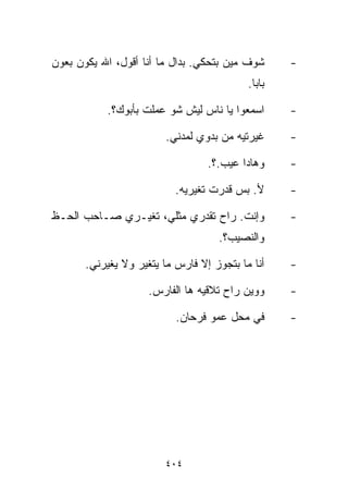 ‫ﺸﻭﻑ ﻤﻴﻥ ﺒﺘﺤﻜﻲ. ﺒﺩﺍل ﻤﺎ ﺃﻨﺎ ﺃﻗﻭل، ﺍﷲ ﻴﻜﻭﻥ ﺒﻌﻭﻥ‬      ‫-‬
                                           ‫ﺒﺎﺒﺎ.‬

           ‫ﺍﺴﻤﻌﻭﺍ ﻴﺎ ﻨﺎﺱ ﻟﻴﺵ ﺸﻭ ﻋﻤﻠﺕ ﺒﺄﺒﻭﻙ؟.‬       ‫-‬

                        ‫ﻏﻴﺭﺘﻴﻪ ﻤﻥ ﺒﺩﻭﻱ ﻟﻤﺩﻨﻲ.‬      ‫-‬

                                  ‫ﻭﻫﺎﺩﺍ ﻋﻴﺏ.؟.‬     ‫-‬

                           ‫ﻷ. ﺒﺱ ﻗﺩﺭﺕ ﺘﻐﻴﺭﻴﻪ.‬      ‫-‬

‫ﻭﺇﻨﺕ. ﺭﺍﺡ ﺘﻘﺩﺭﻱ ﻤﺜﻠﻲ، ﺘﻐﻴـﺭﻱ ﺼـﺎﺤﺏ ﺍﻟﺤـﻅ‬           ‫-‬
                                    ‫ﻭﺍﻟﻨﺼﻴﺏ؟.‬

       ‫ﺃﻨﺎ ﻤﺎ ﺒﺘﺠﻭﺯ ﺇﻻ ﻓﺎﺭﺱ ﻤﺎ ﻴﺘﻐﻴﺭ ﻭﻻ ﻴﻐﻴﺭﻨﻲ.‬    ‫-‬

                     ‫ﻭﻭﻴﻥ ﺭﺍﺡ ﺘﻼﻗﻴﻪ ﻫﺎ ﺍﻟﻔﺎﺭﺱ.‬     ‫-‬

                           ‫ﻓﻲ ﻤﺤل ﻋﻤﻭ ﻓﺭﺤﺎﻥ.‬       ‫-‬




                        ‫٤٠٤‬
 