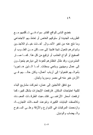 ‫٩٤‬



‫ﺨﻀﻊ ﺍﻟﻨﺎﺱ ﻟﻠﻭﺍﻗﻊ ﺍﻟﻘﺎﺌﻡ. ﺴﻭﺍﺀ ﻓـﻲ ﺘـﺄﻗﻠﻤﻬﻡ ﻤـﻊ‬
‫ﺍﻟﻅﺭﻭﻑ ﺍﻟﺠﺩﻴﺩﺓ ﺃﻭ ﺴﻠﻭﻜﻬﻡ ﺍﻟﺨﺎﺹ ﺃﻭ ﺘﻌﺎﻤﻠـﻬﻡ ﺍﻻﺠﺘﻤﺎﻋﻲ‬
‫ﻭﻤﺎ ﻨﺘﺞ ﻋﻨﻪ ﻤﻥ ﺘﻐﻴﺭ ﺍﻷﺤـﻭﺍل. ﺃﺨـﺫﺕ ﺨﻴـﺎﻡ ﺍﻟﻼﺠﺌـﻴﻥ‬
‫ﻭﺸﻭﺍﺩﺭﻫﻡ ﺘﺘﺤﻭل ﺸﻴﺌﺎ ﻓﺸﻴﺌﺎ ﺇﻟﻰ ﻤﺴـﺎﻜﻥ ﻤـﻥ ﺍﻟﻁـﻭﺏ ﺃﻭ‬
                         ‫ﹰ‬     ‫ﹰ‬
‫ﺍﻟﺼﻔﻴﺢ ﺃﻭ ﺃﻟﻭﺍﺡ ﺍﻟﺨﺸﺏ ﺃﻭ ﺘﺭﻗﻴﻊ ﻤﻥ ﻜل ﻫﺫﺍ. ﻜﻤـﺎ ﺼـﺎﺭ‬
‫ﺍﻟﻤﺸﺭﺩﻭﻥ، ﻭﻗﺩ ﻁﺎل ﺍﻨﺘﻅﺎﺭﻫﻡ ﻟﻠﻌﻭﺩﺓ ﺇﻟﻰ ﺩﻴﺎﺭﻫﻡ ﻴﺘﺤﻭﻟـﻭﻥ‬
‫ﺇﻟﻰ ﻋﻤﺎل ﻭﻤﻬﻨﻴﻴﻥ ﻭﺒﺎﺌﻌﻲ ﺒﺴﻁﺎﺕ. ﺃﻤـﺎ ﺍﻟـﺫﻴﻥ ﻫـﺎﺠﺭﻭﺍ‬
‫ﺒﺄﻤﻭﺍﻟـﻬﻡ ﻓﺘﺤﻭﻟﻭﺍ ﺇﻟﻰ ﺃﺭﺒﺎﺏ ﺃﻋﻤﺎل، ﻭﻜﺎﻥ ﺤﺎﻟــﻬﻡ ﻓـﻲ‬
                ‫ﺍﻷﺭﺩﻥ ﺨﻴﺭ ﻤﻨﻪ ﻓﻲ ﻤﺼﺭ ﻭﺴﻭﺭﻴﺎ ﻭﻟﺒﻨﺎﻥ.‬

‫ﻤﻊ ﺘﺩﻓﻕ ﺍﻟﻼﺠﺌﻴﻥ ﺇﻟﻰ ﻋﻤﺎﻥ، ﺘﺤﺭﻜﺕ ﻤﺸﺎﺭﻴﻊ ﺍﻟﺒﻨﺎﺀ‬
‫ﻟﺘﻠﺒﻴﺔ ﺍﺤﺘﻴﺎﺠﺎﺕ ﺍﻟﺴﻜﺎﻥ. ﻓﺎﺭﺘﻔﻌﺕ ﺍﻹﻴﺠﺎﺭﺍﺕ ﺒﺸﻜل ﻜﺒﻴﺭ، ﻜﻤﺎ‬
‫ﺍﺭﺘﻔﻌﺕ ﺃﺴﻌﺎﺭ ﺍﻷﺭﺍﻀـﻲ. ﻓﺘﺸـﻌﺒﺕ ﺍﻟﻁﺭﻗـﺎﺕ ﺍﻟﻤﻌﺒـﺩﺓ،‬
‫ﻭﺘﻼﺼﻘﺕ ﺍﻟﺒﻨﺎﻴﺎﺕ ﺍﻟﻜﺒﻴﺭﺓ، ﻭﺘﻨﻭﻋﺕ ﺍﻟﻤﺤـﻼﺕ ﺍﻟﺘﺠﺎﺭﻴـﺔ،‬
‫ﻭﺍﺯﺩﺤﻤﺕ ﺍﻟﻤﺭﻜﺒﺎﺕ ﻓﻲ ﺍﻟﺸﻭﺍﺭﻉ ﻭﺍﻷﺯﻗﺔ ﻭﻋﻠـﻰ ﺍﻟﺴـﻔﻭﺡ‬
                                   ‫ﻭﺍﻟـﻬﻀﺎﺏ ﻭﺍﻟﻭﺩﻴﺎﻥ.‬


                         ‫٥٠٤‬
 