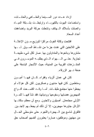 ‫ـﺎﺕ،‬
   ‫ـﺎﻫﻲ ﻭﺍﻟﺤﺎﻨـ‬
              ‫ﺍﺯﺩﺍﺩ ـﺩﺩ ﺩﻭﺭ ـﻴﻨﻤﺎ ﻭﺍﻟﻤﻘـ‬
                         ‫ﺍﻟﺴـ‬    ‫ﻋـ‬
‫ﻭﺍﺴﺘﻀﺎﺀﺕ ﺍﻟﺒﻴﻭﺕ ﺒﺎﻟﻜﻬﺭﺒـﺎﺀ ﻭﺍﺭﺘﺒﻁـﺕ ﺒﺸـﺒﻜﺔ ﺍﻟﻤﻴـﺎﻩ‬
‫ﻭﺍﺘﺼﻠﺕ ﺒﺄﺴﻼﻙ ﺍﻟـﻬﺎﺘﻑ ﻭﻨﺸﻁﺕ ﺤﺭﻜﺔ ﺍﻟﺒﺭﻴﺩ ﻭﺘﻀﺎﻋﻔﺕ‬
                                          ‫ﺃﻋﺩﺍﺩ ﺍﻟﺴﻌﺎﺓ.‬

‫ﺍﻓﺘﺘﺤﺕ ﻭﻜﺎﻟﺔ ﺍﻟﻐﻭﺙ ﻤﺭﺍﻜﺯﺍ ﻟﺘﻭﺯﻴﻊ ﻤـﺅﻥ ﺍﻹﻏﺎﺜـﺔ‬
                    ‫ﹰ‬
‫ﻋﻠﻰ ﺍﻟﻼﺠﺌﻴﻥ ﺍﻟﺘﻲ ﻏﺩﺕ ﺠﺯﺀﺍ ﻤﻥ ﻨﺸـﺎﻁ ﺍﻟﺴـﻭﻕ. ﻟــﻬﺎ‬
                       ‫ﹰ‬
‫ﻤﺸﺘﺭﻭﻫﺎ ﻭﺒﺎﺌﻌﻭﻫﺎ ﻭﺍﻟﻤﺘﺩﺍﻭﻟﻭﻥ ﺒﻬﺎ. ﺼﺎﺭ ﻟﻜل ﺸﻲﺀ ﻁﺒﻴﻌـﺔ‬
‫ﺘﺠﺎﺭﻴﺔ. ﺤﺘـﻰ ﺍﻟــﻬﻭﺍﺀ ﺍﻟـﺫﻱ ﻴﻁﻠﺒـﻪ ﺍﻟﻤﻭﺴـﺭﻭﻥ ﻓـﻲ‬
‫ﺍﻟﻤﺘﻨـﺯﻫﺎﺕ ﺍﻟﻘﺭﻴﺒﺔ ﻤﻥ ﺍﻟﻤﺩﻴﻨﺔ، ﺤﻴﺙ ﺍﻷﺸﺠﺎﺭ ﺍﻟﺒﺎﺴﻘﺔ ﻋﻠﻰ‬
                                   ‫ﻀﻔﺔ ﻨـﻬﺭ ﺍﻟﺯﺭﻗﺎﺀ.‬

‫ﻜﺎﻥ ﻓﻲ ﻋﻤﺎﻥ ﺃﺜﺭﻴﺎﺀ ﻭﻓﻘﺭﺍﺀ. ﻜـﺎﻥ ﻓﻴﻬـﺎ ﺃﻤﻴـﻭﻥ‬
‫ﻭﻤﺘﻌﻠﻤﻭﻥ. ﻜﺎﻥ ﻓﻴﻬﺎ ﻤﺩﻨﻴﻭﻥ ﻭﻋﺴﻜﺭﻴﻭﻥ. ﻟﻜﻥ ﻜل ﻫﺅﻻﺀ ﻟﻡ‬
‫ﻴﺠﻌﻠﻭﺍ ﻤﻨﻬﺎ ﻤﺠﺘﻤﻊ ﻁﺒﻘـﺎﺕ. ﺃﻤـﺎ ﻭﻗـﺩ ﺍﻜﺘﺴـﺤﺕ ﺃﻓـﻭﺍﺝ‬
‫ﺍﻟﻤﻬﺠﺭﻴﻥ ﻫﻀﺎﺒﻬﺎ ﻭﺴﻔﻭﺤﻬﺎ ﻭﻭﺩﻴﺎﻨﻬﺎ، ﻓﻘﺩ ﻨﺸﺄ ﻓﻴﻬـﺎ ﻟﻠﻤـﺭﺓ‬
‫ﺍﻷﻭﻟﻰ ﻤﺠﺘﻤﻌﺎﻥ. ﺃﺼﻴﻠﻭﻥ ﻭﻻﺠﺌﻭﻥ. ﻭﻤﻊ ﺃﻥ ﻤﻌﻅﻡ ﺴﻜﺎﻨـﻬﺎ‬
‫ﺍﻷﻭﺍﺌل ﺠﺎﺅﻭﻫﺎ ﻤﻬﺠﺭﻴﻥ، ﺇﻻ ﺃﻥ ﺫﻟﻙ ﻟﻡ ﻴﺠﻌﻠـﻬﻡ ﻻﺠﺌـﻴﻥ.‬
‫ﻓﺎﻟﻔﺭﻕ ﺸﺎﺴﻊ ﺒﻴﻥ ﺍﻟـﻬﺠﺭﺓ ﻭﺍﻟﻠﺠﻭﺀ. ﺤﺘﻰ ﻤﺘﻭﺴﻁﻲ ﺍﻟﺤـﺎل‬
‫ﻤﻥ ﻤﻬﻨﻴﻴﻥ ﻭﻤﻭﻅﻔﻴﻥ، ﺼﺎﺭﻭﺍ ﻴﻌﺘﺒﺭﻭﻥ ﺃﻨﻔﺴﻬﻡ ﺃﺼﺤﺎﺏ ﺤﻕ‬

                         ‫٦٠٤‬
 