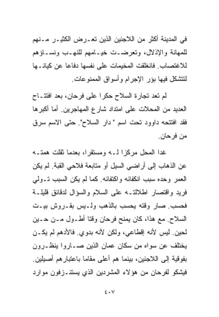 ‫ﻓﻲ ﺍﻟﻤﺩﻴﻨﺔ ﺃﻜﺜﺭ ﻤﻥ ﺍﻟﻼﺠﺌﻴﻥ ﺍﻟﺫﻴﻥ ﺘﻌـﺭﺽ ﺍﻟﻜﺜﻴـﺭ ﻤـﻨﻬﻡ‬
‫ﻟﻠﻤﻬﺎﻨﺔ ﻭﺍﻹﺫﻻل، ﻭﺘﻌﺭﻀـﺕ ﺨﻴـﺎﻤﻬﻡ ﻟﻠﻨﻬـﺏ ﻭﻨﺴـﺎﺅﻫﻡ‬
‫ﻟﻼﻏﺘﺼﺎﺏ. ﻓﺎﻨﻐﻠﻘﺕ ﺍﻟﻤﺨﻴﻤﺎﺕ ﻋﻠﻰ ﻨﻔﺴﻬﺎ ﺩﻓﺎﻋﺎ ﻋﻥ ﻜﻴﺎﻨـﻬﺎ‬
           ‫ﹰ‬
              ‫ﻟﺘﺘﺸﻜل ﻓﻴﻬﺎ ﺒﺅﺭ ﺍﻹﺠﺭﺍﻡ ﻭﺃﺴﻭﺍﻕ ﺍﻟﻤﻤﻨﻭﻋﺎﺕ.‬

‫ﻟﻡ ﺘﻌﺩ ﺘﺠﺎﺭﺓ ﺍﻟﺴﻼﺡ ﺤﻜﺭﺍ ﻋﻠﻰ ﻓﺭﺤﺎﻥ، ﺒﻌﺩ ﺍﻓﺘﺘـﺎﺡ‬
                       ‫ﹰ‬
‫ﺍﻟﻌﺩﻴﺩ ﻤﻥ ﺍﻟﻤﺤﻼﺕ ﻋﻠﻰ ﺍﻤﺘﺩﺍﺩ ﺸﺎﺭﻉ ﺍﻟﻤﻬﺎﺠﺭﻴﻥ. ﺃﻤﺎ ﺃﻜﺒﺭﻫﺎ‬
‫ﻓﻘﺩ ﺍﻓﺘﺘﺤﻪ ﺩﺍﻭﻭﺩ ﺘﺤﺕ ﺍﺴﻡ " ﺩﺍﺭ ﺍﻟﺴﻼﺡ". ﺤﺘﻰ ﺍﻻﺴﻡ ﺴﺭﻕ‬
                                              ‫ﻤﻥ ﻓﺭﺤﺎﻥ.‬

‫ﻏﺩﺍ ﺍﻟﻤﺤل ﻤﺭﻜﺯﺍ ﻟـﻪ ﻭﻤﺴﺘﻘﺭﹰ، ﺒﻌﺩﻤﺎ ﺜﻘﻠﺕ ﻫﻤﺘـﻪ‬
                  ‫ﺍ‬           ‫ﹰ‬
‫ﻋﻥ ﺍﻟﺫﻫﺎﺏ ﺇﻟﻰ ﺃﺭﺍﻀﻲ ﺍﻟﺴﻴل ﺃﻭ ﻤﺘﺎﺒﻌﺔ ﻓﻼﺤﻲ ﺍﻟﻘﺒﺔ. ﻟﻡ ﻴﻜﻥ‬
‫ﺍﻟﻌﻤﺭ ﻭﺤﺩﻩ ﺴﺒﺏ ﺍﻨﻜﻔﺎﺌﻪ ﻭﺍﻜﺘﻔﺎﺌﻪ. ﻜﻤﺎ ﻟﻡ ﻴﻜﻥ ﺍﻟﺴﺒﺏ ﺘـﻭﻟﻲ‬
‫ﻓﺭﻴﺩ ﻭﺍﻗﺘﺼﺎﺭ ﺍﻁﻼﻟﺘـﻪ ﻋﻠﻰ ﺍﻟﺴﻼﻡ ﻭﺍﻟﺴﺅﺍل ﻟﺩﻗﺎﺌﻕ ﻗﻠﻴﻠـﺔ‬
‫ﻓﺤﺴﺏ. ﺼﺎﺭ ﻭﻗﺘﻪ ﻴﺤﺴﺏ ﺒﺎﻟﺫﻫﺏ ﻭﻟـﻴﺱ ﺒﻘـﺭﻭﺵ ﺒﻴـﺕ‬
‫ﺍﻟﺴﻼﺡ. ﻤﻊ ﻫﺫﺍ، ﻜﺎﻥ ﻴﻤﻨﺢ ﻓﺭﺤﺎﻥ ﻭﻗﺘﺎ ﺃﻁـﻭل ﻤـﻥ ﺤـﻴﻥ‬
               ‫ﹰ‬
‫ﻟﺤﻴﻥ. ﻟﻴﺱ ﻷﻨﻪ ﺇﻗﻁﺎﻋﻲ، ﻭﻟﻜﻥ ﻷﻨﻪ ﺒﺩﻭﻱ. ﻓﺎﻷﺩﻫﻡ ﻟﻡ ﻴﻜـﻥ‬
‫ﻴﺨﺘﻠﻑ ﻋﻥ ﺴﻭﺍﻩ ﻤﻥ ﺴﻜﺎﻥ ﻋﻤﺎﻥ ﺍﻟﺫﻴﻥ ﺼـﺎﺭﻭﺍ ﻴﻨﻅـﺭﻭﻥ‬
‫ﺒﻔﻭﻗﻴﺔ ﺇﻟﻰ ﺍﻟﻼﺠﺌﻴﻥ، ﺒﻴﻨﻤﺎ ﻫﻡ ﺃﻋﻠﻰ ﻤﻘﺎﻤﺎ ﺒﺎﻋﺘﺒﺎﺭﻫﻡ ﺃﺼﻴﻠﻴﻥ.‬
                  ‫ﹰ‬
‫ﻓﻴﺸﻜﻭ ﻟﻔﺭﺤﺎﻥ ﻤﻥ ﻫﺅﻻﺀ ﺍﻟﻤﺸﺭﺩﻴﻥ ﺍﻟﺫﻱ ﻴﺴﺘﻨـﺯﻓﻭﻥ ﻤﻭﺍﺭﺩ‬

                          ‫٧٠٤‬
 