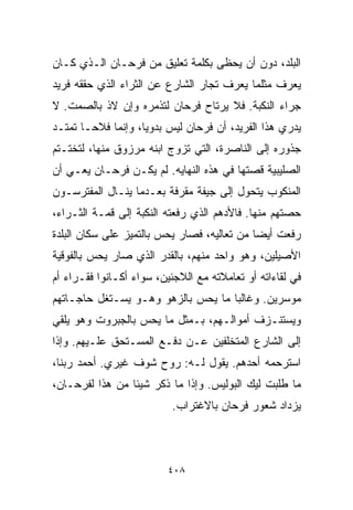 ‫ﺍﻟﺒﻠﺩ، ﺩﻭﻥ ﺃﻥ ﻴﺤﻅﻰ ﺒﻜﻠﻤﺔ ﺘﻌﻠﻴﻕ ﻤﻥ ﻓﺭﺤـﺎﻥ ﺍﻟـﺫﻱ ﻜـﺎﻥ‬
‫ﻴﻌﺭﻑ ﻤﺜﻠﻤﺎ ﻴﻌﺭﻑ ﺘﺠﺎﺭ ﺍﻟﺸﺎﺭﻉ ﻋﻥ ﺍﻟﺜﺭﺍﺀ ﺍﻟﺫﻱ ﺤﻘﻘﻪ ﻓﺭﻴﺩ‬
‫ﺠﺭﺍﺀ ﺍﻟﻨﻜﺒﺔ. ﻓﻼ ﻴﺭﺘﺎﺡ ﻓﺭﺤﺎﻥ ﻟﺘﺫﻤﺭﻩ ﻭﺇﻥ ﻻﺫ ﺒﺎﻟﺼﻤﺕ. ﻻ‬
‫ﻴﺩﺭﻱ ﻫﺫﺍ ﺍﻟﻔﺭﻴﺩ، ﺃﻥ ﻓﺭﺤﺎﻥ ﻟﻴﺱ ﺒﺩﻭﻴﹰ، ﻭﺇﻨﻤﺎ ﻓﻼﺤـﺎ ﺘﻤﺘـﺩ‬
      ‫ﹰ‬            ‫ﺎ‬
‫ﺠﺫﻭﺭﻩ ﺇﻟﻰ ﺍﻟﻨﺎﺼﺭﺓ، ﺍﻟﺘﻲ ﺘﺯﻭﺝ ﺍﺒﻨﻪ ﻤﺭﺯﻭﻕ ﻤﻨﻬﺎ، ﻟﺘﺨﺘـﺘﻡ‬
‫ﺍﻟﺼﻠﻴﺒﻴﺔ ﻗﺼﺘﻬﺎ ﻓﻲ ﻫﺫﻩ ﺍﻟﻨﻬﺎﻴﻪ. ﻟﻡ ﻴﻜـﻥ ﻓﺭﺤـﺎﻥ ﻴﻌـﻲ ﺃﻥ‬
‫ﺍﻟﻤﻨﻜﻭﺏ ﻴﺘﺤﻭل ﺇﻟﻰ ﺠﻴﻔﺔ ﻤﻘﺭﻓﺔ ﺒﻌـﺩﻤﺎ ﻴﻨـﺎل ﺍﻟﻤﻔﺘﺭﺴـﻭﻥ‬
‫ﺤﺼﺘﻬﻡ ﻤﻨﻬﺎ. ﻓﺎﻷﺩﻫﻡ ﺍﻟﺫﻱ ﺭﻓﻌﺘﻪ ﺍﻟﻨﻜﺒﺔ ﺇﻟﻰ ﻗﻤـﺔ ﺍﻟﺜـﺭﺍﺀ،‬
‫ﺭﻓﻌﺕ ﺃﻴﻀﺎ ﻤﻥ ﺘﻌﺎﻟﻴﻪ، ﻓﺼﺎﺭ ﻴﺤﺱ ﺒﺎﻟﺘﻤﻴﺯ ﻋﻠﻰ ﺴﻜﺎﻥ ﺍﻟﺒﻠﺩﺓ‬
                                            ‫ﹰ‬
‫ﺍﻷﺼﻴﻠﻴﻥ، ﻭﻫﻭ ﻭﺍﺤﺩ ﻤﻨﻬﻡ، ﺒﺎﻟﻘﺩﺭ ﺍﻟﺫﻱ ﺼﺎﺭ ﻴﺤﺱ ﺒﺎﻟﻔﻭﻗﻴﺔ‬
‫ﻓﻲ ﻟﻘﺎﺀﺍﺘﻪ ﺃﻭ ﺘﻌﺎﻤﻼﺘﻪ ﻤﻊ ﺍﻟﻼﺠﺌﻴﻥ، ﺴﻭﺍﺀ ﺃﻜـﺎﻨﻭﺍ ﻓﻘـﺭﺍﺀ ﺃﻡ‬
‫ﻤﻭﺴﺭﻴﻥ. ﻭﻏﺎﻟﺒﺎ ﻤﺎ ﻴﺤﺱ ﺒﺎﻟﺯﻫﻭ ﻭﻫـﻭ ﻴﺴـﺘﻐل ﺤﺎﺠـﺎﺘﻬﻡ‬
                                   ‫ﹰ‬
‫ﻭﻴﺴﺘﻨـﺯﻑ ﺃﻤﻭﺍﻟـﻬﻡ، ﺒـﻤﺜل ﻤﺎ ﻴﺤﺱ ﺒﺎﻟﺠﺒﺭﻭﺕ ﻭﻫﻭ ﻴﻠﻘﻲ‬
‫ﺇﻟﻰ ﺍﻟﺸﺎﺭﻉ ﺍﻟﻤﺘﺨﻠﻔﻴﻥ ﻋـﻥ ﺩﻓـﻊ ﺍﻟﻤﺴـﺘﺤﻕ ﻋﻠـﻴﻬﻡ. ﻭﺇﺫﺍ‬
‫ﺍﺴﺘﺭﺤﻤﻪ ﺃﺤﺩﻫﻡ. ﻴﻘﻭل ﻟـﻪ: ﺭﻭﺡ ﺸﻭﻑ ﻏﻴﺭﻱ. ﺃﺤﻤﺩ ﺭﺒﻨﺎ،‬
‫ﻤﺎ ﻁﻠﺒﺕ ﻟﻴﻙ ﺍﻟﺒﻭﻟﻴﺱ. ﻭﺇﺫﺍ ﻤﺎ ﺫﻜﺭ ﺸﻴﺌﺎ ﻤﻥ ﻫﺫﺍ ﻟﻔﺭﺤـﺎﻥ،‬
                ‫ﹰ‬
                           ‫ﻴﺯﺩﺍﺩ ﺸﻌﻭﺭ ﻓﺭﺤﺎﻥ ﺒﺎﻻﻏﺘﺭﺍﺏ.‬



                          ‫٨٠٤‬
 