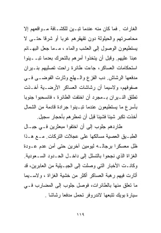 ‫ﺍﻟﻐﺎﺭﺍﺕ . ﻓﻤﺎ ﻜﺎﻥ ﻤﻨﻪ ﻋﻨﺩﻤﺎ ﺘﺒـﻴﻥ ﻟﻠﻜﺸـﺎﻓﺔ ﻤـﻭﺍﻗﻌﻬﻡ ﺇﻻ‬
‫ﻤﺤﺎﺼﺭﺘﻬﻡ ﻭﺍﻟﺤﻴﻠﻭﻟﺔ ﺩﻭﻥ ﺘﻘﻬﻘﺭﻫﻡ ﻏﺭﺒﺎ ﺃﻭ ﺸﺭﻗﺎ ﺤﺘـﻰ ﻻ‬
       ‫ﹰ‬       ‫ﹰ‬
‫ﻴﺴﺘﻁﻴﻌﻭﻥ ﺍﻟﻭﺼﻭل ﺇﻟﻰ ﺍﻟﻌﺸﺏ ﻭﺍﻟﻤﺎﺀ ، ﻤـﻤﺎ ﺠﻌل ﺍﻟﺒﻬـﺎﺌﻡ‬
‫ﻋﺒﺌﺎ ﻋﻠﻴﻬﻡ. ﻭﻗﺒل ﺃﻥ ﻴﺘﺨﺫﻭﺍ ﺃﻤﺭﻫﻡ ﺒﺎﻟﺘﺤﺭﻙ ﺒﻌﺩﻤﺎ ﺘﺒــﻴﻨﻭﺍ‬
                                                   ‫ﹰ‬
‫ﺍﺴﺘﺤﻜﺎﻤﺎﺕ ﺍﻟﻌﺴﺎﻜﺭ، ﺠﺎﺀﺕ ﻁﺎﺌﺭﺓ ﺭﺍﺤﺕ ﺘﺼﻠﻴﻬﻡ ﺒﻨـﻴﺭﺍﻥ‬
‫ﻤﺩﻓﻌﻬﺎ ﺍﻟﺭﺸﺎﺵ. ﺩﺏ ﺍﻟﻔﺯﻉ ﻭﺍﻟـﻬﻠﻊ ﻭﺜﺎﺭﺕ ﺍﻟﻔﻭﻀـﻰ ﻓـﻲ‬
                                ‫‪‬‬
‫ﺼﻔﻭﻓﻬﻡ، ﻭﻻﺴﻴﻤﺎ ﺃﻥ ﺭﺸﺎﺸﺎﺕ ﺍﻟﻌﺴﺎﻜﺭ ﺍﻷﺭﻀـﻴﺔ ﺃﺨـﺫﺕ‬
‫ﺘﻁﻠﻕ ﺍﻟﻨـﻴﺭﺍﻥ ﺒـﻤﺠﺭﺩ ﺃﻥ ﺍﺨﺘﻔﺕ ﺍﻟﻁﺎﺌﺭﺓ ، ﻓﺎﻨﺴﺤﺒﻭﺍ ﺠﻨﻭﺒﺎ‬
‫ﹰ‬
‫ﺒﺄﺴﺭﻉ ﻤﺎ ﻴﺴﺘﻁﻴﻌﻭﻥ ﻋﻨﺩﻤﺎ ﺘﺒـﻴﻨﻭﺍ ﺠﺭﺍﺩﺓ ﻗﺎﺩﻤﺔ ﻤﻥ ﺍﻟﺸﻤﺎل‬
      ‫ﺃﺨﺫﺕ ﺘﻜﺒﺭ ﺸﻴﺌﺎ ﻓﺸﻴﺌﺎ ﻗﺒل ﺃﻥ ﺘﻤﻁﺭﻫﻡ ﺒﺄﺤﺠﺎﺭ ﺴﺠ ‪‬ل.‬
        ‫ﻴ‬                         ‫ﹰ‬     ‫ﹰ‬
‫ﻁﺎﺭﺩﻫﻡ ﺠﻠﻭﺏ ﺇﻟﻰ ﺃﻥ ﺍﺨﺘﻔﻭﺍ ﻤﺒﻌﺜﺭﻴﻥ ﻓـﻲ ﺠﺒـﺎل‬
‫ﺍﻟﻁﺒـﻴﻕ ﺍﻟﻌﺼﻴﺔ ﻤﺴﺎﻟﻜﻬﺎ ﻋﻠﻰ ﻋﺠﻼﺕ ﺍﻟﺘﺭﻜﺎﺕ. ﻤـﻊ ﻫـﺫﺍ‬
‫ﻅل ﻤﻌﺴﻜﺭﺍ ﺒﺭﺠﺎﻟـﻪ ﻟﻴﻭﻤﻴﻥ ﺁﺨﺭﻴﻥ ﺤﺘﻰ ﺃﻤﻥ ﻋﺩﻡ ﻋـﻭﺩﺓ‬
                                       ‫ﹰ‬
‫ﺍﻟﻐﺯﺍﺓ ﺍﻟﺫﻱ ﻨﺠﺤﻭﺍ ﺒﺎﻟﺘﺴﻠل ﺇﻟﻰ ﺩﺍﺨـل ﺍﻟﺤـﺩﻭﺩ ﺍﻟﺴـﻌﻭﺩﻴﺔ.‬
‫ﻭﻜﺎﻨـﺕ ﺍﻷﺨﺒﺎﺭ ﺍﻟﺘﻲ ﻭﺼﻠﺕ ﺇﻟﻰ ﺍﻟﺠﺒـﻴﻠﻴﺔ ﻤﻥ ﺍﻟﻌﺎﺒﺭﻴﻥ، ﻗﺩ‬
‫ﺃﺜﺎﺭﺕ ﻓﻴﻬﻡ ﺭﻫﺒﺔ ﺍﻟﻌﺴﺎﻜﺭ ﺃﻜﺜﺭ ﻤﻥ ﺨﺸﻴﺔ ﺍﻟﻐﺯﺍﺓ ، ﻭﻻﺴـﻴﻤﺎ‬
‫ﻤﺎ ﺘﻌﻠﻕ ﻤﻨﻬﺎ ﺒﺎﻟﻁﺎﺌﺭﺍﺕ، ﻓﻭﺼل ﺠﻠﻭﺏ ﺇﻟﻰ ﺍﻟﻤﻀﺎﺭﺏ ﻓـﻲ‬
          ‫ﺴﻴﺎﺭﺓ ﺒﻭﻴﻙ ﺘﺘﺒﻌﻬﺎ ﻻﻨﺩﺭﻭﻓﺭ ﺘﺤﻤل ﻤﺩﻓﻌﺎ ﺭﺸﺎﺸﺎ .‬
            ‫ﹰ‬     ‫ﹰ‬


                         ‫٩١١‬
 