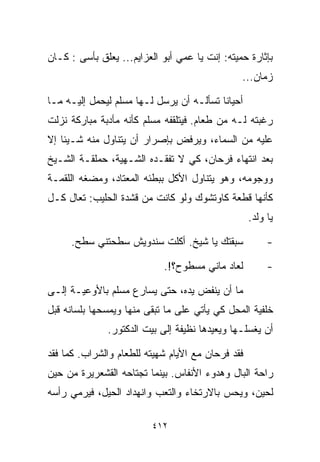 ‫ﺒﺈﺜﺎﺭﺓ ﺤﻤﻴﺘﻪ: ﺇﻨﺕ ﻴﺎ ﻋﻤﻲ ﺃﺒﻭ ﺍﻟﻌﺯﺍﻴﻡ... ﻴﻌﻠﻕ ﺒﺄﺴﻰ : ﻜـﺎﻥ‬
                                                ‫ﺯﻤﺎﻥ...‬

‫ﺃﺤﻴﺎﻨﺎ ﺘﺴﺄﻟـﻪ ﺃﻥ ﻴﺭﺴل ﻟـﻬﺎ ﻤﺴﻠﻡ ﻟﻴﺤﻤل ﺇﻟﻴـﻪ ﻤـﺎ‬
                                         ‫ﹰ‬
‫ﺭﻏﺒﺘﻪ ﻟـﻪ ﻤﻥ ﻁﻌﺎﻡ. ﻓﻴﺘﻠﻘﻔﻪ ﻤﺴﻠﻡ ﻜﺄﻨﻪ ﻤﺄﺩﺒﺔ ﻤﺒﺎﺭﻜﺔ ﻨﺯﻟﺕ‬
‫ﻋﻠﻴﻪ ﻤﻥ ﺍﻟﺴﻤﺎﺀ، ﻭﻴﺭﻓﺽ ﺒﺈﺼﺭﺍﺭ ﺃﻥ ﻴﺘﻨﺎﻭل ﻤﻨﻪ ﺸـﻴﺌﺎ ﺇﻻ‬
   ‫ﹰ‬
‫ﺒﻌﺩ ﺍﻨﺘﻬﺎﺀ ﻓﺭﺤﺎﻥ، ﻜﻲ ﻻ ﺘﻔﻘـﺩﻩ ﺍﻟﺸـﻬﻴﺔ، ﺤﻤﻠﻘـﺔ ﺍﻟﺸـﻴﺦ‬
‫ﻭﻭﺠﻭﻤﻪ، ﻭﻫﻭ ﻴﺘﻨﺎﻭل ﺍﻷﻜل ﺒﺒﻁﺌﻪ ﺍﻟﻤﻌﺘﺎﺩ، ﻭﻤﻀﻐﻪ ﺍﻟﻠﻘﻤـﺔ‬
‫ﻜﺄﻨﻬﺎ ﻗﻁﻌﺔ ﻜﺎﻭﺘﺸﻭﻙ ﻭﻟﻭ ﻜﺎﻨﺕ ﻤﻥ ﻗﺸﺩﺓ ﺍﻟﺤﻠﻴﺏ: ﺘﻌﺎل ﻜـل‬
                                                   ‫ﻴﺎ ﻭﻟﺩ.‬

     ‫ﺴﺒﻘﺘﻙ ﻴﺎ ﺸﻴﺦ. ﺃﻜﻠﺕ ﺴﻨﺩﻭﻴﺵ ﺴﻁﺤﺘﻨﻲ ﺴﻁﺢ.‬              ‫-‬

                            ‫ﻟﻌﺎﺩ ﻤﺎﻨﻲ ﻤﺴﻁﻭﺡ؟!.‬          ‫-‬

‫ﻤﺎ ﺃﻥ ﻴﻨﻔﺽ ﻴﺩﻩ، ﺤﺘﻰ ﻴﺴﺎﺭﻉ ﻤﺴﻠﻡ ﺒﺎﻷﻭﻋﻴـﺔ ﺇﻟـﻰ‬
‫ﺨﻠﻔﻴﺔ ﺍﻟﻤﺤل ﻜﻲ ﻴﺄﺘﻲ ﻋﻠﻰ ﻤﺎ ﺘﺒﻘﻰ ﻤﻨﻬﺎ ﻭﻴﻤﺴﺤﻬﺎ ﺒﻠﺴﺎﻨﻪ ﻗﺒل‬
              ‫ﺃﻥ ﻴﻐﺴﻠـﻬﺎ ﻭﻴﻌﻴﺩﻫﺎ ﻨﻅﻴﻔﺔ ﺇﻟﻰ ﺒﻴﺕ ﺍﻟﺩﻜﺘﻭﺭ.‬

‫ﻓﻘﺩ ﻓﺭﺤﺎﻥ ﻤﻊ ﺍﻷﻴﺎﻡ ﺸﻬﻴﺘﻪ ﻟﻠﻁﻌﺎﻡ ﻭﺍﻟﺸﺭﺍﺏ. ﻜﻤﺎ ﻓﻘﺩ‬
‫ﺭﺍﺤﺔ ﺍﻟﺒﺎل ﻭﻫﺩﻭﺀ ﺍﻷﻨﻔﺎﺱ. ﺒﻴﻨﻤﺎ ﺘﺠﺘﺎﺤﻪ ﺍﻟﻘﺸﻌﺭﻴﺭﺓ ﻤﻥ ﺤﻴﻥ‬
‫ﻟﺤﻴﻥ، ﻭﻴﺤﺱ ﺒﺎﻻﺭﺘﺨﺎﺀ ﻭﺍﻟﺘﻌﺏ ﻭﺍﻨﻬﺩﺍﺩ ﺍﻟﺤﻴل، ﻓﻴﺭﻤﻲ ﺭﺃﺴﻪ‬

                          ‫٢١٤‬
 