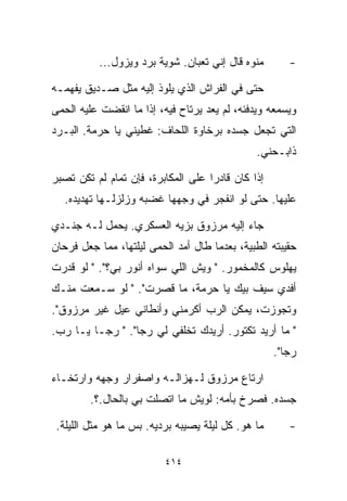 ‫ﻤﻨﻭﻩ ﻗﺎل ﺇﻨﻲ ﺘﻌﺒﺎﻥ. ﺸﻭﻴﺔ ﺒﺭﺩ ﻭﻴﺯﻭل...‬        ‫-‬

‫ﺤﺘﻰ ﻓﻲ ﺍﻟﻔﺭﺍﺵ ﺍﻟﺫﻱ ﻴﻠﻭﺫ ﺇﻟﻴﻪ ﻤﺜل ﺼـﺩﻴﻕ ﻴﻔﻬﻤـﻪ‬
‫ﻭﻴﺴﻤﻌﻪ ﻭﻴﺩﻓﺌﻪ، ﻟﻡ ﻴﻌﺩ ﻴﺭﺘﺎﺡ ﻓﻴﻪ، ﺇﺫﺍ ﻤﺎ ﺍﻨﻘﻀﺕ ﻋﻠﻴﻪ ﺍﻟﺤﻤﻰ‬
‫ﺍﻟﺘﻲ ﺘﺠﻌل ﺠﺴﺩﻩ ﺒﺭﺨﺎﻭﺓ ﺍﻟﻠﺤﺎﻑ: ﻏﻁﻴﻨﻲ ﻴﺎ ﺤﺭﻤﺔ. ﺍﻟﺒـﺭﺩ‬
                                                ‫ﺫﺍﺒـﺤﻨﻲ.‬

‫ﺇﺫﺍ ﻜﺎﻥ ﻗﺎﺩﺭﺍ ﻋﻠﻰ ﺍﻟﻤﻜﺎﺒﺭﺓ، ﻓﺈﻥ ﺘﻤﺎﻡ ﻟﻡ ﺘﻜﻥ ﺘﺼﺒﺭ‬
                                   ‫ﹰ‬
   ‫ﻋﻠﻴﻬﺎ. ﺤﺘﻰ ﻟﻭ ﺍﻨﻔﺠﺭ ﻓﻲ ﻭﺠﻬﻬﺎ ﻏﻀﺒﻪ ﻭﺯﻟﺯﻟـﻬﺎ ﺘﻬﺩﻴﺩﻩ.‬

‫ﺠﺎﺀ ﺇﻟﻴﻪ ﻤﺭﺯﻭﻕ ﺒﺯ ‪‬ﻪ ﺍﻟﻌﺴﻜﺭﻱ. ﻴﺤﻤل ﻟـﻪ ﺠﻨـﺩﻱ‬
                         ‫ﻴ‬
‫ﺤﻘﻴﺒﺘﻪ ﺍﻟﻁﺒﻴﺔ، ﺒﻌﺩﻤﺎ ﻁﺎل ﺃﻤﺩ ﺍﻟﺤﻤﻰ ﻟﻴﻠﺘﻬﺎ، ﻤﻤﺎ ﺠﻌل ﻓﺭﺤﺎﻥ‬
‫ﻴﻬﻠﻭﺱ ﻜﺎﻟﻤﺨﻤﻭﺭ. " ﻭﻴﺵ ﺍﻟﻠﻲ ﺴﻭﺍﻩ ﺃﻨﻭﺭ ﺒﻲ؟". " ﻟﻭ ﻗﺩﺭﺕ‬
‫ﺃﻓﺩﻱ ﺴﻴﻑ ﺒﻴﻙ ﻴﺎ ﺤﺭﻤﺔ، ﻤﺎ ﻗﺼﺭﺕ". " ﻟﻭ ﺴـﻤﻌﺕ ﻤﻨـﻙ‬
‫ﻭﺘﺠﻭﺯﺕ، ﻴﻤﻜﻥ ﺍﻟﺭﺏ ﺃﻜﺭﻤﻨﻲ ﻭﺃﻨﻁﺎﻨﻲ ﻋ ‪‬ل ﻏﻴﺭ ﻤﺭﺯﻭﻕ".‬
             ‫ﻴ‬
‫" ﻤﺎ ﺃﺭﻴﺩ ﺘﻜﺘﻭﺭ. ﺃﺭﻴﺩﻙ ﺘﺨﹼﻔﻲ ﻟﻲ ﺭﺠﺎ". " ﺭﺠـﺎ ﻴـﺎ ﺭﺏ.‬
                          ‫ﻠ‬
                                                     ‫ﺭﺠﺎ".‬

‫ﺍﺭﺘﺎﻉ ﻤﺭﺯﻭﻕ ﻟـﻬﺯﺍﻟـﻪ ﻭﺍﺼﻔﺭﺍﺭ ﻭﺠﻬﻪ ﻭﺍﺭﺘﺨـﺎﺀ‬
         ‫ﺠﺴﺩﻩ. ﻓﺼﺭﺥ ﺒﺄﻤﻪ: ﻟﻭﻴﺵ ﻤﺎ ﺍﺘﺼﻠﺕ ﺒﻲ ﺒﺎﻟﺤﺎل.؟.‬

 ‫ﻤﺎ ﻫﻭ. ﻜل ﻟﻴﻠﺔ ﻴﺼﻴﺒﻪ ﺒﺭ ‪‬ﻴﻪ. ﺒﺱ ﻤﺎ ﻫﻭ ﻤﺜل ﺍﻟﻠﻴﻠﺔ.‬
                         ‫ﺩ‬                              ‫-‬

                          ‫٤١٤‬
 