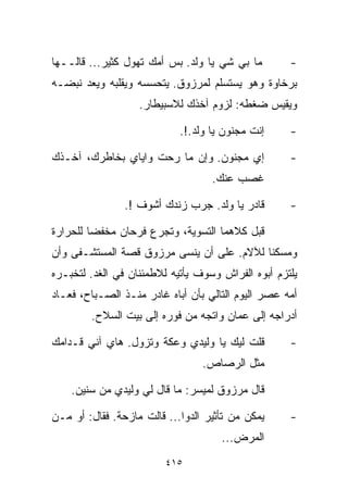 ‫ﻤﺎ ﺒﻲ ﺸﻲ ﻴﺎ ﻭﻟﺩ. ﺒﺱ ﺃﻤﻙ ﺘﻬ ‪‬ل ﻜﺜﻴﺭ... ﻗﺎﻟــﻬﺎ‬
                 ‫ﻭ‬                   ‫‪‬‬              ‫-‬
‫ﺒﺭﺨﺎﻭﺓ ﻭﻫﻭ ﻴﺴﺘﺴﻠﻡ ﻟﻤﺭﺯﻭﻕ. ﻴﺘﺤﺴﺴﻪ ﻭﻴﻘﻠﺒﻪ ﻭﻴﻌﺩ ﻨﺒﻀـﻪ‬
                   ‫ﻭﻴﻘﻴﺱ ﻀﻐﻁﻪ: ﻟﺯﻭﻡ ﺁﺨﺫﻙ ﻟﻼﺴﺒﻴﻁﺎﺭ.‬

                            ‫ﺇﻨﺕ ﻤﺠﻨﻭﻥ ﻴﺎ ﻭﻟﺩ.!.‬     ‫-‬

‫ﺇﻱ ﻤﺠﻨﻭﻥ. ﻭﺇﻥ ﻤﺎ ﺭﺤﺕ ﻭﺍﻴﺎﻱ ﺒﺨﺎﻁﺭﻙ، ﺁﺨـﺫﻙ‬            ‫-‬
                                   ‫ﻏﺼﺏ ﻋﻨﻙ.‬

                ‫ﻗﺎﺩﺭ ﻴﺎ ﻭﻟﺩ. ﺠ ‪‬ﺏ ﺯﻨﺩﻙ ﺃﺸﻭﻑ !.‬
                              ‫ﺭ‬                     ‫-‬

‫ﻗﺒل ﻜﻼﻫﻤﺎ ﺍﻟﺘﺴﻭﻴﺔ، ﻭﺘﺠﺭﻉ ﻓﺭﺤﺎﻥ ﻤﺨﻔﻀﺎ ﻟﻠﺤﺭﺍﺭﺓ‬
        ‫ﹰ‬
‫ﻭﻤﺴﻜﻨﺎ ﻟﻶﻻﻡ. ﻋﻠﻰ ﺃﻥ ﻴﻨﺴﻰ ﻤﺭﺯﻭﻕ ﻗﺼﺔ ﺍﻟﻤﺴﺘﺸـﻔﻰ ﻭﺃﻥ‬
                                          ‫ﹰ‬
‫ﻴﻠﺘﺯﻡ ﺃﺒﻭﻩ ﺍﻟﻔﺭﺍﺵ ﻭﺴﻭﻑ ﻴﺄﺘﻴﻪ ﻟﻼﻁﻤﺌﻨﺎﻥ ﻓﻲ ﺍﻟﻐﺩ. ﻟﺘﺨﺒـﺭﻩ‬
‫ﺃﻤﻪ ﻋﺼﺭ ﺍﻟﻴﻭﻡ ﺍﻟﺘﺎﻟﻲ ﺒﺄﻥ ﺃﺒﺎﻩ ﻏﺎﺩﺭ ﻤﻨـﺫ ﺍﻟﺼـﺒﺎﺡ، ﻓﻌـﺎﺩ‬
        ‫ﺃﺩﺭﺍﺠﻪ ﺇﻟﻰ ﻋﻤﺎﻥ ﻭﺍﺘﺠﻪ ﻤﻥ ﻓﻭﺭﻩ ﺇﻟﻰ ﺒﻴﺕ ﺍﻟﺴﻼﺡ.‬

‫ﻗﻠﺕ ﻟﻴﻙ ﻴﺎ ﻭﻟﻴﺩﻱ ﻭﻋﻜﺔ ﻭﺘﺯﻭل. ﻫﺎﻱ ﺁﻨﻲ ﻗـﺩﺍﻤﻙ‬         ‫-‬
                                 ‫ﻤﺜل ﺍﻟﺭﺼﺎﺹ.‬

    ‫ﻗﺎل ﻤﺭﺯﻭﻕ ﻟﻤﻴﺴﺭ: ﻤﺎ ﻗﺎل ﻟﻲ ﻭﻟﻴﺩﻱ ﻤﻥ ﺴﻨﻴﻥ.‬

‫ﻴﻤﻜﻥ ﻤﻥ ﺘﺄﺜﻴﺭ ﺍﻟﺩﻭﺍ... ﻗﺎﻟﺕ ﻤﺎﺯﺤﺔ. ﻓﻘﺎل: ﺃﻭ ﻤـﻥ‬     ‫-‬
                                     ‫ﺍﻟﻤﺭﺽ...‬
                         ‫٥١٤‬
 